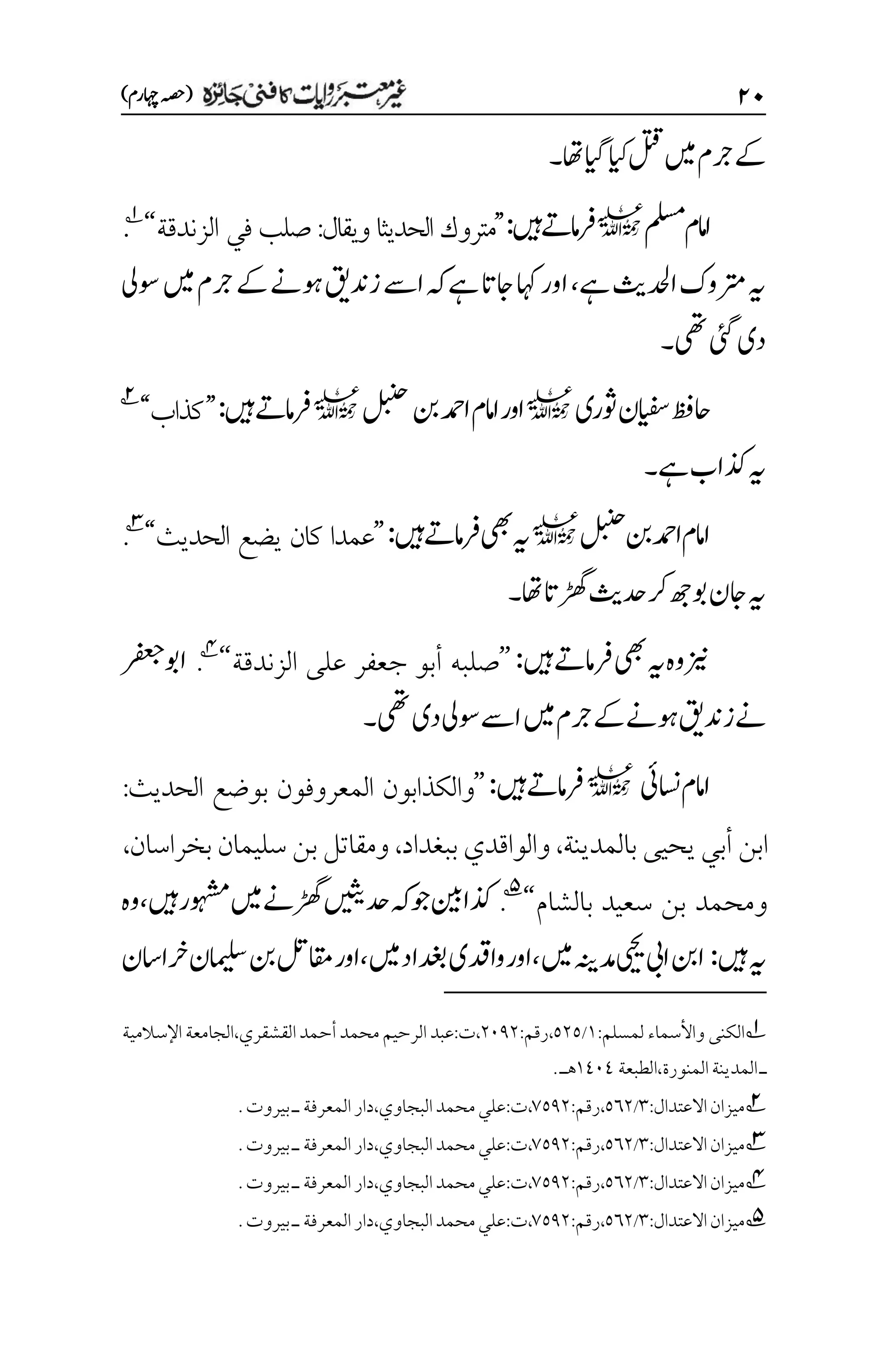 ۱۱
)‫اہچرم‬‫(ہصح‬
‫ےک‬
‫ںیم‬‫رجم‬
‫ایگ‬‫ایک‬‫لتق‬
‫اھت‬
‫۔‬
‫ملسم‬‫امم‬‫ا‬
l
‫ںیہ‬‫امےت‬‫رف‬
:
’’
‫لحديث‬‫ا‬ ‫متروك‬
‫ا‬
‫ويقال‬
:
‫في‬ ‫صلب‬
‫الزندقة‬
‘‘
1
.
‫ےہ‬‫ادحلثی‬‫رتموک‬‫ہی‬
،
‫اےس‬‫ہک‬‫ےہ‬‫اجات‬‫اہک‬‫اور‬
‫زدنقی‬
‫ےک‬‫وہےن‬
‫ںیم‬‫رجم‬
‫وسیل‬
‫دی‬
‫یئگ‬
‫یھت‬
‫۔‬
‫وثری‬‫ایفسن‬‫احظف‬
l
‫نب‬‫ادمح‬‫امم‬‫ا‬‫اور‬
‫لبنح‬
l
‫ںیہ‬‫امےت‬‫رف‬
:
’’
‫كذاب‬
‘‘
2
‫ےہ‬‫ذکاب‬‫ہی‬
‫۔‬
‫لبنح‬‫نب‬‫ادمح‬‫اامم‬
l
‫ںیہ‬‫امےت‬‫رف‬‫یھب‬‫ہی‬
:
’’
‫الحديث‬ ‫يضع‬ ‫كان‬ ‫عمدا‬
‘‘
3
.
‫اھت‬‫ڑھگات‬‫دحثی‬‫رک‬‫وبھج‬‫اجن‬‫ہی‬
‫۔‬
‫یھب‬‫ہی‬‫وہ‬‫زین‬
‫ںیہ‬‫رفامےت‬
:
’’
‫الزندقة‬ ‫على‬ ‫جعفر‬ ‫أبو‬ ‫صلبه‬
‘‘
4
.
‫رفعج‬‫اوب‬
‫ےن‬
‫زدنقی‬
‫ےک‬‫وہےن‬
‫ںیم‬‫رجم‬
‫یھت‬‫دی‬‫وسیل‬‫اےس‬
‫۔‬
‫اسنیئ‬‫اامم‬
l
‫ںیہ‬‫رفامےت‬
:
’’
‫الحديث‬ ‫بوضع‬ ‫المعروفون‬ ‫والكذابون‬
:
‫بالمدينة‬ ‫يحيى‬ ‫أبي‬ ‫ابن‬
،
‫والواقد‬
‫ي‬
‫ببغداد‬
،
‫بخراسان‬ ‫سليمان‬ ‫بن‬ ‫ومقاتل‬
،
‫بالشام‬ ‫سعيد‬ ‫بن‬ ‫ومحمد‬
‘‘
5
.
‫دحںیثی‬‫ہک‬‫وج‬‫ذکانیب‬
‫ڑھگےن‬
‫ںیہ‬‫وہشمر‬‫ںیم‬
،
‫وہ‬
‫ںیہ‬‫ہی‬
:
‫ںیم‬‫دمہنی‬‫ییحی‬‫ایب‬‫انب‬
،
‫ںیم‬‫دغباد‬‫وادقی‬‫اور‬
،
‫رخااسن‬‫امیلسن‬‫نب‬‫اقملت‬‫اور‬
1
‫ال‬
:‫لمسلم‬ ‫واألسماء‬ ‫كنى‬
۰
/
۸۲۸
،
‫رقم‬
:
۲۱1۲
،‫القشقري‬‫أحمد‬‫محمد‬‫الرحيم‬‫عبد‬:‫ت‬،
‫ال‬
‫جامعة‬
‫اإل‬
‫س‬
‫ال‬
‫مية‬
‫ـ‬
‫الطبعة‬،‫المنورة‬‫المدينة‬
۰1۱1
.‫هـ‬
2
‫ميزان‬
‫االعتدال‬
:
۲
/
۸۱۲
،
‫رقم‬
:
۳۸1۲
،
‫ت‬
:
‫البجاوي‬‫محمد‬‫علي‬
،
‫المعرفة‬‫دار‬
‫ـ‬
‫بيروت‬
.
3
‫ميزان‬
‫االعتدال‬
:
۲
/
۸۱۲
،
‫رقم‬
:
۳۸1۲
،
‫ت‬
:
‫البجاوي‬‫محمد‬‫علي‬
،
‫المعرفة‬‫دار‬
‫ـ‬
‫بيروت‬
.
4
‫ميزان‬
‫االعتدال‬
:
۲
/
۸۱۲
،
‫رقم‬
:
۳۸1۲
،
‫ت‬
:
‫البجاوي‬‫محمد‬‫علي‬
،
‫المعرفة‬‫دار‬
‫ـ‬
‫بيروت‬
.
5
‫م‬
‫يزان‬
‫االعتدال‬
:
۲
/
۸۱۲
،
‫رقم‬
:
۳۸1۲
،
‫ت‬
:
‫البجاوي‬‫محمد‬‫علي‬
،
‫المعرفة‬‫دار‬
‫ـ‬
‫بيروت‬
.
 
