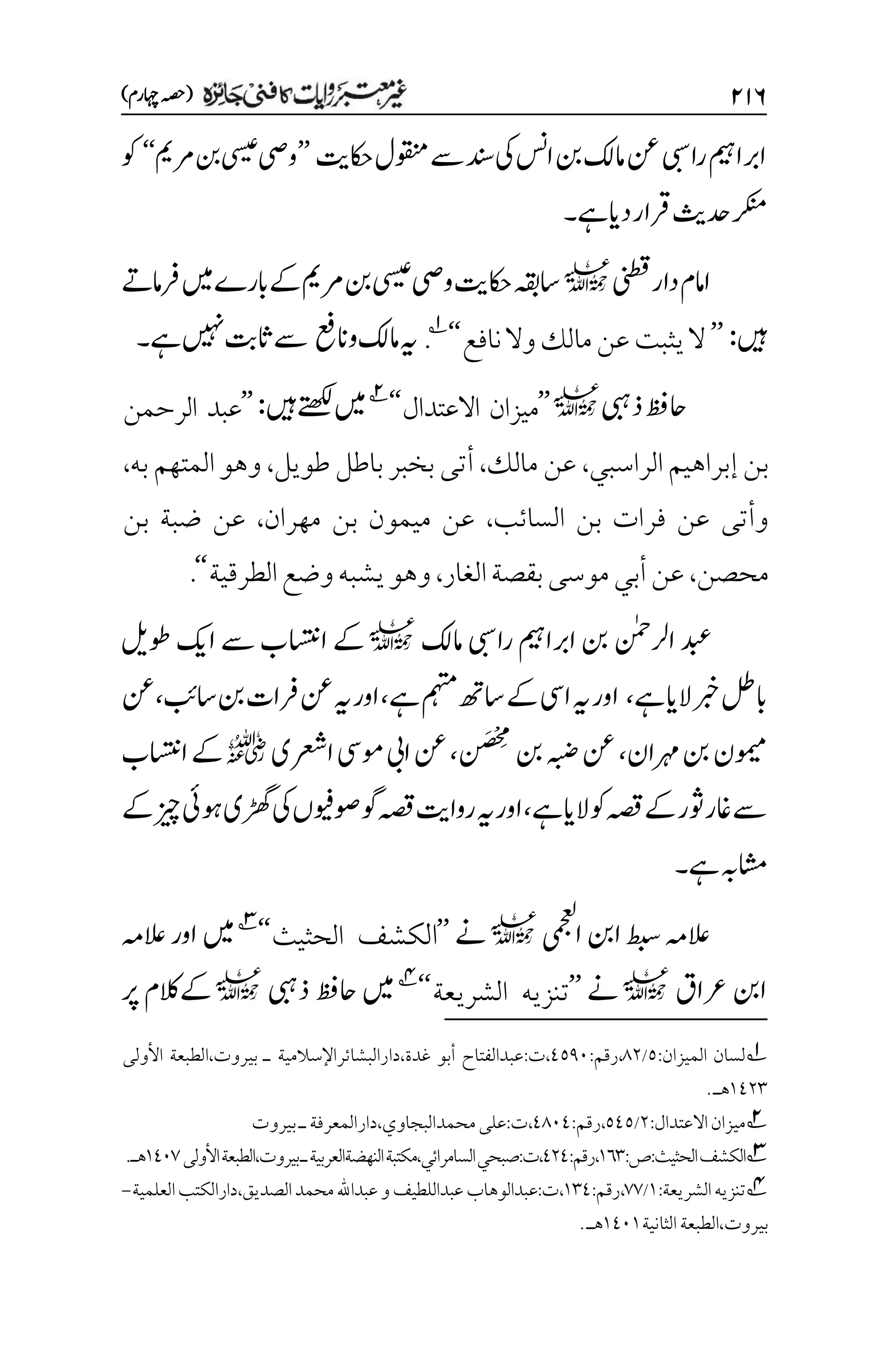 ۱۲۶
)‫اہچرم‬‫(ہصح‬
‫وقنمل‬‫ےس‬‫دنس‬‫یک‬‫اسن‬‫نب‬‫امکل‬‫نع‬‫رایب‬‫اربامیہ‬
‫اکحتی‬
’’
‫یسیع‬‫ویص‬
‫رممی‬‫نب‬
‘‘
‫وک‬
‫ےہ‬‫دای‬‫رقار‬‫دحثی‬‫رکنم‬
‫۔‬
‫ینطق‬‫دار‬‫اامم‬
l
‫رفامےت‬‫ںیم‬‫ابرے‬‫ےک‬‫رممی‬‫نب‬‫یسیع‬‫ویص‬‫اکحتی‬‫اسہقب‬
‫ںیہ‬
:
’’
‫نافع‬‫وال‬‫مالك‬‫عن‬‫يثبت‬‫ال‬
‘‘
1
.
‫وانعف‬‫امکل‬‫ہی‬
‫ےہ‬‫ںیہن‬‫اثتب‬‫ےس‬
‫۔‬
‫ذیبہ‬‫احظف‬
l
’’
‫ميزان‬
‫االعتدال‬
‘‘
2
‫ںیہ‬‫ےتھکل‬‫ںیم‬
:
’’
‫الرحمن‬ ‫عبد‬
‫الراسبي‬‫إبراهيم‬‫بن‬
،
‫مالك‬ ‫عن‬
،
‫طويل‬‫باطل‬ ‫بخبر‬‫أتى‬
،
‫به‬‫المتهم‬‫وهو‬
،
‫السائب‬ ‫بن‬ ‫فرات‬ ‫عن‬ ‫وأتى‬
،
‫مهران‬ ‫بن‬ ‫ميمون‬ ‫عن‬
،
‫بن‬ ‫ضبة‬ ‫عن‬
‫محصن‬
،
‫الغار‬‫بقصة‬‫موسى‬‫أبي‬‫عن‬
،
‫الطرقية‬‫وضع‬‫يشبه‬‫وهو‬
‘‘
.
‫ارلنٰمح‬‫دبع‬
‫امکل‬‫رایب‬‫اربامیہ‬‫نب‬
l
‫ااستن‬‫ےک‬
‫ےس‬‫ب‬
‫اکی‬
‫وطلی‬
‫ربخ‬‫ابلط‬
‫الای‬
‫ےہ‬
،
‫مہتم‬‫اسھت‬‫ےک‬‫ایس‬‫ہی‬‫اور‬
‫ےہ‬
،
‫اسبئ‬‫نب‬‫رفات‬‫نع‬‫ہی‬‫اور‬
،
‫نع‬
‫رہمان‬‫نب‬‫ومیمن‬
،
‫نب‬‫ہبض‬‫نع‬
‫م‬‫م‬
‫ج‬
َ‫ص‬
‫ن‬
‫ن‬
،
‫ارعشی‬‫ومیس‬‫ایب‬‫نع‬
r
‫ےک‬
‫ااستنب‬
‫ےہ‬‫الای‬‫وک‬‫ہصق‬‫ےک‬‫وثر‬‫اغر‬‫ےس‬
،
‫اور‬
‫ہی‬
‫ہصق‬‫رواتی‬
‫ےک‬‫زیچ‬‫وہیئ‬‫ڑھگی‬‫یک‬‫وصویفں‬‫وگ‬
‫ےہ‬‫اشمہب‬
‫۔‬
‫ایمجعل‬‫انب‬‫طبس‬‫العہم‬
l
‫ےن‬
’’
‫الكشف‬
‫الحثيث‬
‘‘
3
‫ںیم‬
‫العہم‬‫اور‬
‫رعاق‬‫انب‬
l
‫ےن‬
’’
‫تنزيه‬
‫الشريعة‬
‘‘
4
‫ںیم‬
‫ذیبہ‬‫احظف‬
l
‫رپ‬‫ےکالکم‬
1
:‫الميزان‬ ‫لسان‬
۸
/
1۲
:‫رقم‬،
1۸1۱
‫األولى‬ ‫الطبعة‬،‫بيروت‬ ‫ـ‬ ‫دارالبشائراإلسالمية‬،‫غدة‬ ‫أبو‬ ‫عبدالفتاح‬:‫ت‬،
۰1۲۲
.‫هـ‬
2
‫ميزان‬
‫االعتدال‬
:
۲
/
۸1۸
:‫رقم‬،
11۱1
‫ـ‬‫دارالمعرفة‬،‫محمدالبجاوي‬‫على‬:‫ت‬،
‫بيروت‬
3
:‫ص‬:‫الحثيث‬‫الكشف‬
۰۱۲
:‫رقم‬،
1۲1
‫األولى‬‫الطبعة‬،‫بيروت‬‫ـ‬‫النهضةالعربية‬‫مكتبة‬،‫السامرائي‬‫صبحي‬:‫ت‬،
۰1۱۳
.‫هـ‬
4
:‫الشريعة‬‫تنزيه‬
۰
/
۳۳
:‫رقم‬،
۰۲1
‫العلمية‬‫دارالكتب‬،‫الصديق‬‫محمد‬‫عبداهلل‬‫و‬‫عبداللطيف‬‫عبدالوهاب‬:‫ت‬،
-
‫الثانية‬‫الطبعة‬،‫بيروت‬
۰1۱۰
.‫هـ‬
 