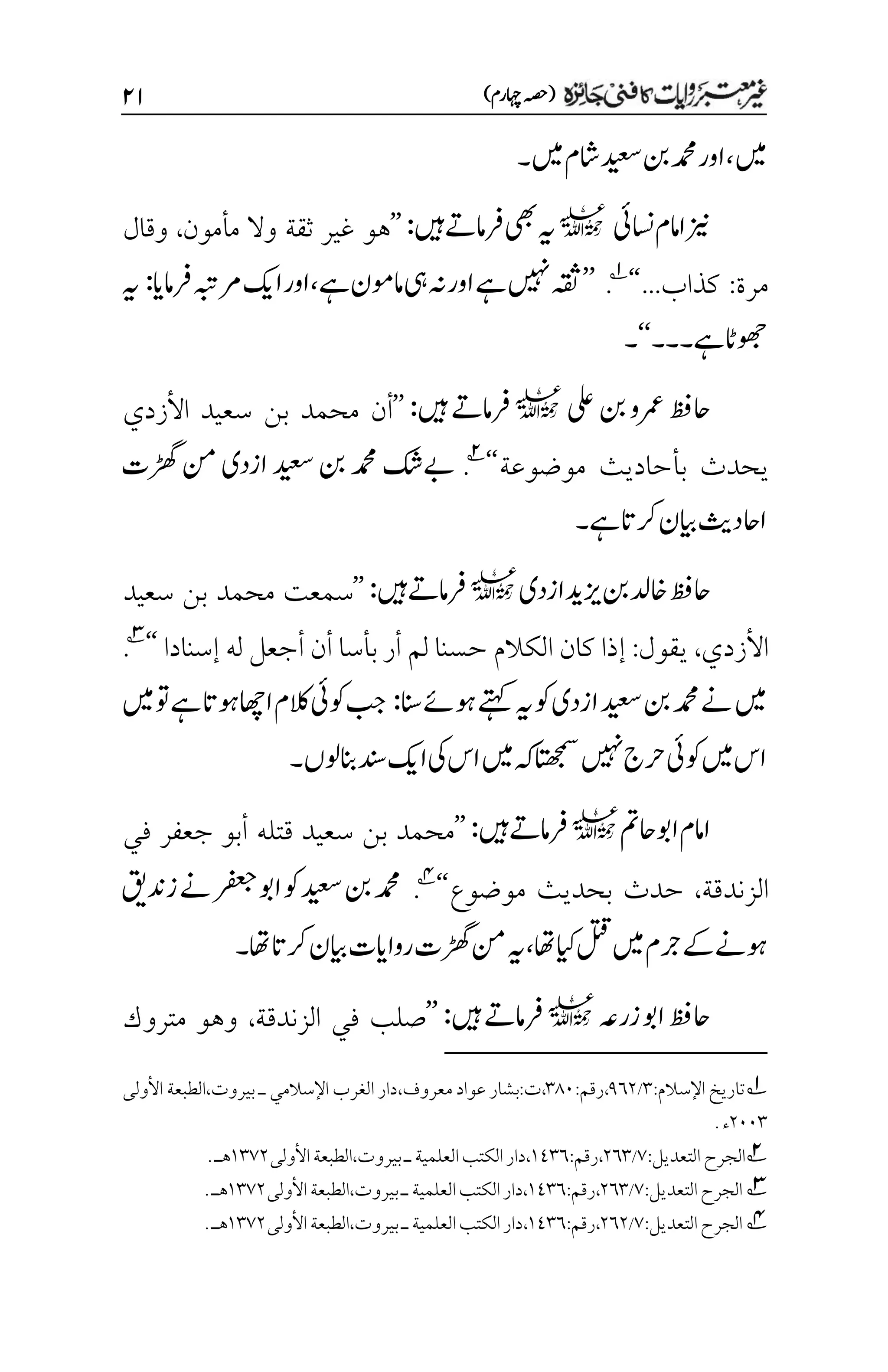 )‫اہچرم‬‫(ہصح‬
۱۲
‫ںیم‬
،
‫ںیم‬‫اشم‬‫دیعس‬‫نب‬‫دمحم‬‫اور‬
‫۔‬
‫اسنیئ‬‫اامم‬‫زین‬
l
‫ںیہ‬‫رفامےت‬‫یھب‬‫ہی‬
:
’’
‫مأمون‬ ‫وال‬ ‫ثقة‬ ‫غير‬ ‫هو‬
،
‫وقال‬
‫مرة‬
:
‫كذاب‬
...
‘‘
1
.
’’
‫ہقث‬
‫ںیہن‬
‫اور‬‫ےہ‬
‫یہ‬‫ہن‬
‫ےہ‬‫امومن‬
،
‫رفامای‬‫رمہبت‬‫اکی‬‫اور‬
:
‫ہی‬
‫ےہ‬‫وھجاٹ‬
‫۔‬
‫۔۔‬
‘‘
‫۔‬
‫یلع‬‫نب‬‫رمعو‬‫احظف‬
l
‫ںیہ‬‫رفامےت‬
:
’’
‫أ‬
‫األ‬ ‫سعيد‬ ‫بن‬ ‫محمد‬ ‫ن‬
‫زدي‬
‫ب‬ ‫يحدث‬
‫أ‬
‫موضوعة‬ ‫حاديث‬
‘‘
2
.
‫ڑھگت‬‫نم‬‫ازدی‬‫دیعس‬‫نب‬‫دمحم‬‫ےبکش‬
‫ےہ‬‫رکات‬‫ایبن‬‫ااحدثی‬
‫۔‬
‫ازدی‬‫زیدی‬‫نب‬‫اخدل‬‫احظف‬
l
‫ںیہ‬‫رفامےت‬
:
’’
‫محم‬ ‫سمعت‬
‫سعيد‬ ‫بن‬ ‫د‬
‫األ‬
‫زدي‬
،
‫يقول‬
:
‫لم‬ ‫حسنا‬ ‫الكالم‬ ‫كان‬ ‫إذا‬
‫أ‬
‫ر‬
‫بأسا‬
‫أ‬
‫ن‬
‫أ‬
‫له‬ ‫جعل‬
‫إ‬
‫سنادا‬
‘
‘
3
.
‫ازدی‬‫دیعس‬‫نب‬‫دمحم‬‫ےن‬‫ںیم‬
‫انس‬‫وہےئ‬‫ےتہک‬‫ہی‬‫وک‬
:
‫ںیم‬‫وت‬‫ےہ‬‫وہات‬‫ااھچ‬‫الکم‬‫وکیئ‬‫بج‬
‫ولں‬‫انب‬‫دنس‬‫اکی‬‫یک‬‫اس‬‫ںیم‬‫ہک‬‫اتھجمس‬‫ںیہن‬‫رحج‬‫وکیئ‬‫ںیم‬‫اس‬
‫۔‬
‫احمت‬‫اوب‬‫اامم‬
l
‫ںیہ‬‫رفامےت‬
:
’’
‫جعفر‬ ‫أبو‬ ‫قتله‬ ‫سعيد‬ ‫بن‬ ‫محمد‬
‫في‬
‫الزندقة‬
،
‫بحديث‬ ‫حدث‬
‫موضوع‬
‘‘
4
.
‫ےن‬‫رفعج‬‫اوب‬‫وک‬‫دیعس‬‫نب‬‫دمحم‬
‫زدنقی‬
‫ایکاھت‬‫لتق‬‫ںیم‬‫رجم‬‫ےک‬‫وہےن‬
،
‫ہی‬
‫رکات‬‫ایبن‬‫رواایت‬‫ڑھگت‬‫نم‬
‫اھت‬
‫۔‬
‫زرہع‬‫اوب‬‫احظف‬
l
‫ںیہ‬‫رفامےت‬
:
’’
‫الزندقة‬ ‫في‬ ‫صلب‬
،
‫متروك‬ ‫وهو‬
1
:‫اإلسالم‬ ‫تاريخ‬
۲
/
1۱۲
،
‫رقم‬
:
۲1۱
،
‫ت‬
‫معروف‬ ‫عواد‬ ‫بشار‬:
‫ال‬ ‫دار‬،
‫غر‬
‫اإل‬ ‫ب‬
‫سالم‬
‫ي‬
‫ـ‬
‫األولى‬ ‫الطبعة‬،‫بيروت‬
۲۱۱۲
‫ء‬
.
2
:‫التعديل‬‫الجرح‬
۳
/
۲۱۲
،
:‫رقم‬
۰1۲۱
‫األولى‬‫الطبعة‬،‫بيروت‬‫ـ‬‫العلمية‬‫الكتب‬‫دار‬،
۰۲۳۲
‫هـ‬
.
3
:‫التعديل‬‫الجرح‬
۳
/
۲۱۲
،
:‫رقم‬
۰1۲۱
‫األولى‬‫الطبعة‬،‫بيروت‬‫ـ‬‫العلمية‬‫الكتب‬‫دار‬،
۰۲۳۲
‫هـ‬
.
4
‫التعديل‬‫الجرح‬
:
۳
/
۲۱۲
،
‫رقم‬
:
۰1۲۱
،
‫بيروت‬‫ـ‬‫العلمية‬‫الكتب‬‫دار‬
،
‫األولى‬‫الطبعة‬
۰۲۳۲
‫هـ‬
.
 