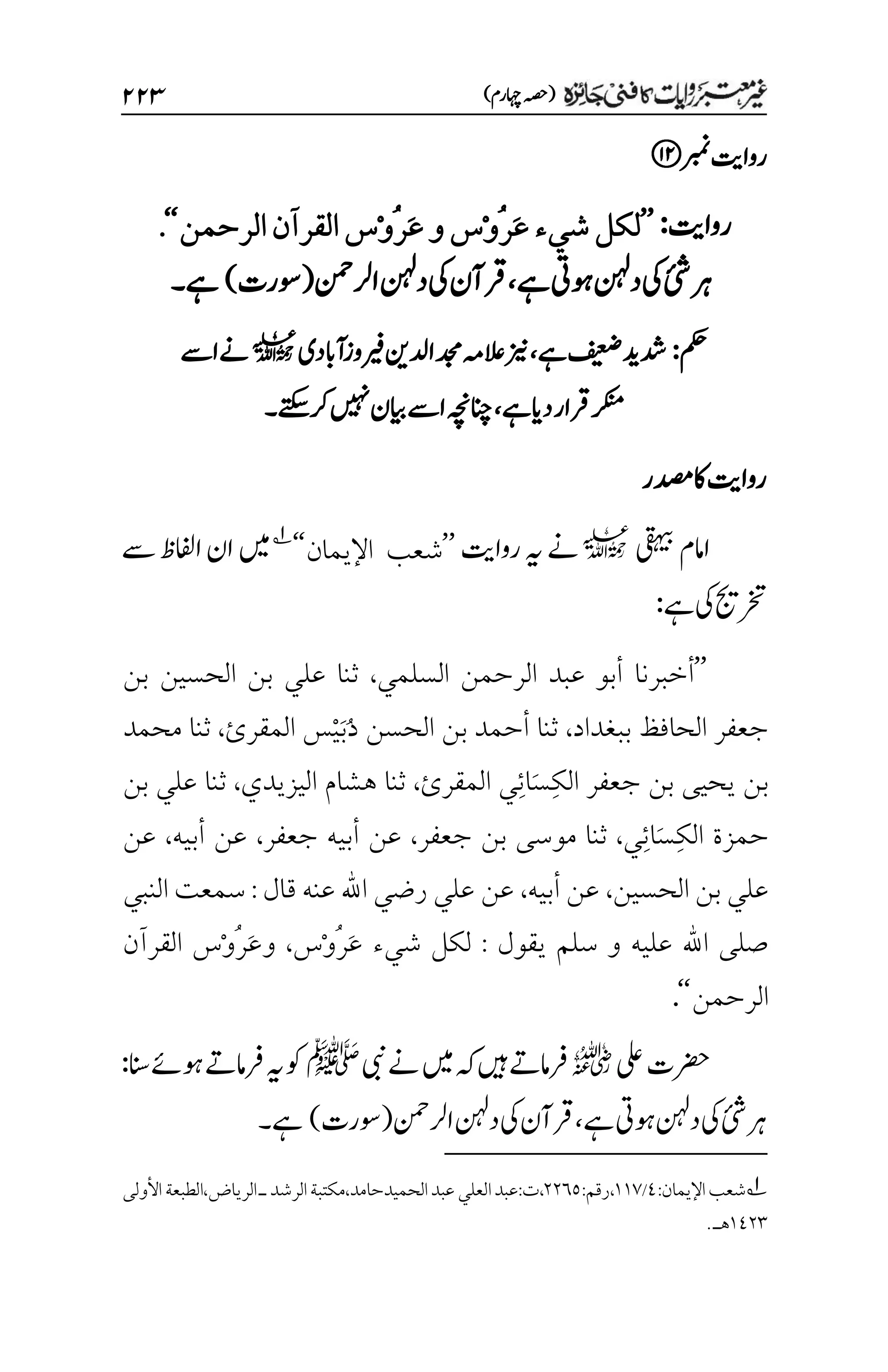 )‫اہچرم‬‫(ہصح‬
۱۱3
‫ربمن‬‫رواتی‬
‫رواتی‬
:
’’
َ‫ع‬‫شيء‬‫لكل‬
ُ‫ر‬
ْ‫و‬
َ‫ع‬‫و‬‫س‬
ُ‫ر‬
ْ‫و‬
‫الرحمن‬‫القرآن‬‫س‬
‘‘
.
‫ئ‬
‫ش‬‫رہ‬
‫یک‬
‫ےہ‬‫وہیت‬‫دنہل‬
،
‫ارلنمح‬‫دنہل‬‫یک‬‫رقآن‬
(
‫وسرت‬
)
‫ےہ‬
‫۔‬
‫مکح‬
:
‫ےہ‬‫فیعض‬‫دشدی‬
،
‫زین‬
‫ریفوز‬‫ادلنی‬‫دجم‬‫العہم‬
‫آابدی‬
l
‫اےس‬‫ےن‬
‫ےہ‬‫دای‬‫رقار‬‫رکنم‬
،
‫رکےتکس‬‫ںیہن‬‫ایبن‬‫اےس‬‫انچہچن‬
‫۔‬
‫دصمر‬‫اک‬‫رواتی‬
‫یقہیب‬‫اامم‬
l
‫رواتی‬‫ہی‬‫ےن‬
’’
‫اإل‬ ‫شعب‬
‫يمان‬
‘‘
1
‫ےس‬‫اافلظ‬‫ان‬‫ںیم‬
‫ےہ‬‫یک‬‫رختجی‬
:
’’
‫أخبرنا‬
‫السلمي‬ ‫الرحمن‬ ‫عبد‬ ‫أبو‬
،
‫بن‬ ‫الحسين‬ ‫بن‬ ‫علي‬ ‫ثنا‬
‫ببغداد‬ ‫الحافظ‬ ‫جعفر‬
،
ُ‫د‬ ‫الحسن‬ ‫بن‬ ‫أحمد‬ ‫ثنا‬
َ‫ب‬
ْ‫ي‬
‫المقرئ‬ ‫س‬
،
‫محمد‬ ‫ثنا‬
ِ‫ك‬‫ال‬ ‫جعفر‬ ‫بن‬ ‫يحيى‬ ‫بن‬
َ‫س‬
ِ‫ئ‬‫ا‬
‫المقرئ‬ ‫ي‬
،
‫اليزيدي‬ ‫هشام‬ ‫ثنا‬
،
‫بن‬ ‫علي‬ ‫ثنا‬
ِ‫ك‬‫ال‬ ‫حمزة‬
َ‫س‬
ِ‫ئ‬‫ا‬
‫ي‬
،
‫جعفر‬ ‫بن‬ ‫موسى‬ ‫ثنا‬
،
‫جعفر‬ ‫أبيه‬ ‫عن‬
،
‫أبيه‬ ‫عن‬
،
‫عن‬
‫الحسين‬ ‫بن‬ ‫علي‬
،
‫أبيه‬ ‫عن‬
،
‫قال‬ ‫عنه‬ ‫اهلل‬ ‫رضي‬ ‫علي‬ ‫عن‬
:
‫النبي‬ ‫سمعت‬
‫يقول‬ ‫سلم‬ ‫و‬ ‫عليه‬ ‫اهلل‬ ‫صلى‬
:
َ‫ع‬ ‫شيء‬ ‫لكل‬
ُ‫ر‬
ْ‫و‬
‫س‬
،
‫و‬
َ‫ع‬
ُ‫ر‬
ْ‫و‬
‫القرآن‬ ‫س‬
‫الرحمن‬
‘‘
.
‫یلع‬‫رضحت‬
r
‫یبن‬‫ےن‬‫ںیم‬‫ہک‬‫ںیہ‬‫رفامےت‬
‫ﷺ‬
‫انس‬‫وہےئ‬‫رفامےت‬‫ہی‬‫وک‬
:
‫یک‬
‫ئ‬
‫ش‬‫رہ‬
‫وہیت‬‫دنہل‬
‫ےہ‬
،
‫ارلنمح‬‫دنہل‬‫یک‬‫رقآن‬
(
‫وسرت‬
)
‫ےہ‬
‫۔‬
1
‫اإل‬‫شعب‬
:‫يمان‬
1
/
۰۰۳
:‫رقم‬،
۲۲۱۸
:‫ت‬،
‫العلي‬‫عبد‬
‫الحميدحامد‬‫عبد‬
‫ـ‬‫الرشد‬‫مكتبة‬،
‫الطب‬،‫الرياض‬
‫عة‬
‫األولى‬
۰1۲۲
.‫هـ‬
 