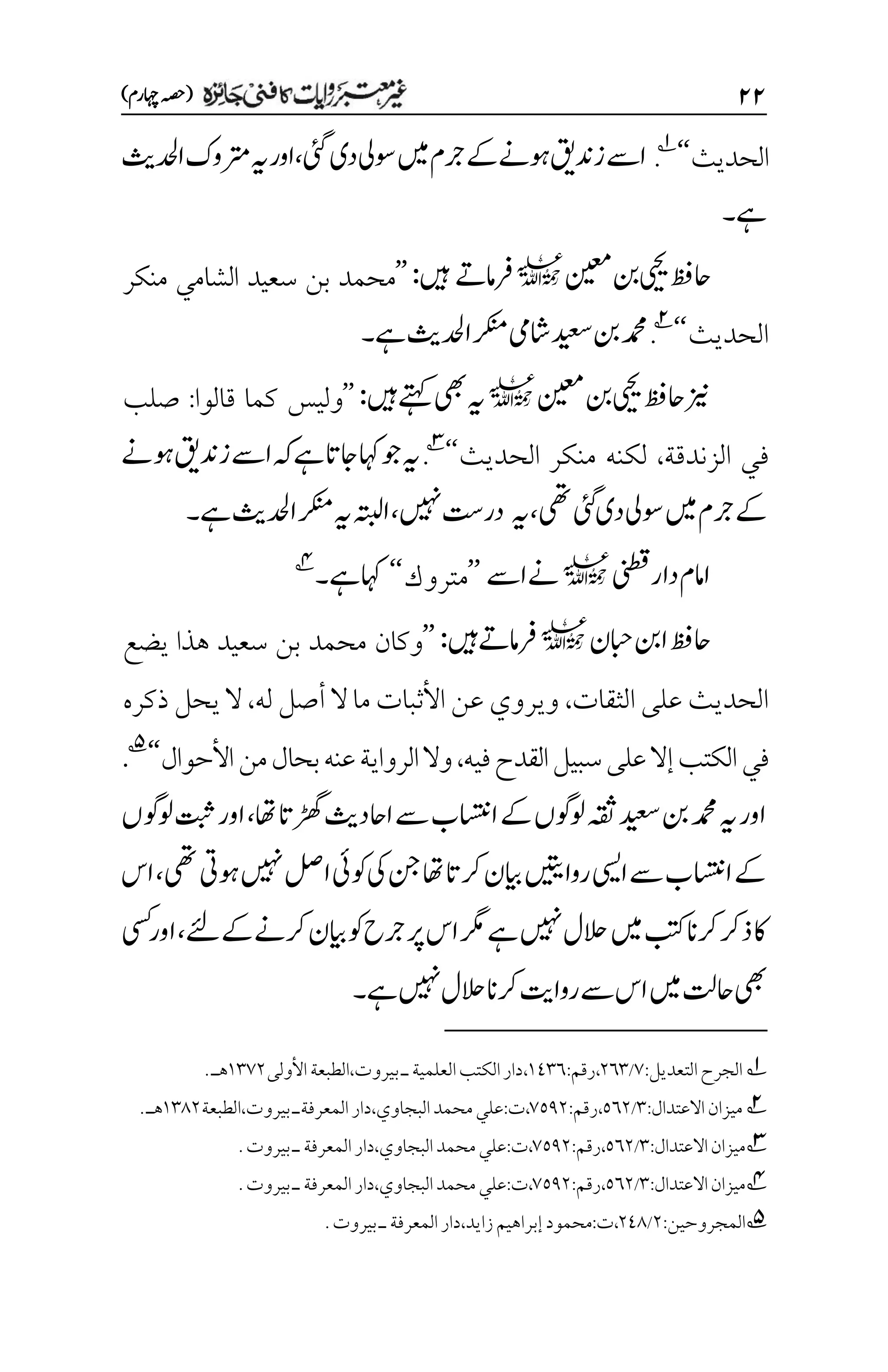 ۱۱
)‫اہچرم‬‫(ہصح‬
‫الحديث‬
‘‘
1
.
‫دی‬‫وسیل‬‫ںیم‬‫رجم‬‫ےک‬‫وہےن‬‫زدنقی‬‫اےس‬
‫یئگ‬
،
‫ادحلثی‬‫رتموک‬‫ہی‬‫اور‬
‫ےہ‬
‫۔‬
‫نیعم‬‫نب‬‫ییحی‬‫احظف‬
l
‫رفامےت‬
‫ںیہ‬
:
’’
‫منكر‬ ‫الشامي‬ ‫سعيد‬ ‫بن‬ ‫محمد‬
‫الحديث‬
‘‘
2
.
‫ےہ‬‫ادحلثی‬‫رکنم‬‫اشیم‬‫دیعس‬‫نب‬‫دمحم‬
‫۔‬
‫نیعم‬‫نب‬‫ییحی‬‫احظف‬‫زین‬
l
‫ںیہ‬‫ےتہک‬‫یھب‬‫ہی‬
:
’’
‫قالوا‬ ‫كما‬ ‫وليس‬
:
‫صلب‬
‫الزندقة‬ ‫في‬
،
‫الحديث‬ ‫منكر‬ ‫لكنه‬
‘‘
3
.
‫اےس‬‫ہک‬‫ےہ‬‫اجات‬‫اہک‬‫وج‬‫ہی‬
‫زدنقی‬
‫وہےن‬
‫ےک‬
‫ںیم‬‫رجم‬
‫یھت‬‫یئگ‬‫دی‬‫وسیل‬
،
‫ہی‬
‫ںیہن‬‫در ِتس‬
،
‫ادحلثی‬‫رکنم‬‫ہی‬‫اہتبل‬
‫ےہ‬
‫۔‬
‫ینطق‬‫دار‬‫اامم‬
l
‫اےس‬‫ےن‬
’’
‫متروك‬
‘‘
‫ےہ‬‫اہک‬
‫۔‬
4
‫ابحن‬‫انب‬‫احظف‬
l
‫ںیہ‬‫رفامےت‬
:
’’
‫يضع‬ ‫هذا‬ ‫سعيد‬ ‫بن‬ ‫محمد‬ ‫وكان‬
‫الثقات‬ ‫على‬ ‫الحديث‬
،
‫له‬ ‫أصل‬ ‫ال‬ ‫ما‬ ‫األثبات‬ ‫عن‬ ‫ويروي‬
،
‫ذكره‬ ‫يحل‬ ‫ال‬
‫فيه‬‫القدح‬‫سبيل‬‫على‬‫إال‬‫الكتب‬‫في‬
،
‫وال‬
‫األحوال‬‫من‬‫بحال‬‫عنه‬‫الرواية‬
‘‘
5
.
‫اھت‬‫ڑھگات‬‫ااحدثی‬‫ےس‬‫ااستنب‬‫ےک‬‫ولوگں‬‫ہقث‬‫دیعس‬‫نب‬‫دمحم‬‫ہی‬‫اور‬
،
‫ولوگں‬‫تبث‬‫اور‬
‫یھت‬‫وہیت‬‫ںیہن‬‫الص‬‫وکیئ‬‫یک‬‫نج‬‫اھت‬‫رکات‬‫ایبن‬‫رواںیتی‬‫ایسی‬‫ےس‬‫ااستنب‬‫ےک‬
،
‫اس‬
‫ےکےئل‬‫رکےن‬‫ایبن‬‫وک‬‫رجح‬‫رپ‬‫اس‬‫رگم‬‫ےہ‬‫ںیہن‬‫الحل‬‫ںیم‬‫بتک‬‫رکان‬‫ذرک‬‫اک‬
،
‫یسک‬‫اور‬
‫ےہ‬‫ںیہن‬‫الحل‬‫رکان‬‫رواتی‬‫ےس‬‫اس‬‫ںیم‬‫احتل‬‫یھب‬
‫۔‬
1
‫التعديل‬‫الجرح‬
:
۳
/
۲۱۲
،
‫رقم‬
:
۰1۲۱
،
‫العلم‬‫الكتب‬‫دار‬
‫بيروت‬‫ـ‬‫ية‬
،
‫األولى‬‫الطبعة‬
۰۲۳۲
‫هـ‬
.
2
‫ميزان‬
‫االعتدال‬
:
۲
/
۸۱۲
،
‫رقم‬
:
۳۸1۲
،
‫ت‬
:
‫البجاوي‬‫محمد‬‫علي‬
،
‫المعرفة‬‫دار‬
‫ـ‬
‫بيروت‬
،
‫الطبعة‬
۰۲1۲
‫هـ‬
.
3
‫ميزان‬
‫االعتدال‬
:
۲
/
۸۱۲
،
‫رقم‬
:
۳۸1۲
،
‫ت‬
:
‫البجاوي‬‫محمد‬‫علي‬
،
‫المعرفة‬‫دار‬
‫ـ‬
‫بيروت‬
.
4
‫ميزان‬
‫االعتدال‬
:
۲
/
۸۱۲
،
‫رقم‬
:
۳۸1۲
،
‫ت‬
:
‫البجاوي‬‫محمد‬‫علي‬
،
‫المعرفة‬‫دار‬
‫ـ‬
‫بيروت‬
.
5
:‫المجروحين‬
۲
/
۲11
،
‫ت‬
:
‫زايد‬‫إبراهيم‬‫محمود‬
،
.‫بيروت‬‫ـ‬‫المعرفة‬‫دار‬
 