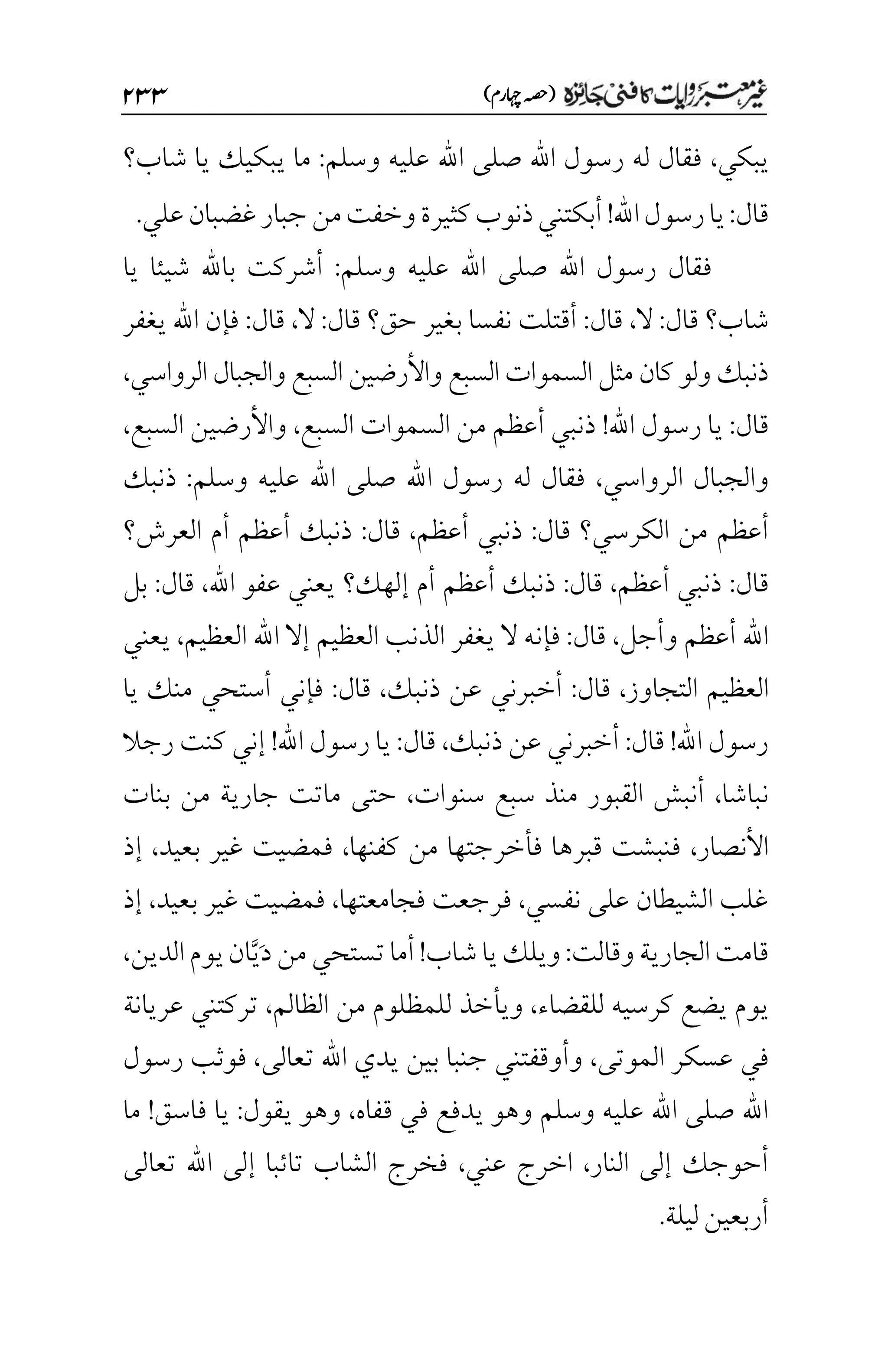 )‫اہچرم‬‫(ہصح‬
۱33
‫يبكي‬
،
‫وسلم‬ ‫عليه‬ ‫اهلل‬ ‫صلى‬ ‫اهلل‬ ‫رسول‬ ‫له‬ ‫فقال‬
:
‫شاب؟‬ ‫يا‬ ‫يبكيك‬ ‫ما‬
‫قال‬
:
‫ر‬‫يا‬
‫اهلل‬‫سول‬
!
‫علي‬‫غضبان‬‫جبار‬‫من‬‫وخفت‬‫كثيرة‬‫ذنوب‬‫أبكتني‬
.
‫وسلم‬ ‫عليه‬ ‫اهلل‬ ‫صلى‬ ‫اهلل‬ ‫رسول‬ ‫فقال‬
:
‫يا‬ ‫شيئا‬ ‫باهلل‬ ‫أشركت‬
‫شاب؟‬
‫قال‬
:
‫ال‬
،
‫قال‬
:
‫حق؟‬ ‫بغير‬ ‫نفسا‬ ‫أقتلت‬
‫قال‬
:
‫ال‬
،
‫قال‬
:
‫يغفر‬ ‫اهلل‬ ‫فإن‬
‫الرواسي‬ ‫والجبال‬ ‫السبع‬ ‫واألرضين‬ ‫السبع‬ ‫السموات‬ ‫مثل‬ ‫كان‬ ‫ولو‬ ‫ذنبك‬
،
‫قال‬
:
‫اهلل‬ ‫رسول‬ ‫يا‬
!
‫السبع‬ ‫السموات‬ ‫من‬ ‫أعظم‬ ‫ذنبي‬
،
‫السبع‬ ‫واألرضين‬
،
‫الرواسي‬ ‫والجبال‬
،
‫وسلم‬ ‫عليه‬ ‫اهلل‬ ‫صلى‬ ‫اهلل‬ ‫رسول‬ ‫له‬ ‫فقال‬
:
‫ذنبك‬
‫م‬ ‫أعظم‬
‫ن‬
‫الكرسي؟‬
‫قال‬
:
‫أعظم‬ ‫ذنبي‬
،
‫قال‬
:
‫العرش؟‬ ‫أم‬ ‫أعظم‬ ‫ذنبك‬
‫قال‬
:
‫أعظم‬ ‫ذنبي‬
،
‫قال‬
:
‫إلهك‬ ‫أم‬ ‫أعظم‬ ‫ذنبك‬
‫؟‬
‫اهلل‬ ‫عفو‬ ‫يعني‬
،
‫قال‬
:
‫بل‬
‫وأجل‬ ‫أعظم‬ ‫اهلل‬
،
‫قال‬
:
‫ال‬ ‫فإنه‬
‫العظيم‬ ‫اهلل‬ ‫إال‬ ‫العظيم‬ ‫الذنب‬ ‫يغفر‬
،
‫يعني‬
‫التجاوز‬ ‫العظيم‬
،
‫قال‬
:
‫ذنبك‬ ‫عن‬ ‫أخبرني‬
،
‫قال‬
:
‫يا‬ ‫منك‬ ‫أستحي‬ ‫فإني‬
‫اهلل‬ ‫رسول‬
!
‫قال‬
:
‫ذنبك‬ ‫عن‬ ‫أخبرني‬
،
‫قال‬
:
‫اهلل‬ ‫رسول‬ ‫يا‬
!
‫رجال‬ ‫كنت‬ ‫إني‬
‫نباشا‬
،
‫سن‬ ‫سبع‬ ‫منذ‬ ‫القبور‬ ‫أنبش‬
‫وات‬
،
‫بنات‬ ‫من‬ ‫جارية‬ ‫ماتت‬ ‫حتى‬
‫األنصار‬
،
‫كف‬ ‫من‬ ‫فأخرجتها‬ ‫قبرها‬ ‫فنبشت‬
‫نها‬
،
‫بعيد‬ ‫غير‬ ‫فمضيت‬
،
‫إذ‬
‫نفسي‬ ‫على‬ ‫الشيطان‬ ‫غلب‬
،
‫فجامعتها‬ ‫فرجعت‬
،
‫بعيد‬ ‫غير‬ ‫فمضيت‬
،
‫إذ‬
‫وقالت‬‫الجارية‬‫قامت‬
:
‫شاب‬‫يا‬‫ويلك‬
!
‫تستحي‬‫أما‬
َ‫د‬‫من‬
َّ‫ي‬
‫يوم‬‫ان‬
‫الدين‬
،
‫يوم‬
‫للقضاء‬ ‫كرسيه‬ ‫يضع‬
،
‫ويأخذ‬
‫ل‬
‫الظالم‬ ‫من‬ ‫لمظلوم‬
،
‫عريانة‬ ‫تركتني‬
‫الموتى‬ ‫عسكر‬ ‫في‬
،
‫اهلل‬ ‫يدي‬ ‫بين‬ ‫جنبا‬ ‫وأوقفتني‬
‫تعالى‬
،
‫رسول‬ ‫فوثب‬
‫قفاه‬ ‫في‬ ‫يدفع‬ ‫وهو‬ ‫وسلم‬ ‫عليه‬ ‫اهلل‬ ‫صلى‬ ‫اهلل‬
،
‫يقول‬ ‫وهو‬
:
‫فاسق‬ ‫يا‬
!
‫ما‬
‫النار‬ ‫إلى‬ ‫أحوجك‬
،
‫عني‬ ‫اخرج‬
،
‫تعالى‬ ‫اهلل‬ ‫إلى‬ ‫تائبا‬ ‫الشاب‬ ‫فخرج‬
‫ليلة‬‫أربعين‬
.
 