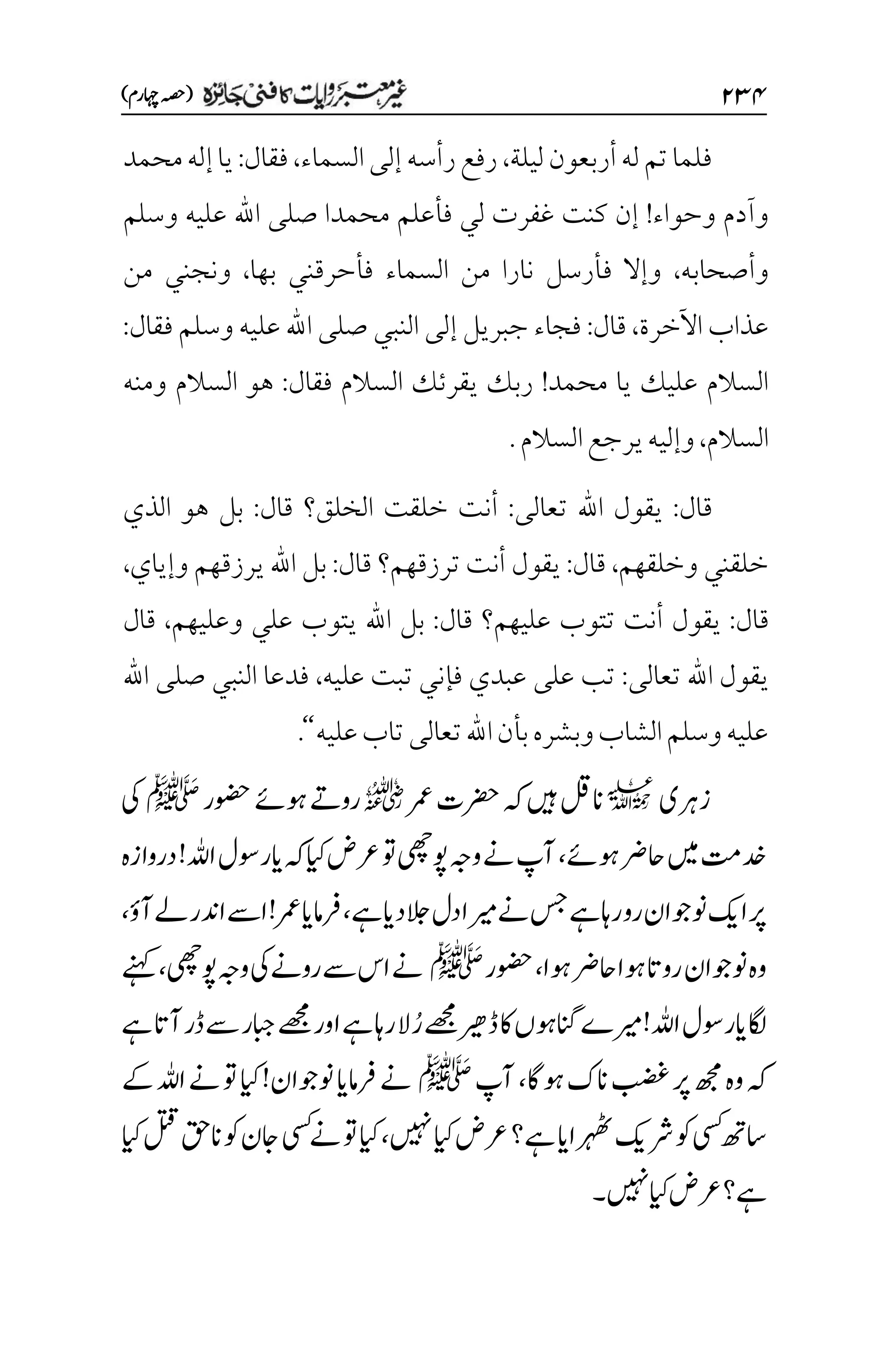 ۱3۷
)‫اہچرم‬‫(ہصح‬
‫ليلة‬‫أربعون‬‫له‬‫تم‬‫فلما‬
،
‫السما‬‫إلى‬‫رأسه‬‫رفع‬
‫ء‬
،
‫فقال‬
:
‫محمد‬‫إله‬‫يا‬
‫وحواء‬ ‫وآدم‬
!
‫اهلل‬ ‫صلى‬ ‫محمدا‬ ‫فأعلم‬ ‫لي‬ ‫غفرت‬ ‫كنت‬ ‫إن‬
‫وسلم‬ ‫عليه‬
‫وأصحابه‬
،
‫ف‬ ‫وإال‬
‫بها‬ ‫فأحرقني‬ ‫السماء‬ ‫من‬ ‫نارا‬ ‫أرسل‬
،
‫من‬ ‫ونجني‬
‫اآلخرة‬ ‫عذاب‬
،
‫قال‬
:
‫فقال‬ ‫وسلم‬ ‫عليه‬ ‫اهلل‬ ‫صلى‬ ‫النبي‬ ‫إلى‬ ‫جبريل‬ ‫فجاء‬
:
‫محمد‬ ‫يا‬ ‫عليك‬ ‫السالم‬
!
‫فقال‬ ‫السالم‬ ‫يقرئك‬ ‫ربك‬
:
‫السالم‬ ‫هو‬
‫ومنه‬
‫السالم‬
،
‫السالم‬‫يرجع‬‫وإليه‬
.
‫قال‬
:
‫تعالى‬ ‫اهلل‬ ‫يقول‬
:
‫الخلق‬ ‫خلقت‬ ‫أنت‬
‫؟‬
‫قال‬
:
‫الذي‬ ‫هو‬ ‫بل‬
‫وخلقهم‬ ‫خلقني‬
،
‫قال‬
:
‫ترزقه‬ ‫أنت‬ ‫يقول‬
‫قال‬ ‫م؟‬
:
‫اهلل‬ ‫بل‬
‫وإياي‬ ‫يرزقهم‬
،
‫قال‬
:
‫ت‬ ‫أنت‬ ‫يقول‬
‫قال‬ ‫عليهم؟‬ ‫توب‬
:
‫اهلل‬ ‫بل‬
‫وعليهم‬ ‫علي‬ ‫يتوب‬
،
‫قال‬
‫ت‬ ‫اهلل‬ ‫يقول‬
‫عالى‬
:
‫عليه‬ ‫تبت‬ ‫فإني‬ ‫عبدي‬ ‫على‬ ‫تب‬
،
‫اهلل‬ ‫صلى‬ ‫النبي‬ ‫فدعا‬
‫عليه‬‫تاب‬‫تعالى‬‫اهلل‬‫بأن‬‫وبشره‬‫الشاب‬‫وسلم‬‫عليه‬
‘‘
.
‫زرہ‬
‫ی‬
l
‫رمع‬‫رضحت‬‫ہک‬‫ںیہ‬‫انلق‬
r
‫وضحر‬‫وہےئ‬‫روےت‬
‫ﷺ‬
‫یک‬
‫وہےئ‬‫احرض‬‫ںیم‬‫دختم‬
،
‫دروازہ‬!‫اہلل‬‫ایروسل‬‫ہک‬‫ایک‬‫رعض‬‫وت‬‫وپیھچ‬‫وہج‬‫ےن‬‫آپ‬
‫ےہ‬‫دای‬‫الج‬‫دل‬‫ریما‬‫ےن‬‫سج‬‫ےہ‬‫راہ‬‫رو‬‫ونوجان‬‫اکی‬‫رپ‬
،
‫آؤ‬‫ےل‬‫ادنر‬‫اےس‬!‫رمع‬‫رفامای‬
،
‫وہا‬‫احرض‬‫وہا‬‫روات‬‫ونوجان‬‫وہ‬
،
‫وضحر‬
‫ﷺ‬
‫وہج‬‫یک‬‫روےن‬‫ےس‬‫اس‬‫ےن‬
‫وپیھچ‬
،
‫ےنہک‬
ُ‫ر‬‫ےھجم‬‫ڈریھ‬‫اک‬‫انگوہں‬‫ریمے‬!‫اہلل‬‫ایروسل‬‫اگل‬
‫ےہ‬‫آات‬‫ڈر‬‫ےس‬‫ابجر‬‫ےھجم‬‫اور‬‫ےہ‬‫راہ‬‫ال‬
‫وہاگ‬‫انک‬‫بضغ‬‫رپ‬‫ھجم‬‫وہ‬‫ہک‬
،
‫آپ‬
‫ﷺ‬
‫ےک‬‫اہلل‬‫ےن‬‫وت‬‫ایک‬!‫ونوجان‬‫رفامای‬‫ےن‬
‫ںیہن‬‫ایک‬‫رعض‬‫ےہ؟‬‫رہھٹاای‬‫رشکی‬‫وک‬‫یسک‬‫اسھت‬
،
‫وک‬‫اجن‬‫یسک‬‫ےن‬‫وت‬‫ایک‬
‫ایک‬‫لتق‬‫انقح‬
‫ںیہن‬‫ایک‬‫رعض‬‫ےہ؟‬
‫۔‬
 