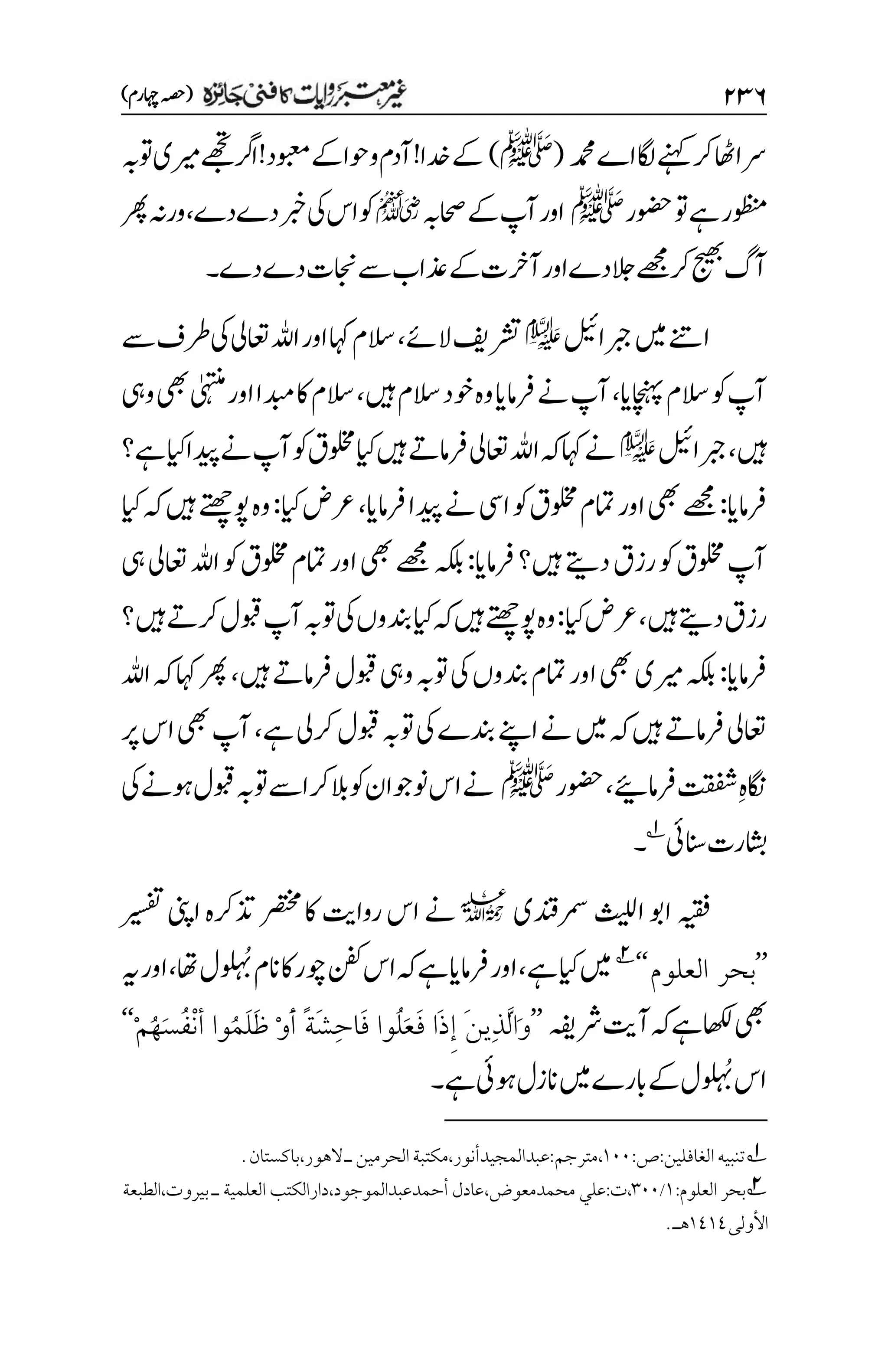 ۱3۶
)‫اہچرم‬‫(ہصح‬
‫دمحم‬‫اے‬‫اگل‬‫ےنہک‬‫رک‬‫ااھٹ‬‫رس‬
(
‫ﷺ‬
)
‫دخ‬‫ےک‬
‫وتہب‬‫ریمی‬‫ےھجت‬‫ارگ‬!‫وبعمد‬‫ےک‬‫وحا‬‫و‬‫آدم‬!‫ا‬
‫وضحر‬‫وت‬‫ےہ‬‫وظنمر‬
‫ﷺ‬
‫احصہب‬‫ےک‬‫آپ‬‫اور‬
p
‫دےدے‬‫ربخ‬‫یک‬‫اس‬‫وک‬
،
‫رھپ‬‫ورہن‬
‫دےدے‬‫اجنت‬‫ےس‬‫ذعاب‬‫ےک‬‫آرخت‬‫اور‬‫دے‬‫الج‬‫ےھجم‬‫رک‬‫جیھب‬‫آگ‬
‫۔‬
‫ربجالیئ‬‫ںیم‬‫اےنت‬
e
‫الےئ‬‫رشتفی‬
،
‫ےس‬‫رطف‬‫یک‬‫اعتیل‬‫اہلل‬‫اور‬‫اہک‬‫السم‬
‫اچنہپای‬‫السم‬‫وک‬‫آپ‬
،
‫ےن‬‫آپ‬
‫ںیہ‬‫السم‬‫وخد‬‫وہ‬‫رفامای‬
،
‫ویہ‬‫یھب‬‫ٰیہتنم‬‫اور‬‫دبما‬‫اک‬‫السم‬
‫ںیہ‬
،
‫ربجالیئ‬
e
‫ےہ؟‬‫ایک‬‫دیپا‬‫ےن‬‫آپ‬‫وک‬‫ولخمق‬‫ایک‬‫ںیہ‬‫رفامےت‬‫اعتیل‬‫اہلل‬‫ہک‬‫اہک‬‫ےن‬
‫رفامای‬
:
‫رفامای‬‫دیپا‬‫ےن‬‫ایس‬‫وک‬‫ولخمق‬‫امتم‬‫اور‬‫یھب‬‫ےھجم‬
،
‫ایک‬‫رعض‬
:
‫ایک‬‫ہک‬‫ںیہ‬‫وپےتھچ‬‫وہ‬
‫رفامای‬‫ںیہ؟‬‫دےتی‬‫رزق‬‫وک‬‫ولخمق‬‫آپ‬
:
‫ہکلب‬
‫یہ‬‫اعتیل‬‫اہلل‬‫وک‬‫ولخمق‬‫امتم‬‫اور‬‫یھب‬‫ےھجم‬
‫ںیہ‬‫دےتی‬‫رزق‬
،
‫ایک‬‫رعض‬
:
‫ںیہ؟‬‫رکےت‬‫وبقل‬‫آپ‬‫وتہب‬‫یک‬‫دنبوں‬‫ایک‬‫ہک‬‫ںیہ‬‫وپےتھچ‬‫وہ‬
‫رفامای‬
:
‫ںیہ‬‫رفامےت‬‫وبقل‬‫ویہ‬‫وتہب‬‫یک‬‫دنبوں‬‫امتم‬‫اور‬‫یھب‬‫ریمی‬‫ہکلب‬
،
‫اہلل‬‫ہک‬‫اہک‬‫رھپ‬
‫رکیل‬‫وبقل‬‫وتہب‬‫یک‬‫دنبے‬‫اےنپ‬‫ےن‬‫ںیم‬‫ہک‬‫ںیہ‬‫رفامےت‬‫اعتیل‬
‫ےہ‬
،
‫رپ‬‫اس‬‫یھب‬‫آپ‬
‫م‬‫ہ‬‫اگن‬
‫رفامےیئ‬‫تقفش‬
،
‫وضحر‬
‫ﷺ‬
‫یک‬‫وہےن‬‫وبقل‬‫وتہب‬‫اےس‬‫رک‬‫الب‬‫وک‬‫ونوجان‬‫اس‬‫ےن‬
‫انسیئ‬‫اشبرت‬
1
‫۔‬
‫رمسدنقی‬‫اثیلل‬‫اوب‬‫ہیقف‬
l
‫ریسفت‬‫اینپ‬‫ذترکہ‬‫رصتخم‬‫اک‬‫رواتی‬‫اس‬‫ےن‬
’’
‫العلوم‬ ‫بحر‬
‘‘
2
‫ےہ‬‫ایک‬‫ںیم‬
،
ُ ‫م‬ ُ
‫ب‬‫انم‬‫اک‬‫وچر‬‫نفک‬‫اس‬‫ہک‬‫ےہ‬‫رفامای‬‫اور‬
‫اھت‬‫ل‬
،
‫ہی‬‫اور‬
‫یھب‬
‫رشہفی‬‫آتی‬‫ہک‬‫ےہ‬‫اھکل‬
’’
ْ‫م‬ُ‫ه‬َ‫س‬ُ‫ف‬ْ‫ن‬‫أ‬ ‫ُوا‬‫م‬َ‫ل‬َ‫ظ‬ ْ‫و‬َ‫أ‬ ً‫ة‬َ‫ش‬ِ‫ح‬‫َا‬‫ف‬ ‫ُوا‬‫ل‬َ‫ع‬َ‫ف‬ ‫َا‬‫ذ‬ِ‫إ‬ َ‫ن‬‫ِي‬‫ذ‬َّ‫ل‬‫َا‬‫و‬
‘‘
ُ ‫م‬ ُ
‫ب‬‫اس‬
‫ےہ‬‫وہیئ‬‫انزل‬‫ںیم‬‫ابرے‬‫ےک‬‫ل‬
‫۔‬
1
:‫ص‬:‫الغافلين‬‫تنبيه‬
۰۱۱
،
‫مترجم‬
.‫باكستان‬،‫الهور‬‫ـ‬‫الحرمين‬‫مكتبة‬،‫عبدالمجيدأنور‬:
2
:‫العلوم‬ ‫بحر‬
۰
/
۲۱۱
‫الطبعة‬،‫بيروت‬ ‫ـ‬ ‫العلمية‬ ‫دارالكتب‬،‫أحمدعبدالموجود‬ ‫عادل‬،‫محمدمعوض‬ ‫علي‬:‫ت‬،
‫األولى‬
۰1۰1
.‫هـ‬
 