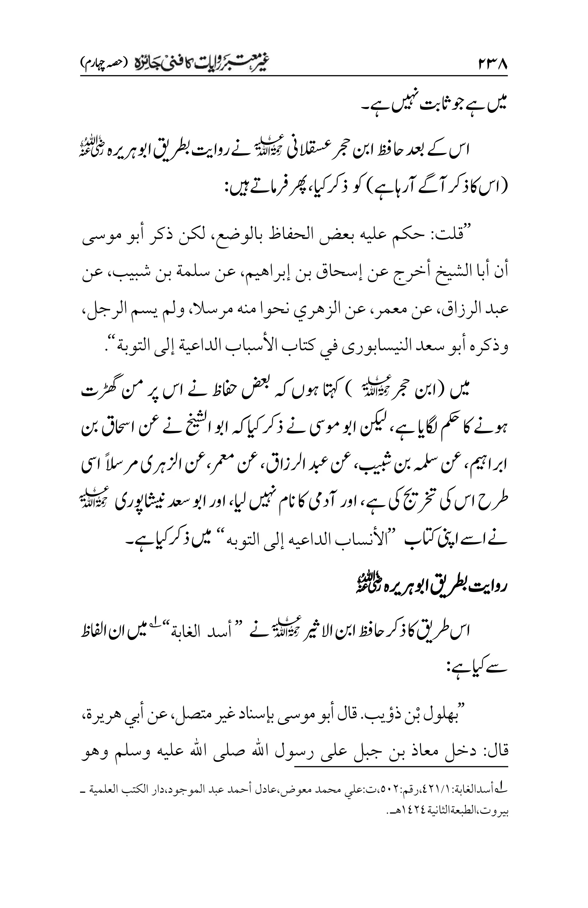 ۱3۵
)‫اہچرم‬‫(ہصح‬
‫ےہ‬‫ںیہن‬‫اثتب‬‫وج‬‫ےہ‬‫ںیم‬
‫۔‬
‫دعب‬‫ےک‬‫اس‬
‫القسعین‬‫رجح‬‫انب‬‫احظف‬
l
‫اوبرہریہ‬‫رطبقی‬‫رواتی‬‫ےن‬
r
(
‫ےہ‬‫آراہ‬‫آےگ‬‫ذرک‬‫اک‬‫اس‬
)
‫وک‬
‫ایک‬‫ذرک‬
،
‫ںیہ‬‫رفامےت‬‫رھپ‬
:
’’
‫قلت‬
:
‫بالوضع‬ ‫الحفاظ‬ ‫بعض‬ ‫عليه‬ ‫حكم‬
،
‫موسى‬ ‫أبو‬ ‫ذكر‬ ‫لكن‬
‫بن‬ ‫إسحاق‬ ‫عن‬ ‫أخرج‬ ‫الشيخ‬ ‫أبا‬ ‫أن‬
‫إبراهيم‬
،
‫شبيب‬ ‫بن‬ ‫سلمة‬ ‫عن‬
،
‫عن‬
‫الرزاق‬‫عبد‬
،
‫معمر‬‫عن‬
،
‫مرسال‬‫منه‬‫نحوا‬‫الزهري‬‫عن‬
،
‫الرجل‬‫يسم‬‫ولم‬
،
‫التوبة‬‫إلى‬‫الداعية‬‫األسباب‬‫كتاب‬‫في‬‫النيسابورى‬‫سعد‬‫أبو‬‫وذكره‬
‘‘
.
‫ںیم‬
(
‫انب‬
‫رجح‬
l
)
‫اتہک‬
‫ڑھگت‬‫نم‬‫رپ‬‫اس‬‫ےن‬‫افحظ‬‫ضعب‬‫ہک‬‫وہں‬
‫ےہ‬‫اگلای‬‫مکح‬‫اک‬‫وہےن‬
،
‫ہک‬‫ایک‬‫ذرک‬‫ےن‬‫ومیس‬‫اوب‬‫نکیل‬
‫نب‬‫ااحسق‬‫نع‬‫ےن‬‫اخیشل‬‫اوب‬
‫اربامیہ‬
،
‫بیبش‬‫نب‬‫ہملس‬‫نع‬
،
‫ارلزاق‬‫دبع‬‫نع‬
،‫رمعم‬‫نع‬،
ً‫الس‬‫رم‬‫ازلرہی‬‫نع‬
‫ایس‬
‫رطح‬
‫ےہ‬‫یک‬‫رختجی‬‫یک‬‫اس‬
،
‫ایل‬‫ںیہن‬‫انم‬‫اک‬‫آدیم‬‫اور‬
،
‫اشینوپری‬‫دعس‬‫اوب‬‫اور‬
l
‫اینپ‬‫اےس‬‫ےن‬
‫اتکب‬
’’
‫األ‬
‫الداعي‬‫نساب‬
‫ه‬
‫إلى‬
‫التوب‬
‫ه‬
‘‘
‫ںیم‬
‫ےہ‬‫ایک‬‫ذرک‬
‫۔‬
‫اوبرہریہ‬‫رطبقی‬‫رواتی‬
r
‫االریث‬‫انب‬‫احظف‬‫ذرک‬‫اک‬‫رطقی‬‫اس‬
l
‫ےن‬
’’
‫الغابة‬ ‫أسد‬
‘‘
1
‫اافلظ‬‫ان‬‫ںیم‬
‫ےہ‬‫ایک‬‫ےس‬
:
’’
‫ذؤيب‬‫ْن‬‫ب‬‫بهلول‬
.
‫متصل‬‫غير‬‫بإسناد‬‫موسى‬‫أبو‬‫قال‬
،
‫هريرة‬‫أبي‬‫عن‬
،
‫قال‬
:
‫وهو‬ ‫وسلم‬ ‫عليه‬ ‫اهلل‬ ‫صلى‬ ‫اهلل‬ ‫رسول‬ ‫على‬ ‫جبل‬ ‫بن‬ ‫معاذ‬ ‫دخل‬
1
:‫أسدالغابة‬
۰
/
1۲۰
:‫رقم‬،
۸۱۲
‫ـ‬ ‫العلمية‬ ‫الكتب‬ ‫دار‬،‫الموجود‬ ‫عبد‬ ‫أحمد‬ ‫عادل‬،‫معوض‬ ‫محمد‬ ‫علي‬:‫ت‬،
‫الطبعةالثانية‬،‫بيروت‬
۰1۲1
.‫هـ‬
 