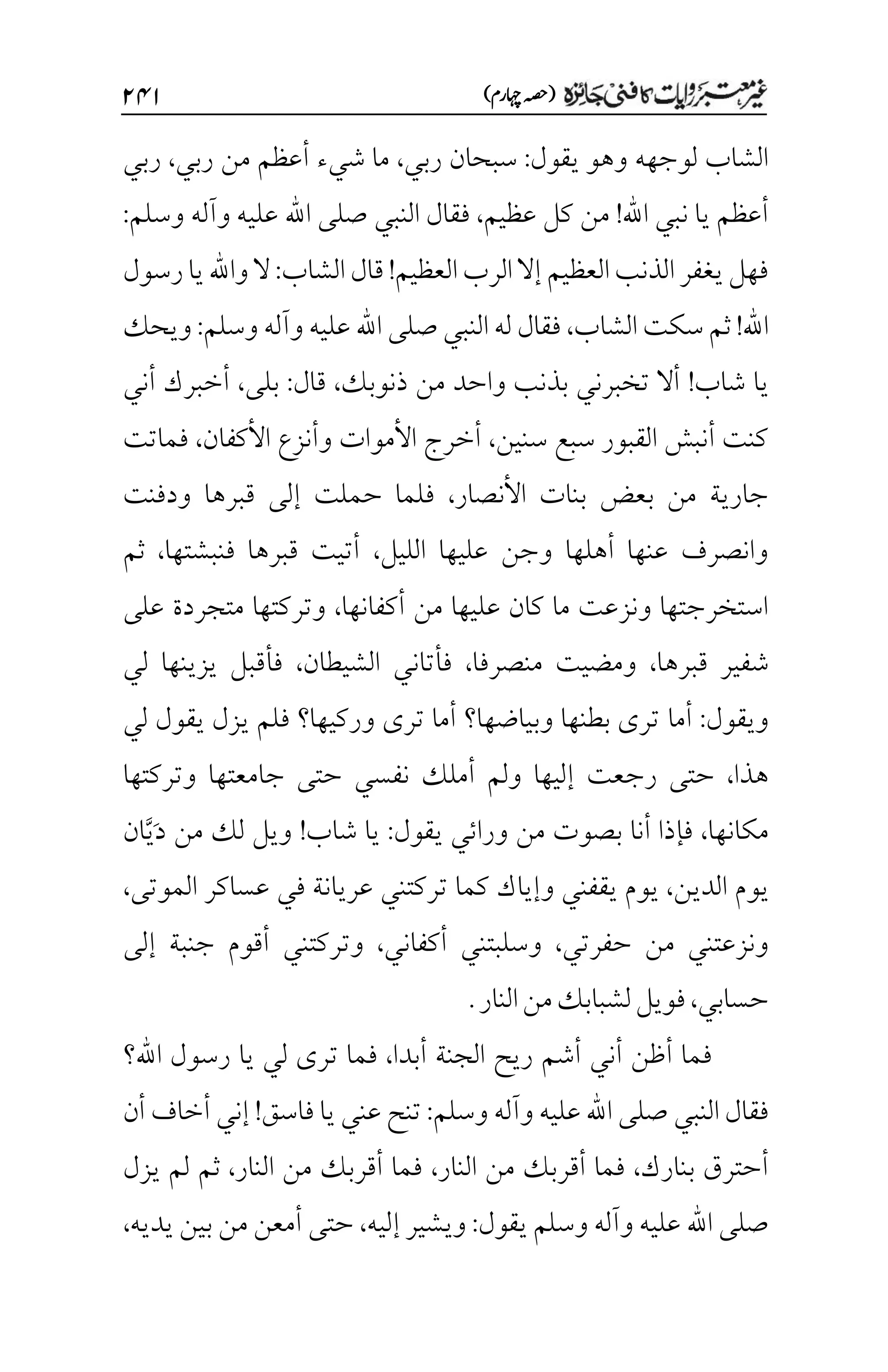 )‫اہچرم‬‫(ہصح‬
۱۷۲
‫يقول‬ ‫وهو‬ ‫لوجهه‬ ‫الشاب‬
:
‫ربي‬ ‫سبحان‬
،
‫ش‬ ‫ما‬
‫يء‬
‫ربي‬ ‫من‬ ‫أعظم‬
،
‫ربي‬
‫اهلل‬ ‫نبي‬ ‫يا‬ ‫أعظم‬
!
‫عظيم‬ ‫كل‬ ‫من‬
،
‫النبي‬ ‫فقال‬
‫وآله‬ ‫عليه‬ ‫اهلل‬ ‫صلى‬
‫وسلم‬
:
‫قال‬!‫العظيم‬‫الرب‬‫إال‬ ‫العظيم‬‫الذنب‬‫يغفر‬‫فهل‬
‫الشاب‬
:
‫رسول‬‫يا‬‫واهلل‬‫ال‬
‫اهلل‬
!
‫الشاب‬ ‫سكت‬ ‫ثم‬
،
‫النبي‬ ‫له‬ ‫فقال‬
‫صلى‬
‫وآله‬ ‫عليه‬ ‫اهلل‬
‫وسلم‬
:
‫ويحك‬
‫شاب‬ ‫يا‬
!
‫ذنوبك‬ ‫من‬ ‫واحد‬ ‫بذنب‬ ‫تخبرني‬ ‫أال‬
،
‫قال‬
:
‫بلى‬
،
‫أني‬ ‫أخبرك‬
‫سنين‬ ‫سبع‬ ‫القبور‬ ‫أنبش‬ ‫كنت‬
،
‫األ‬ ‫أخرج‬
‫وأنزع‬ ‫موات‬
‫األ‬
‫كفان‬
،
‫فماتت‬
‫األ‬ ‫بنات‬ ‫بعض‬ ‫من‬ ‫جارية‬
‫نصار‬
،
‫قبرها‬ ‫إلى‬ ‫حملت‬ ‫فلما‬
‫ودفنت‬
‫الليل‬ ‫عليها‬ ‫وجن‬ ‫أهلها‬ ‫عنها‬ ‫وانصرف‬
،
‫فنبشتها‬ ‫قبرها‬ ‫أتيت‬
،
‫ثم‬
‫أكفانها‬ ‫من‬ ‫عليها‬ ‫كان‬ ‫ما‬ ‫ونزعت‬ ‫استخرجتها‬
،
‫على‬ ‫متجردة‬ ‫وتركتها‬
‫شفير‬
‫قبرها‬
،
‫منصرفا‬ ‫ومضيت‬
،
‫الشيطان‬ ‫فأتاني‬
،
‫لي‬ ‫يزينها‬ ‫فأقبل‬
‫ويقول‬
:
‫أما‬
‫لي‬ ‫يقول‬ ‫يزل‬ ‫فلم‬ ‫وركيها؟‬ ‫ترى‬ ‫أما‬ ‫وبياضها؟‬ ‫بطنها‬ ‫ترى‬
‫هذا‬
،
‫رجعت‬ ‫حتى‬
‫وتركتها‬ ‫جامعتها‬ ‫حتى‬ ‫نفسي‬ ‫أملك‬ ‫ولم‬ ‫إليها‬
‫مكانها‬
،
‫أنا‬ ‫فإذا‬
‫من‬ ‫بصوت‬
‫يقول‬ ‫ورائي‬
:
‫شاب‬ ‫يا‬
!
‫لك‬ ‫ويل‬
َ‫د‬ ‫من‬
َّ‫ي‬
‫ان‬
‫يوم‬
‫الدين‬
،
‫وإياك‬ ‫يقفني‬ ‫يوم‬
‫كما‬
‫الموتى‬ ‫عساكر‬ ‫في‬ ‫عريانة‬ ‫تركتني‬
،
‫حفرتي‬ ‫من‬ ‫ونزعتني‬
،
‫وسلبتني‬
‫أكفاني‬
،
‫وتركتني‬
‫إلى‬ ‫جنبة‬ ‫أقوم‬
‫حسابي‬
،
‫النار‬‫من‬‫لشبابك‬‫فويل‬
.
‫ريح‬ ‫أشم‬ ‫أني‬ ‫أظن‬ ‫فما‬
‫أبدا‬ ‫الجنة‬
،
‫ت‬ ‫فما‬
‫اهلل؟‬ ‫رسول‬ ‫يا‬ ‫لي‬ ‫رى‬
‫فقال‬
‫النبي‬
‫عليه‬ ‫اهلل‬ ‫صلى‬
‫وآله‬
‫وسلم‬
:
‫فاسق‬ ‫يا‬ ‫عني‬ ‫تنح‬
!
‫أن‬ ‫أخاف‬ ‫إني‬
‫بنارك‬ ‫أحترق‬
،
‫من‬ ‫أقربك‬ ‫فما‬
‫النار‬
،
‫النار‬ ‫من‬ ‫أقربك‬ ‫فما‬
،
‫يزل‬ ‫لم‬ ‫ثم‬
‫وآله‬ ‫عليه‬ ‫اهلل‬ ‫صلى‬
‫وسلم‬
‫يقول‬
:
‫إليه‬ ‫ويشير‬
،
‫يديه‬ ‫بين‬ ‫من‬ ‫أمعن‬ ‫حتى‬
،
 