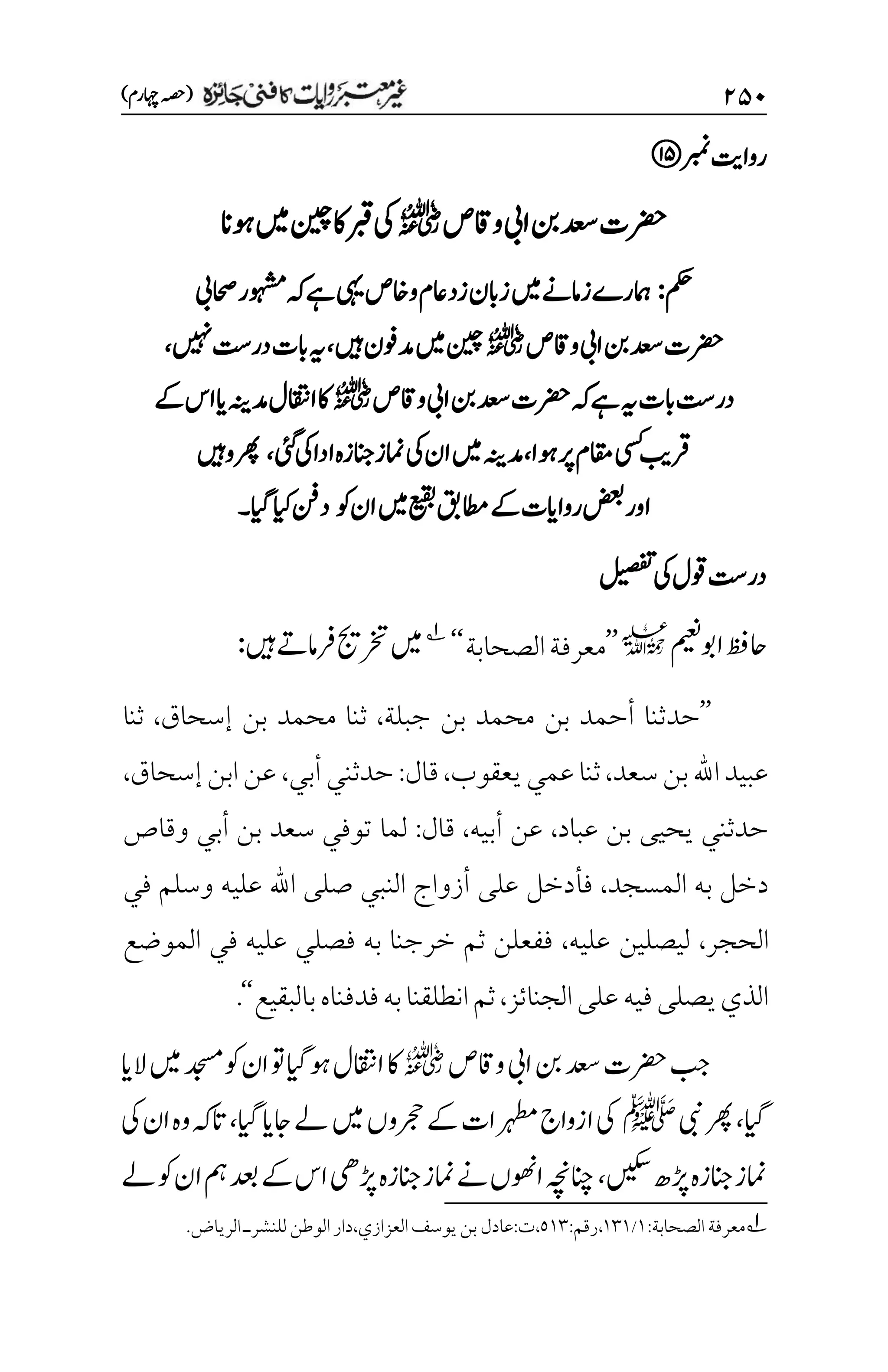 ۱۸۱
)‫اہچرم‬‫(ہصح‬
‫ربمن‬‫رواتی‬
‫رضحت‬
‫دعس‬
‫واقص‬‫ایب‬‫نب‬
r
‫وہان‬‫ںیم‬‫نیچ‬‫اک‬‫ربق‬‫یک‬
‫مکح‬
:
‫احصیب‬‫وہشمر‬‫ہک‬‫ےہ‬‫یہی‬‫واخص‬‫اعم‬‫زد‬‫زابن‬‫ںیم‬‫زامےن‬‫امہرے‬
‫واقص‬‫ایب‬‫نب‬‫دعس‬‫رضحت‬
r
‫ںیہ‬‫دموفن‬‫ںیم‬‫نیچ‬
،
‫ںیہن‬‫در ِتس‬‫ابت‬‫ہی‬
،
‫ہی‬‫ابت‬‫در ِتس‬
‫واقص‬‫ایب‬‫نب‬‫دعس‬‫رضحت‬‫ہک‬‫ےہ‬
r
‫ےک‬‫اس‬‫ای‬‫دمہنی‬‫ااقتنل‬‫اک‬
‫وہا‬‫رپ‬‫اقمم‬‫یسک‬‫رقبی‬
،
‫دمہنی‬
‫یئگ‬‫یک‬‫ادا‬‫امنزانجزہ‬‫یک‬‫ان‬‫ںیم‬
،
‫رھپوںیہ‬
‫وک‬‫ان‬‫ںیم‬‫عیقب‬‫اطمقب‬‫ےک‬‫رواایت‬‫اورضعب‬
‫ایگ‬‫ایک‬‫دنف‬
‫۔‬
‫لیصفت‬‫یک‬‫وقل‬‫در ِتس‬
‫اوبمیعن‬‫احظف‬
l
’’
‫الصحابة‬‫معرفة‬
‘‘
1
‫ںیہ‬‫رفامےت‬‫رختجی‬‫ںیم‬
:
’’
‫جبلة‬ ‫بن‬ ‫محمد‬ ‫بن‬ ‫أحمد‬ ‫حدثنا‬
،
‫إسحاق‬ ‫بن‬ ‫محمد‬ ‫ثنا‬
،
‫ثنا‬
‫سعد‬‫بن‬‫اهلل‬‫عبيد‬
،
‫يعقوب‬‫عمي‬‫ثنا‬
،
‫قال‬
:
‫أبي‬‫حدثني‬
،
‫إسحاق‬‫ابن‬‫عن‬
،
‫عباد‬ ‫بن‬ ‫يحيى‬ ‫حدثني‬
،
‫أبيه‬ ‫عن‬
،
‫قال‬
:
‫وقاص‬ ‫أبي‬ ‫بن‬ ‫سعد‬ ‫توفي‬ ‫لما‬
‫المسجد‬ ‫به‬ ‫دخل‬
،
‫في‬ ‫وسلم‬ ‫عليه‬ ‫اهلل‬ ‫صلى‬ ‫النبي‬ ‫أزواج‬ ‫على‬ ‫فأدخل‬
‫الحجر‬
،
‫عليه‬ ‫ليصلين‬
،
‫الموضع‬ ‫في‬ ‫عليه‬ ‫فصلي‬ ‫به‬ ‫خرجنا‬ ‫ثم‬ ‫ففعلن‬
‫الجنائز‬‫على‬‫فيه‬‫يصلى‬‫الذي‬
،
‫با‬‫فدفناه‬‫به‬‫انطلقنا‬‫ثم‬
‫لبقيع‬
‘‘
.
‫دعس‬‫رضحت‬‫بج‬
‫واقص‬‫ایب‬‫نب‬
r
‫الای‬‫ںیم‬‫دجسم‬‫وک‬‫ان‬‫وت‬‫وہایگ‬‫ااقتنل‬‫اک‬
‫ایگ‬
،
‫یبن‬‫رھپ‬
‫ﷺ‬
‫ایگ‬‫اجای‬‫ےل‬‫ںیم‬‫رجحوں‬‫ےک‬‫رہطمات‬‫ازواج‬‫یک‬
،
‫یک‬‫ان‬‫وہ‬‫اتہک‬
‫ںیکس‬‫ڑپھ‬‫انجزہ‬‫امنز‬
،
‫ےل‬‫وک‬‫ان‬‫مہ‬‫دعب‬‫ےک‬‫اس‬‫ڑپیھ‬‫انجزہ‬‫امنز‬‫ےن‬‫اوھنں‬‫انچہچن‬
1
‫الصحابة‬‫معرفة‬
:
۰
/
۰۲۰
،
‫رقم‬
:
۸۰۲
،
‫ت‬
:
‫العزازي‬‫يوسف‬‫بن‬‫عادل‬
،
‫دار‬
‫الوطن‬
‫للنشر‬
‫ـ‬
‫الرياض‬
.
 