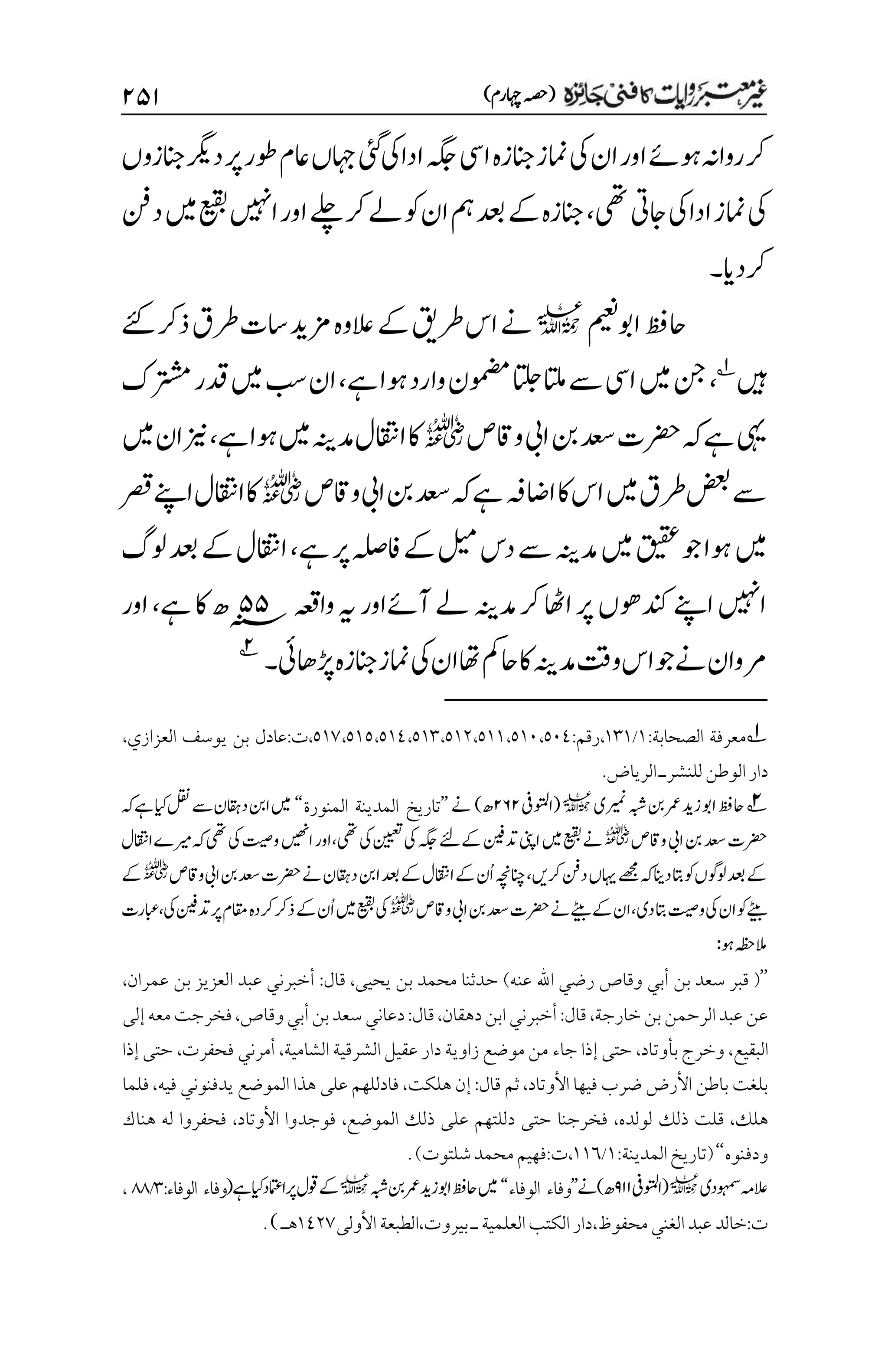 )‫اہچرم‬‫(ہصح‬
۱۸۲
‫انجزہ‬‫امنز‬‫یک‬‫ان‬‫اور‬‫وہےئ‬‫رواہن‬‫رک‬
‫انجزوں‬‫درگی‬‫رپ‬‫وطر‬‫اعم‬‫اہجں‬‫یئگ‬‫یک‬‫ادا‬‫ہگج‬‫ایس‬
‫یھت‬‫اجیت‬‫یک‬‫ادا‬‫امنز‬‫یک‬
،
‫دنف‬‫ںیم‬‫عیقب‬‫اںیہن‬‫اور‬‫ےلچ‬‫رک‬‫ےل‬‫وک‬‫ان‬‫مہ‬‫دعب‬‫ےک‬‫انجزہ‬
‫رکدای‬
‫۔‬
‫اوبمیعن‬‫احظف‬
l
‫ےئک‬‫ذرک‬‫رطق‬‫است‬‫زمدی‬‫العوہ‬‫ےک‬‫رطقی‬‫اس‬‫ےن‬
‫ںیہ‬
1
،
‫وہا‬‫وارد‬‫ومضمن‬‫اتلج‬‫اتلم‬‫ےس‬‫ایس‬‫ںیم‬‫نج‬
‫ےہ‬
،
‫دقر‬‫ںیم‬‫بس‬‫ان‬
‫رتشمک‬
‫واقص‬‫ایب‬‫نب‬‫دعس‬‫رضحت‬‫ہک‬‫ےہ‬‫یہی‬
r
‫ےہ‬‫وہا‬‫ںیم‬‫دمہنی‬‫ااقتنل‬‫اک‬
،
‫ںیم‬‫ان‬‫زین‬
‫واقص‬‫ایب‬‫نب‬‫دعس‬‫ہک‬‫ےہ‬‫ااضہف‬‫اک‬‫اس‬‫ںیم‬‫رطق‬‫ضعب‬‫ےس‬
r
‫ااقتنل‬‫اک‬
‫رصق‬‫اےنپ‬
‫ںیم‬
‫ےہ‬‫رپ‬‫افہلص‬‫ےک‬‫لیم‬‫دس‬‫ےس‬‫دمہنی‬‫ںیم‬‫قیقع‬‫وج‬‫وہا‬
،
‫ولگ‬‫دعب‬‫ےک‬‫ااقتنل‬
‫دمہنی‬‫رک‬‫ااھٹ‬‫رپ‬‫دنکوھں‬‫اےنپ‬‫اںیہن‬
‫آ‬‫ےل‬
‫واہعق‬‫ہی‬‫ےئاور‬
۸۸
‫ےہ‬‫اک‬‫ھ‬‫؁‬
،
‫اور‬
‫ڑپاھیئ‬‫انجزہ‬‫امنز‬‫یک‬‫ان‬‫اھت‬‫احمک‬‫اک‬‫دمہنی‬‫وتق‬‫اس‬‫ےنوج‬‫رموان‬
‫۔‬
2
1
‫معرفة‬
:‫الصحابة‬
۰
/
۰۲۰
:‫رقم‬،
۸۰۳،۸۰۸،۸۰1،۸۰۲،۸۰۲،۸۰۰،۸۰۱،۸۱1
‫العزازي‬ ‫يوسف‬ ‫بن‬ ‫عادل‬:‫ت‬،
،
‫دار‬
‫الوطن‬
‫للنشر‬
‫ـ‬
‫الرياض‬
.
2
‫ریمنی‬‫ہبش‬‫نب‬‫رمع‬‫زدی‬‫اوب‬‫احظف‬
l
(
‫اوتملیف‬
۱۶۱
‫ھ‬
)
‫ےن‬
’’
‫المنورة‬ ‫المدينة‬ ‫تاريخ‬
‘‘
‫ہک‬‫ےہ‬‫ایک‬‫لقن‬‫ےس‬‫داقہن‬‫انب‬‫ںیم‬
‫رضحت‬
‫ایب‬‫نب‬‫دعس‬
‫واقص‬
r
‫دتنیف‬‫اینپ‬‫ںیم‬‫عیقب‬‫ےن‬
‫یھت‬‫یک‬‫نییعت‬‫یک‬‫ہگج‬‫ےکےئل‬
،
‫ااقتنل‬‫ریمے‬‫ہک‬‫یھت‬‫یک‬‫وتیص‬‫اںیھن‬‫اور‬
‫رکںی‬‫دنف‬‫اہیں‬‫ےھجم‬‫ہک‬‫دانی‬‫اتب‬‫وک‬‫ولوگں‬‫دعب‬‫ےک‬
،
‫واقص‬‫ایب‬‫نب‬‫دعس‬‫رضحت‬‫ےن‬‫داقہن‬‫انب‬‫دعب‬‫ےک‬‫ااقتنل‬‫ےک‬‫ُن‬‫ا‬‫انچہچن‬
r
‫ےک‬
‫دی‬‫اتب‬‫وتیص‬‫یک‬‫ان‬‫وک‬‫ےٹیب‬
،
‫واقص‬‫ایب‬‫نب‬‫دعس‬‫رضحت‬‫ےن‬‫ےٹیب‬‫ےک‬‫ان‬
r
‫ےک‬‫ُن‬‫ا‬‫ںیم‬‫عیقب‬‫یک‬
‫یک‬‫دتنیف‬‫رپ‬‫اقمم‬‫رکدہ‬‫ذرک‬
،
‫ابعرت‬
‫وہ‬‫المہظح‬
:
’’
(
‫عنه‬ ‫اهلل‬ ‫رضي‬ ‫وقاص‬ ‫أبي‬ ‫بن‬ ‫سعد‬ ‫قبر‬
)
‫يحيى‬ ‫بن‬ ‫محمد‬ ‫حدثنا‬
،
‫قال‬
:
‫عمران‬ ‫بن‬ ‫العزيز‬ ‫عبد‬ ‫أخبرني‬
،
‫خارجة‬‫بن‬‫الرحمن‬‫عبد‬‫عن‬
،
‫قال‬
:
‫دهقان‬‫ابن‬‫أخبرني‬
،
‫قال‬
:
‫وقاص‬‫أبي‬‫بن‬‫سعد‬‫دعاني‬
،
‫إلى‬‫معه‬‫فخرجت‬
‫البقيع‬
،
‫بأوتاد‬‫وخرج‬
،
‫جاء‬ ‫إذا‬ ‫حتى‬
‫الشامية‬ ‫الشرقية‬‫عقيل‬ ‫دار‬ ‫زاوية‬ ‫موضع‬ ‫من‬
،
‫فحفرت‬ ‫أمرني‬
،
‫إذا‬ ‫حتى‬
‫األوتاد‬ ‫فيها‬ ‫ضرب‬ ‫األرض‬ ‫باطن‬ ‫بلغت‬
،
‫قال‬ ‫ثم‬
:
‫هلكت‬ ‫إن‬
،
‫فيه‬ ‫يدفنوني‬ ‫الموضع‬ ‫هذا‬ ‫على‬ ‫فادللهم‬
،
‫فلما‬
‫هلك‬
،
‫لولده‬ ‫ذلك‬ ‫قلت‬
،
‫الموضع‬ ‫ذلك‬ ‫على‬ ‫دللتهم‬ ‫حتى‬ ‫فخرجنا‬
،
‫األوتاد‬ ‫فوجدوا‬
،
‫هناك‬ ‫له‬ ‫فحفروا‬
‫ودفنوه‬
‘‘
(
‫ا‬‫تاريخ‬
‫لمدينة‬
:
۰
/
۰۰۱
،
‫ت‬
:
‫شلتوت‬‫محمد‬‫فهيم‬
)
.
‫وہمسدی‬‫العہم‬
l
‫(اوتملیف‬
۲۲۲
‫ےن‬)‫ھ‬
’’
‫الوفاء‬ ‫وفاء‬
‘‘
‫ہبش‬‫نب‬‫رمع‬‫زدی‬‫اوب‬‫احظف‬‫ںیم‬
l
(‫ےہ‬‫ایک‬‫اامتعد‬‫رپ‬‫وقل‬‫ےک‬
:‫الوفاء‬ ‫وفاء‬
۲
/
11
،
‫ت‬
:
‫محفوظ‬‫الغني‬‫عبد‬‫خالد‬
،
‫ـ‬‫العلمية‬‫الكتب‬‫دار‬
‫بيروت‬
‫األولى‬‫الطبعة‬،
۰1۲۳
‫هـ‬
)
.
 