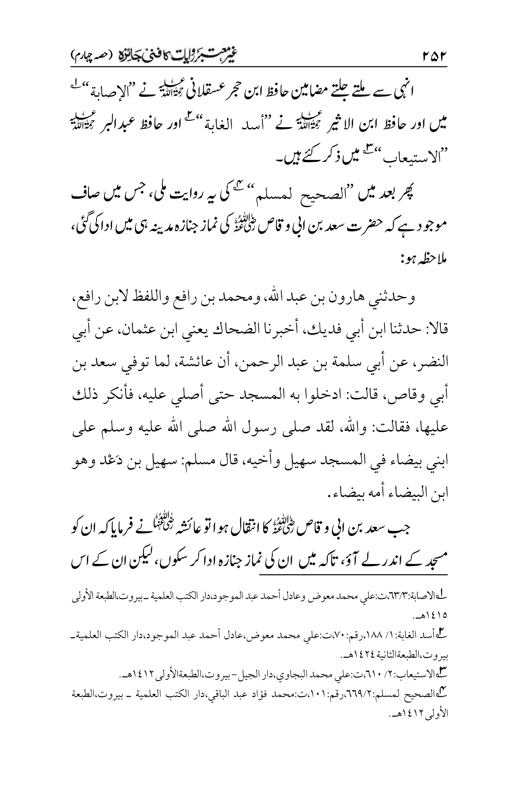 ۱۸۱
)‫اہچرم‬‫(ہصح‬
‫یما‬‫ےتلج‬‫ےتلم‬‫ےس‬‫ایہن‬
‫ن‬
‫رجح‬‫انب‬‫احظف‬
‫القسعین‬
l
‫ےن‬
’’
‫اإلصابة‬
‘‘
1
‫ںیم‬
‫اور‬
‫اال‬ ‫انب‬ ‫احظف‬
‫ریث‬
l
‫ےن‬
’’
‫الغابة‬ ‫أسد‬
‘‘
2
‫دبعاربل‬ ‫احظف‬‫اور‬
l
’’
‫االستيعاب‬
‘‘
3
‫ےئک‬‫ذرک‬‫ںیم‬
‫ںیہ‬
‫۔‬
‫ںیم‬‫دعب‬‫رھپ‬
’’
‫لمسلم‬ ‫الصحيح‬
‘‘
4
‫یلم‬‫رواتی‬‫ہی‬‫یک‬
،
‫اصف‬‫ںیم‬‫سج‬
‫واقص‬‫ایب‬‫نب‬‫دعس‬‫رضحت‬‫ہک‬‫ےہ‬‫وموجد‬
r
‫یئگ‬‫یک‬‫ادا‬‫ںیم‬‫یہ‬‫دمہنی‬‫انجزہ‬‫امنز‬‫یک‬
،
‫وہ‬‫المہظح‬
:
‫اهلل‬‫عبد‬‫بن‬‫هارون‬‫وحدثني‬
،
‫رافع‬‫بن‬‫ومحمد‬
‫رافع‬‫البن‬‫واللفظ‬
،
‫قاال‬
:
‫فديك‬ ‫أبي‬ ‫ابن‬ ‫حدثنا‬
،
‫يعني‬ ‫الضحاك‬ ‫أخبرنا‬
‫عثمان‬ ‫ابن‬
،
‫أبي‬ ‫عن‬
‫النضر‬
،
‫الرحمن‬ ‫عبد‬ ‫بن‬ ‫سلمة‬ ‫أبي‬ ‫عن‬
،
‫عائشة‬ ‫أن‬
،
‫بن‬ ‫سعد‬ ‫توفي‬ ‫لما‬
‫وقاص‬ ‫أبي‬
،
‫قالت‬
:
‫عليه‬ ‫أصلي‬ ‫حتى‬ ‫المسجد‬ ‫به‬ ‫ادخلوا‬
،
‫ذلك‬ ‫فأنكر‬
‫عليها‬
،
‫فقالت‬
:
‫واهلل‬
،
‫على‬ ‫وسلم‬ ‫عليه‬ ‫اهلل‬ ‫صلى‬ ‫اهلل‬ ‫رسول‬ ‫صلى‬ ‫لقد‬
‫وأخيه‬ ‫سهيل‬ ‫المسجد‬ ‫في‬ ‫بيضاء‬ ‫ابني‬
،
‫مسلم‬ ‫قال‬
:
َ‫د‬ ‫بن‬ ‫سهيل‬
ْ‫ع‬
‫و‬ ‫د‬
‫هو‬
‫البيضاء‬‫ابن‬
‫بيضاء‬‫أمه‬
.
‫ایب‬‫نب‬‫دعس‬‫بج‬
‫واقص‬
r
‫اعہشئ‬‫وت‬‫وہا‬‫ااقتنل‬‫اک‬

‫ہک‬‫رفامای‬‫ےن‬
‫وک‬‫ان‬
‫آؤ‬‫ادنرےل‬‫ےک‬‫دجسم‬
،
‫ںیم‬‫اتہک‬
‫وکسں‬‫رک‬‫ادا‬‫انجزہ‬‫امنز‬‫یک‬‫ان‬
،
‫اس‬‫ےک‬‫ان‬‫نکیل‬
1
‫ا‬
:‫الصابة‬
۲
/
۱۲
:‫ت‬،
‫محمد‬‫علي‬
‫معو‬
‫ض‬
‫و‬
‫الموجود‬‫عبد‬‫أحمد‬‫عادل‬
،
‫العلمية‬‫الكتب‬‫دار‬
‫ـ‬
‫بيروت‬
،
‫الطبعة‬
‫األولى‬
۰1۰۸
‫هـ‬
.
2
‫الغابة‬ ‫أسد‬
:
۰
/
۰11
،
‫رقم‬
:
۳۱
،
‫ت‬
:
‫معوض‬ ‫محمد‬ ‫علي‬
،
‫الموجود‬ ‫عبد‬ ‫أحمد‬ ‫عادل‬
،
‫العلمية‬ ‫الكتب‬ ‫دار‬
‫ـ‬
‫بيروت‬
،
‫الطبعة‬
‫الثانية‬
۰1۲1
‫هـ‬
.
3
‫االستيعاب‬
:
۲
/
۱۰۱
،
‫ت‬
:
‫البجاوي‬‫محمد‬‫علي‬
،
‫الجيل‬‫دار‬
-
‫بيروت‬
،
‫الطبعةاألولى‬
۰1۰۲
‫هـ‬
.
4
‫لمسلم‬ ‫الصحيح‬
:
۲
/
۱۱1
،
‫رقم‬
:
۰۱۰
،
‫ت‬
:
‫الباقي‬ ‫عبد‬ ‫فؤاد‬ ‫محمد‬
،
‫بيروت‬ ‫ـ‬ ‫العلمية‬ ‫الكتب‬ ‫دار‬
،
‫الطبعة‬
‫األولى‬
۰1۰۲
.‫هـ‬
 