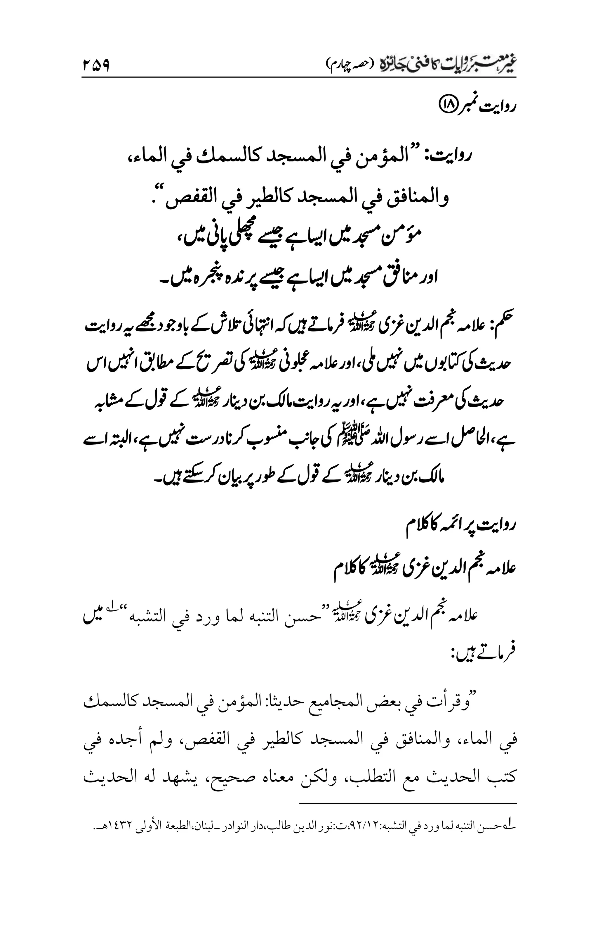 )‫اہچرم‬‫(ہصح‬
۱۸۲
‫ربمن‬‫رواتی‬
‫رواتی‬
:
’’
‫الماء‬‫في‬‫كالسمك‬‫المسجد‬‫في‬‫المؤمن‬
،
‫القفص‬‫في‬‫كالطير‬‫المسجد‬‫في‬‫والمنافق‬
‘‘
.
‫ںیم‬‫اپین‬‫یلھچم‬‫ےسیج‬‫ےہ‬‫ااسی‬‫ںیم‬‫دجسم‬‫ؤمنم‬
،
‫دجسم‬‫انمقف‬‫اور‬
‫ںیم‬‫رجنپہ‬‫رپدنہ‬‫ےسیج‬‫ےہ‬‫ااسی‬‫ںیم‬
‫۔‬
‫مکح‬
:
‫زغی‬‫ادلنی‬‫مجن‬‫العہم‬
l
‫ہک‬‫ںیہ‬‫رفامےت‬
‫ےک‬‫التش‬‫ااہتنیئ‬
‫ابووجد‬
‫ےھجم‬
‫رواتی‬‫ہی‬
‫یلم‬‫ںیہن‬‫ںیم‬‫اتکوبں‬‫یک‬‫دحثی‬
،
‫اور‬
‫ُین‬‫و‬‫ل‬‫ح‬‫ع‬‫العہم‬
l
‫اس‬‫اںیہن‬‫اطمقب‬‫ےک‬‫رصتحی‬‫یک‬
‫ےہ‬‫ںیہن‬‫رعمتف‬‫یک‬‫دحثی‬
،
‫دانیر‬‫نب‬‫امکل‬‫رواتی‬‫ہی‬‫اور‬
l
‫اشمہب‬‫ےک‬‫وقل‬‫ےک‬
‫ےہ‬
،
‫اہلل‬‫روسل‬‫اےس‬‫ااحللص‬
‫ﷺ‬
‫ےہ‬‫ںیہن‬‫در ِتس‬‫رکان‬‫وسنمب‬‫اجبن‬‫یک‬
،
‫اےس‬‫اہتبل‬
‫دانیر‬‫نب‬‫امکل‬
l
‫ںیہ‬‫رکےتکس‬‫ایبن‬‫رپ‬‫ےکوطر‬‫وقل‬‫ےک‬
‫۔‬
‫الکم‬‫اک‬‫اہمئ‬‫رپ‬‫رواتی‬
‫زغی‬‫ادلنی‬‫مجن‬‫العہم‬
l
‫الکم‬‫اک‬
‫زغی‬‫ادلنی‬‫مجن‬‫العہم‬
l
’’
‫التشبه‬ ‫في‬ ‫ورد‬ ‫لما‬ ‫التنبه‬ ‫حسن‬
‘‘
1
‫ںیم‬
‫ںیہ‬‫رفامےت‬
:
’’
‫وقرأت‬
‫بعض‬‫في‬
‫حديثا‬‫المجاميع‬
:
‫كالسمك‬‫المسجد‬‫في‬‫المؤمن‬
‫الماء‬ ‫في‬
،
‫القفص‬ ‫في‬ ‫كالطير‬ ‫المسجد‬ ‫في‬ ‫والمنافق‬
،
‫في‬ ‫أجده‬ ‫ولم‬
‫التطلب‬ ‫مع‬ ‫الحديث‬ ‫كتب‬
،
‫صحيح‬ ‫معناه‬ ‫ولكن‬
،
‫الحديث‬ ‫له‬ ‫يشهد‬
1
‫التشبه‬‫في‬‫ورد‬‫لما‬‫التنبه‬‫حسن‬
:
۰۲
/
1۲
،
‫ت‬
:
‫الطبعة‬،‫لبنان‬‫ـ‬‫النوادر‬‫دار‬،‫طالب‬‫الدين‬‫نور‬
‫األولى‬
۰1۲۲
.‫هـ‬
 