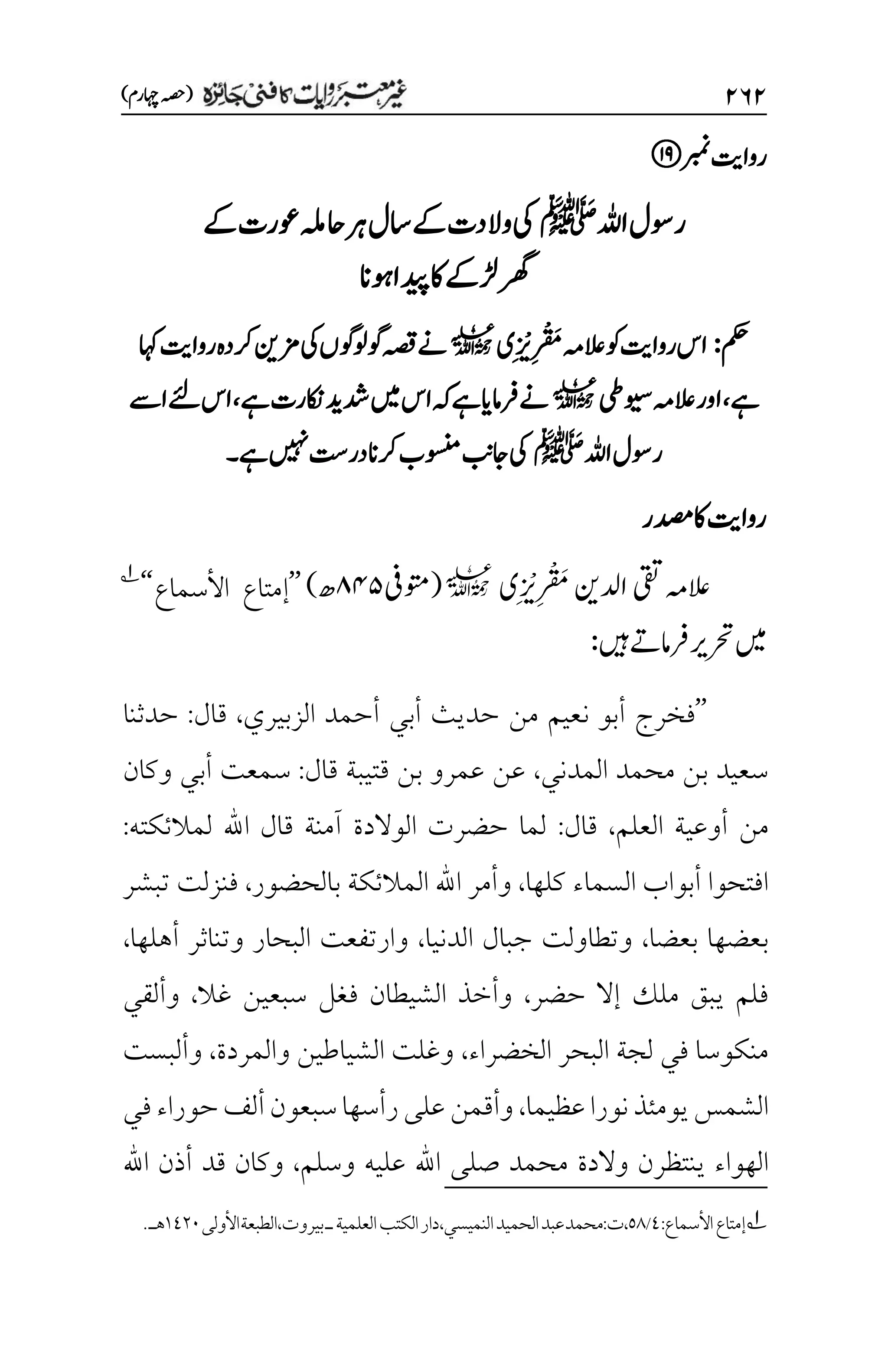 ۱۶۱
)‫اہچرم‬‫(ہصح‬
‫ربمن‬‫رواتی‬
‫اہلل‬‫روسل‬
‫ﷺ‬
‫یک‬
‫ےک‬‫وعرت‬‫احہلم‬‫رہ‬‫اسل‬‫ےک‬‫والدت‬
‫وہان‬‫دیپا‬‫اک‬‫ڑلےک‬‫رھگ‬
‫مکح‬
:
‫م‬‫ر‬
‫ت‬
َ
‫م‬‫العہم‬‫وک‬‫رواتی‬‫اس‬
‫م‬‫ر‬
‫ن‬
‫ی‬
‫ی‬
l
‫ےن‬
‫اہک‬‫رواتی‬‫رکدہ‬‫زمنی‬‫یک‬‫وگولوگں‬‫ہصق‬
‫ےہ‬
،
‫ویسیط‬‫العہم‬‫اور‬
l
‫ےہ‬‫اکنرت‬‫دشدی‬‫ںیم‬‫اس‬‫ہک‬‫ےہ‬‫رفامای‬‫ےن‬
،
‫اےس‬‫ےئل‬‫اس‬
‫اہلل‬‫روسل‬
‫ﷺ‬
‫ےہ‬‫ںیہن‬‫در ِتس‬‫رکان‬‫وسنمب‬‫اجبن‬‫یک‬
‫۔‬
‫دصمر‬‫اک‬‫رواتی‬
‫العہم‬
‫ادلنی‬‫یقت‬
‫م‬‫ر‬
‫ت‬
َ
‫م‬
‫م‬‫ر‬
‫ن‬
‫ی‬
‫ی‬
l
(
‫وتمیف‬
۵۷۸
‫ھ‬
)
’’
‫األسماع‬ ‫إمتاع‬
‘‘
1
‫ںیہ‬‫رفامےت‬‫رحتری‬‫ںیم‬
:
’’
‫الزبيري‬ ‫أحمد‬ ‫أبي‬ ‫حديث‬ ‫من‬ ‫نعيم‬ ‫أبو‬ ‫فخرج‬
،
‫قال‬
:
‫حدثنا‬
‫المدني‬ ‫محمد‬ ‫بن‬ ‫سعيد‬
،
‫قال‬ ‫قتيبة‬ ‫بن‬ ‫عمرو‬ ‫عن‬
:
‫وكان‬ ‫أبي‬ ‫سمعت‬
‫العلم‬ ‫أوعية‬ ‫من‬
،
‫قال‬
:
‫لمالئكته‬ ‫اهلل‬ ‫قال‬ ‫آمنة‬ ‫الوالدة‬ ‫حضرت‬ ‫لما‬
:
‫كلها‬ ‫السماء‬ ‫أبواب‬ ‫افتحوا‬
،
‫بالحضور‬ ‫المالئكة‬ ‫اهلل‬ ‫وأمر‬
،
‫تبشر‬ ‫فنزلت‬
‫بعضا‬ ‫بعضها‬
،
‫الدنيا‬ ‫جبال‬ ‫وتطاولت‬
،
‫أهلها‬ ‫وتناثر‬ ‫البحار‬ ‫وارتفعت‬
،
‫حضر‬ ‫إال‬ ‫ملك‬ ‫يبق‬ ‫فلم‬
،
‫غال‬ ‫سبعين‬ ‫فغل‬ ‫الشيطان‬ ‫وأخذ‬
،
‫وألقي‬
‫الخضراء‬ ‫البحر‬ ‫لجة‬ ‫في‬ ‫منكوسا‬
،
‫والمردة‬ ‫الشياطين‬ ‫وغلت‬
،
‫وألبست‬
‫عظيما‬‫نورا‬‫يومئذ‬‫الشمس‬
،
‫في‬‫حوراء‬‫ألف‬‫سبعون‬‫رأسها‬‫على‬‫وأقمن‬
‫والد‬ ‫ينتظرن‬ ‫الهواء‬
‫ة‬
‫وسلم‬ ‫عليه‬ ‫اهلل‬ ‫صلى‬ ‫محمد‬
،
‫اهلل‬ ‫أذن‬ ‫قد‬ ‫وكان‬
1
‫األسماع‬‫إمتاع‬
:
1
/
۸1
:‫ت‬،
‫محمد‬
‫النميسي‬‫الحميد‬‫عبد‬
،
‫دار‬
‫العلمية‬‫الكتب‬
‫ـ‬
‫الطبعة‬،‫بيروت‬
‫األولى‬
۰1۲۱
.‫هـ‬
 