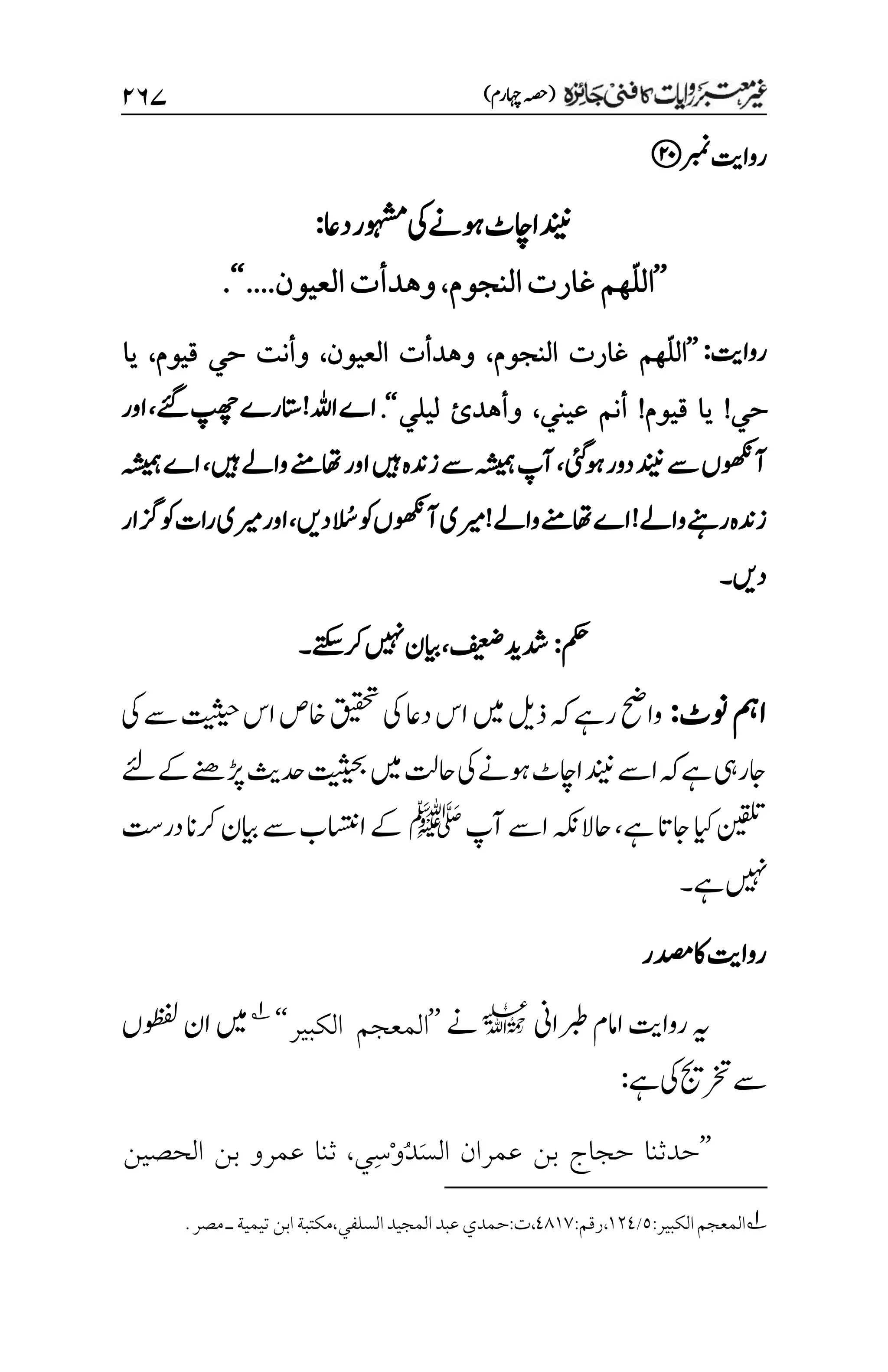 )‫اہچرم‬‫(ہصح‬
۱۶۴
‫ربمن‬‫رواتی‬
‫داع‬‫وہشمر‬‫یک‬‫وہےن‬‫ااچٹ‬‫دنین‬
:
’’
ّ‫ل‬‫ال‬
‫النجوم‬‫غارت‬‫هم‬
،
‫العيون‬‫وهدأت‬
....
‘‘
.
‫رواتی‬
:
’’
ّ‫ل‬‫ال‬
‫النجوم‬ ‫غارت‬ ‫هم‬
،
‫العيون‬ ‫وهدأت‬
،
‫قيوم‬ ‫حي‬ ‫وأنت‬
،
‫يا‬
‫حي‬
!
‫قيوم‬ ‫يا‬
!
‫عيني‬ ‫أنم‬
،
‫ليلي‬ ‫وأهدئ‬
‘‘
.
‫ےئگ‬‫پھچ‬‫اتسرے‬!‫اہلل‬‫اے‬
،
‫اور‬
‫وہیئگ‬‫دور‬‫دنین‬‫ےس‬‫آوھکنں‬
،
‫ںیہ‬‫واےل‬‫اھتےنم‬‫اور‬‫ںیہ‬‫زدنہ‬‫ےس‬‫ہشیمہ‬‫آپ‬
،
‫ہشیمہ‬‫اے‬
‫ا‬ ُ
‫ُس‬‫وک‬‫آوھکنں‬‫ریمی‬!‫واےل‬‫اھتےنم‬‫اے‬!‫واےل‬‫رےنہ‬‫زدنہ‬
‫دںی‬
،
‫زگار‬‫وک‬‫رات‬‫ریمی‬‫اور‬
‫دںی‬
‫۔‬
‫مکح‬
:
‫فیعض‬‫دشدی‬
،
‫ےتکس‬‫رک‬‫ںیہن‬‫ایبن‬
‫۔‬
‫ونٹ‬‫امہ‬
:
‫یک‬‫ےس‬‫تیثیح‬‫اس‬‫اخص‬‫قیقحت‬‫یک‬‫داع‬‫اس‬‫ںیم‬‫ذلی‬‫ہک‬‫رےہ‬‫واحض‬
‫ںیم‬‫احتل‬‫یک‬‫وہےن‬‫ااچٹ‬‫دنین‬‫اےس‬‫ہک‬‫ےہ‬‫اجریہ‬
‫دحثی‬‫تیثیحب‬
‫ےک‬‫ڑپےنھ‬
‫ےئل‬
‫ےہ‬‫اجات‬‫ایک‬‫نیقلت‬
‫آپ‬‫اےس‬‫احالہکن‬،
‫ﷺ‬
‫ایبن‬‫ےس‬‫ااستنب‬‫ےک‬
‫در ِتس‬‫رکان‬
‫ےہ‬‫ںیہن‬
‫۔‬
‫دصمر‬‫اک‬‫رواتی‬
‫ربطاین‬‫اامم‬‫رواتی‬‫ہی‬
l
‫ےن‬
’’
‫الكبير‬ ‫المعجم‬
‘‘
1
‫وظفلں‬‫ان‬‫ںیم‬
‫ےہ‬‫یک‬‫رختجی‬‫ےس‬
:
’’
َ‫س‬‫ال‬ ‫عمران‬ ‫بن‬ ‫حجاج‬ ‫حدثنا‬
ُ‫د‬
ْ‫و‬
ِ‫س‬
‫ي‬
،
‫الحصين‬ ‫بن‬ ‫عمرو‬ ‫ثنا‬
1
‫المعجم‬
‫الكبير‬
:
۸
/
۰۲1
،
‫رقم‬
:
11۰۳
،
‫ت‬
:
‫حمدي‬
‫عبد‬
‫المجيد‬
‫السلفي‬
،
‫مكت‬
‫بة‬
‫تيمي‬‫ابن‬
‫ة‬
‫ـ‬
‫مصر‬
.
 