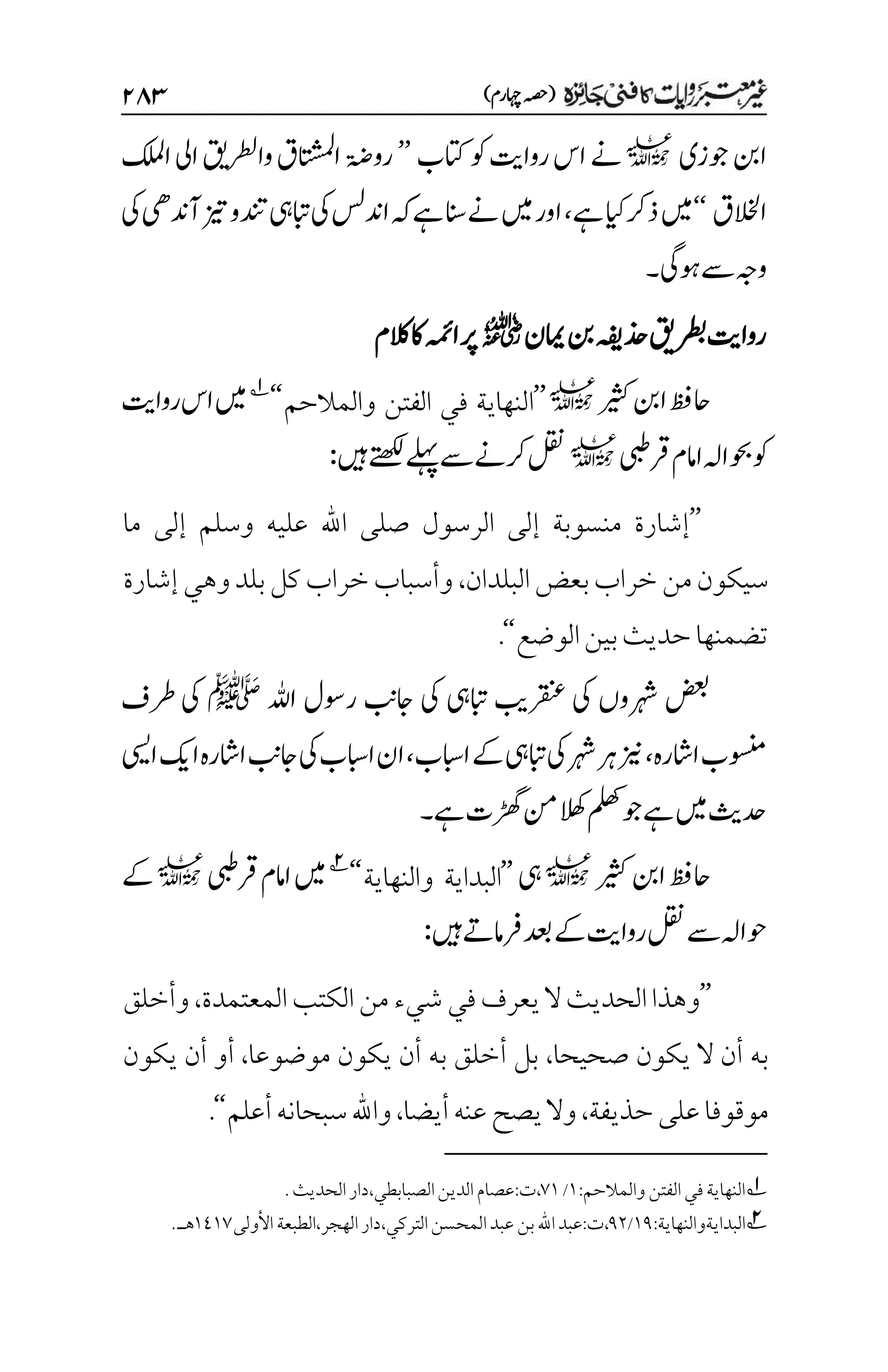 )‫اہچرم‬‫(ہصح‬
۱۵3
‫وج‬‫انب‬
‫زی‬
l
‫اتکب‬‫وک‬‫رواتی‬‫اس‬‫ےن‬
’’
‫روۃض‬
‫ت‬
‫وارطلي‬‫اق‬‫ا‬
‫ت‬
‫ب‬‫س‬‫م‬‫ل‬‫ا‬
‫ا‬
‫اكلمل‬‫یل‬
‫االخلق‬
‘‘
‫ےہ‬‫ایک‬‫ذرک‬‫ںیم‬
،
‫یک‬‫آدنیھ‬‫زیت‬‫دنتو‬‫ابتیہ‬‫یک‬‫ادنسل‬‫ہک‬‫ےہ‬‫انس‬‫ےن‬‫ںیم‬‫اور‬
‫وہیگ‬‫ےس‬‫وہج‬
‫۔‬
‫امین‬‫نب‬‫ذحہفی‬‫رطبقی‬‫رواتی‬
r
‫الکم‬‫اک‬‫اہمئ‬‫رپ‬
‫ریثک‬‫انب‬‫احظف‬
l
’’
‫والمالحم‬ ‫الفتن‬ ‫في‬ ‫النهاية‬
‘‘
1
‫رواتی‬‫اس‬‫ںیم‬
‫رقیبط‬‫اامم‬‫وحباہل‬‫وک‬
l
‫ںیہ‬‫ےتھکل‬‫ےلہپ‬‫ےس‬‫رکےن‬‫لقن‬
:
’’
‫ما‬ ‫إلى‬ ‫وسلم‬ ‫عليه‬ ‫اهلل‬ ‫صلى‬ ‫الرسول‬ ‫إلى‬ ‫منسوبة‬ ‫إشارة‬
‫البلدان‬‫بعض‬‫خراب‬‫من‬‫سيكون‬
،
‫إشارة‬‫وهي‬‫بلد‬‫كل‬‫خراب‬‫وأسباب‬
‫الوضع‬‫بين‬‫حديث‬‫تضمنها‬
‘‘
.
‫اہلل‬ ‫روسل‬ ‫اجبن‬ ‫یک‬ ‫ابتیہ‬ ‫رقنعبی‬ ‫یک‬ ‫رہشوں‬ ‫ضعب‬
‫ﷺ‬
‫رطف‬ ‫یک‬
‫ااشرہ‬‫وسنمب‬
،
‫اابسب‬‫ےک‬‫ابتیہ‬‫یک‬‫رہش‬‫رہ‬‫زین‬
،
‫ایسی‬‫اکی‬‫ااشرہ‬‫اجبن‬‫یک‬‫اابسب‬‫ان‬
‫ےہ‬‫ڑھگت‬‫نم‬‫الھک‬‫ملھک‬‫وج‬‫ےہ‬‫ںیم‬‫دحثی‬
‫۔‬
‫ریثک‬‫انب‬‫احظف‬
l
‫یہ‬
’’
‫البداية‬
‫والنهاية‬
‘‘
2
‫رقیبط‬‫اامم‬‫ںیم‬
l
‫ےک‬
‫ںیہ‬‫رفامےت‬‫دعب‬‫ےک‬‫رواتی‬‫لقن‬‫ےس‬‫وحاہل‬
:
’’
‫الكتب‬‫من‬‫شيء‬ ‫في‬‫يعرف‬‫ال‬‫الحديث‬‫وهذا‬
‫المعتمدة‬
،
‫وأخلق‬
‫صحيحا‬ ‫يكون‬ ‫ال‬ ‫أن‬ ‫به‬
،
‫موضوعا‬ ‫يكون‬ ‫أن‬ ‫به‬ ‫أخلق‬ ‫بل‬
،
‫يكون‬ ‫أن‬ ‫أو‬
‫حذيفة‬‫على‬‫موقوفا‬
،
‫أيضا‬‫عنه‬‫يصح‬‫وال‬
،
‫أعلم‬‫سبحانه‬‫واهلل‬
‘‘
.
1
‫والمالحم‬‫الفتن‬‫في‬‫النهاية‬
:
۰
/
۳۰
،
‫ت‬
:
‫الصبابطي‬‫الدين‬‫عصام‬
،
‫دار‬
‫الحديث‬
.
2
‫البدايةوالنهاية‬
:
۰1
/
1۲
،
‫ت‬
:
‫التركي‬‫المحسن‬‫عبد‬‫بن‬‫اهلل‬‫عبد‬
،
‫دار‬
‫الهجر‬
،
‫الطبعة‬
‫األولى‬
۰1۰۳
‫هـ‬
.
 