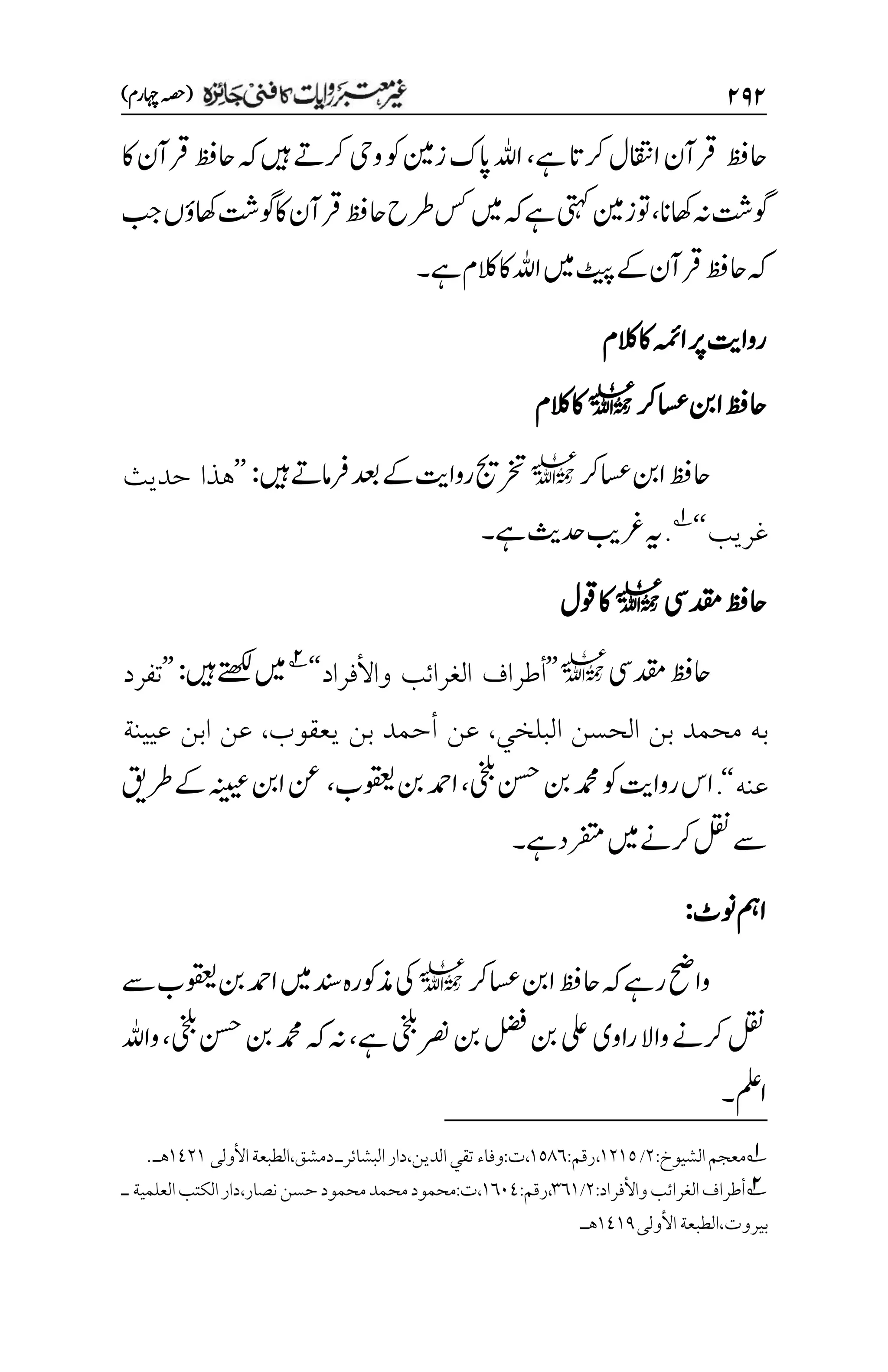 ۱۲۱
)‫اہچرم‬‫(ہصح‬
‫احظف‬
‫ااقتن‬‫رقآن‬
‫ےہ‬‫رکات‬‫ل‬
،
‫اک‬‫رقآن‬‫احظف‬‫ہک‬‫ںیہ‬‫رکےت‬‫ویح‬‫وک‬‫زن‬‫اپک‬‫اہلل‬
‫اھکان‬‫ہن‬‫وگتش‬
،
‫بج‬‫اھکؤں‬‫وگتش‬‫اک‬‫رقآن‬‫احظف‬‫رطح‬‫سک‬‫ںیم‬‫ہک‬‫ےہ‬‫یتہک‬‫وتزن‬
‫ےک‬‫رقآن‬‫احظف‬‫ہک‬
‫ےہ‬‫الکم‬‫اک‬‫اہلل‬‫ںیم‬‫ٹیپ‬
‫۔‬
‫الکم‬‫اک‬‫اہمئ‬‫رپ‬‫رواتی‬
‫اسعرک‬‫انب‬‫احظف‬
l
‫الکم‬‫اک‬
‫اسعرک‬‫انب‬‫احظف‬
l
‫ںیہ‬‫رفامےت‬‫دعب‬‫ےک‬‫رواتی‬‫رختجی‬
:
’’
‫حديث‬ ‫هذا‬
‫غريب‬
‘‘
1
.
‫ےہ‬‫دحثی‬‫رغبی‬‫ہی‬
‫۔‬
‫دقمیس‬‫احظف‬
l
‫وقل‬‫اک‬
‫دقمیس‬‫احظف‬
l
’’
‫واألفراد‬ ‫الغرائب‬ ‫أطراف‬
‘‘
2
‫ںیہ‬‫ےتھکل‬‫ںیم‬
:
’’
‫تفرد‬
‫بن‬ ‫محمد‬ ‫به‬
‫البلخي‬ ‫الحسن‬
،
‫يعقوب‬ ‫بن‬ ‫أحمد‬ ‫عن‬
،
‫عيينة‬ ‫ابن‬ ‫عن‬
‫عنه‬
‘‘
.
‫یخلب‬‫نسح‬‫نب‬‫دمحم‬‫وک‬‫رواتی‬‫اس‬
،
‫وقعیب‬‫نب‬‫ادمح‬
،
‫رطقی‬‫ےک‬‫ہنییع‬‫انب‬‫نع‬
‫ےہ‬‫رفتمد‬‫ںیم‬‫رکےن‬‫لقن‬‫ےس‬
‫۔‬
‫ونٹ‬‫امہ‬
:
‫اسعرک‬‫انب‬‫احظف‬‫ہک‬‫رےہ‬‫واحض‬
l
‫ےس‬‫وقعیب‬‫نب‬‫ادمح‬‫ںیم‬‫دنس‬‫ذموکرہ‬‫یک‬
‫ رص‬‫نب‬‫لضف‬‫نب‬‫یلع‬‫راوی‬‫واال‬‫رکےن‬‫لقن‬
‫ےہ‬‫یخلب‬
،
‫یخلب‬‫نسح‬‫نب‬‫دمحم‬‫ہک‬‫ہن‬
،
‫واہلل‬
‫املع‬
‫۔‬
1
‫الشيوخ‬‫معجم‬
:
۲
/
۰۲۰۸
،
‫رقم‬
:
۰۸1۱
،
‫ت‬
:
‫الدين‬‫تقي‬‫وفاء‬
،
‫دار‬
‫البشائر‬
‫دمشق‬‫ـ‬
،
‫األولى‬‫الطبعة‬
۰1۲۰
‫هـ‬
.
2
‫واألفراد‬‫الغرائب‬‫أطراف‬
:
۲
/
۲۱۰
:‫رقم‬،
۰۱۱1
:‫ت‬،
‫نصار‬‫حسن‬‫محمود‬‫محمد‬‫محمود‬
،
‫العلمية‬‫الكتب‬‫دار‬
‫ـ‬
‫بيروت‬
،
‫األولى‬‫الطبعة‬
۰1۰1
‫هـ‬
 
