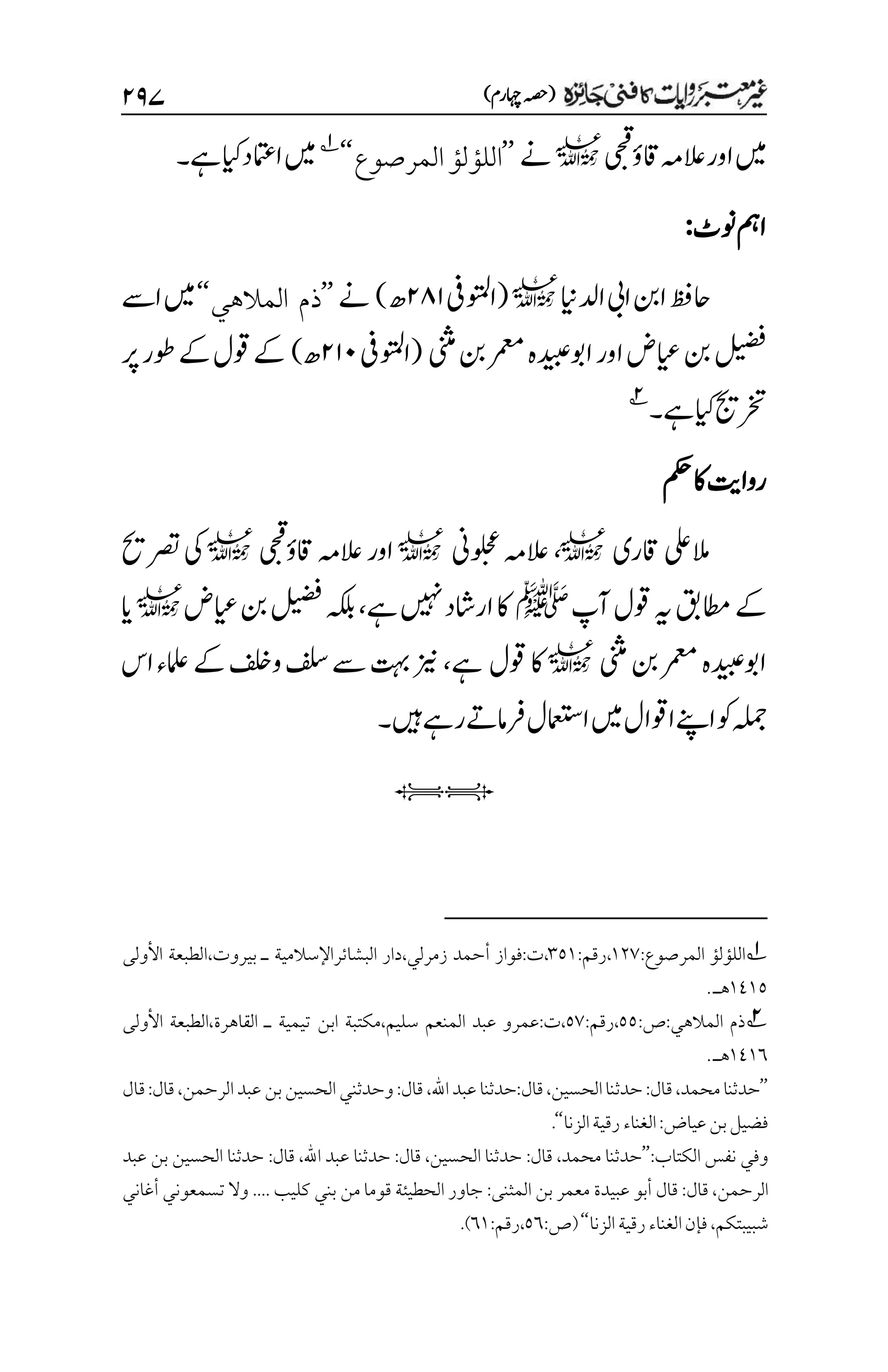 )‫اہچرم‬‫(ہصح‬
۱۲۴
‫اور‬‫ںیم‬
‫ی‬‫ح‬‫ق‬
‫اقؤ‬‫العہم‬
l
‫ےن‬
’’
‫المرصوع‬‫اللؤلؤ‬
‘‘
1
‫ےہ‬‫ایک‬‫اامتعد‬‫ںیم‬
‫۔‬
‫ونٹ‬‫امہ‬
:
‫ادلاین‬‫ایب‬‫انب‬‫احظف‬
l
(
‫اوتملیف‬
۱۵۲
‫ھ‬
)
‫ےن‬
’’
‫المالهي‬ ‫ذم‬
‘‘
‫اےس‬‫ںیم‬
‫ینثم‬‫نب‬‫رمعم‬‫اوبہدیبہ‬‫اور‬‫ایعض‬‫نب‬‫لیضف‬
(
‫اوتملیف‬
۱۲۱
‫ھ‬
)
‫رپ‬‫وطر‬‫ےک‬‫وقل‬‫ےک‬
‫ےہ‬‫ایک‬‫رختجی‬
‫۔‬
2
‫مکح‬‫اک‬‫رواتی‬
‫اقری‬‫المیلع‬
l
،
‫ُین‬‫و‬‫ل‬‫ح‬‫ع‬‫العہم‬
l
‫ی‬‫ح‬‫ق‬
‫اقؤ‬‫العہم‬‫اور‬
l
‫رصتحی‬‫یک‬
‫آپ‬‫وقل‬‫ہی‬‫اطمقب‬‫ےک‬
‫ﷺ‬
‫ےہ‬‫ںیہن‬‫اراشد‬‫اک‬
،
‫ایعض‬‫نب‬‫لیضف‬‫ہکلب‬
l
‫ای‬
‫ینثم‬‫نب‬‫رمعم‬‫اوبہدیبہ‬
l
‫وقل‬‫اک‬
‫ےہ‬
،
‫اس‬‫املعء‬‫ےک‬‫وفلخ‬‫فلس‬‫ےس‬‫تہب‬‫زین‬
‫ںیہ‬‫رےہ‬‫رفامےت‬‫اامعتسل‬‫ںیم‬‫اوقال‬‫اےنپ‬‫وک‬‫ہلمج‬
‫۔‬
iI
1
‫المرصوع‬ ‫اللؤلؤ‬
:
۰۲۳
،
‫رقم‬
:
۲۸۰
،
‫ت‬
:
‫فواز‬
‫أحمد‬
‫زمرلي‬
،
‫دار‬
‫البشائر‬
‫اإلسالمية‬
‫ـ‬
‫بيروت‬
،
‫الطبعة‬
‫األولى‬
۰1۰۸
‫هـ‬
.
2
:‫المالهي‬ ‫ذم‬
:‫ص‬
۸۸
:‫رقم‬،
۸۳
،‫سليم‬ ‫المنعم‬ ‫عبد‬ ‫عمرو‬:‫ت‬،
‫مكتبة‬
‫ـ‬ ‫تيمية‬ ‫ابن‬
‫األولى‬ ‫الطبعة‬،‫القاهرة‬
۰1۰۱
.‫هـ‬
’’
،‫محمد‬‫حدثنا‬
:‫قال‬
،‫الحسين‬‫حدثنا‬
:‫قال‬
‫اهلل‬‫عبد‬‫حدثنا‬
،
‫قال‬
:
‫وحدثن‬
،‫الرحمن‬‫عبد‬‫بن‬‫الحسين‬‫ي‬
:‫قال‬
‫قال‬
:‫عياض‬‫بن‬‫فضيل‬
‫ال‬
‫غناء‬
‫الزنا‬‫رقية‬
‘‘
.
‫الكتاب‬ ‫نفس‬ ‫وفي‬
:
’’
‫محمد‬ ‫حدثنا‬
،
‫قال‬
:
‫الحسين‬ ‫حدثنا‬
،
‫قال‬
:
‫اهلل‬ ‫عبد‬ ‫حدثنا‬
،
‫قال‬
:
‫عبد‬ ‫بن‬ ‫الحسين‬ ‫حدثنا‬
‫الرحمن‬
،
‫قال‬
:
‫المثنى‬ ‫بن‬ ‫معمر‬ ‫عبيدة‬ ‫أبو‬ ‫قال‬
:
‫كليب‬ ‫بني‬ ‫من‬ ‫قوما‬ ‫الحطيئة‬ ‫جاور‬
....
‫أغاني‬ ‫تسمعوني‬ ‫وال‬
‫شبيبتكم‬
،
‫الزنا‬‫رقية‬‫الغناء‬‫فإن‬
‘‘
:‫(ص‬
۸۱
:‫رقم‬،
۱۰
)
.
 