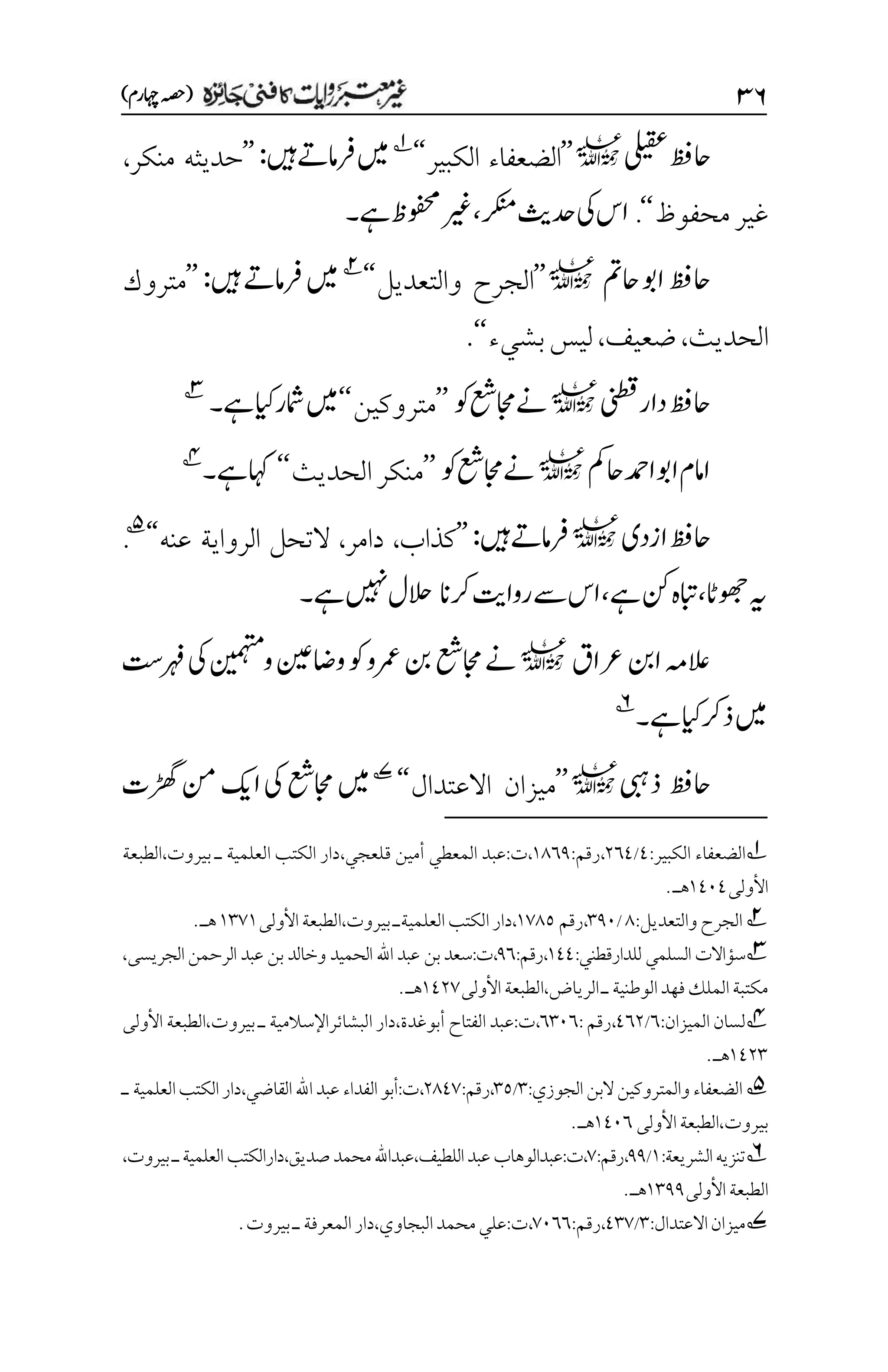 3۶
)‫اہچرم‬‫(ہصح‬
‫یلیقع‬‫احظف‬
l
’’
‫الكبير‬ ‫الضعفاء‬
‘‘
1
‫ںیم‬
‫ںیہ‬‫رفامےت‬
:
’’
‫منكر‬ ‫حديثه‬
،
‫محفوظ‬‫غير‬
‘‘
.
‫رکنم‬‫دحثی‬‫یک‬‫اس‬
،
‫ےہ‬‫وفحمظ‬‫ریغ‬
‫۔‬
‫احمت‬‫اوب‬‫احظف‬
l
’’
‫والتعديل‬ ‫الجرح‬
‘‘
2
‫ںیہ‬‫رفامےت‬‫ںیم‬
:
’’
‫متروك‬
‫الحديث‬
،
‫ضعيف‬
،
‫بش‬‫ليس‬
‫يء‬
‘‘
.
‫ینطق‬‫دار‬‫احظف‬
l
‫وک‬‫اجمعش‬‫ےن‬
’’
‫متروكين‬
‘‘
‫ےہ‬‫ایک‬‫امشر‬‫ںیم‬
‫۔‬
3
‫احمک‬‫ادمح‬‫اوب‬‫اامم‬
l
‫وک‬‫اجمعش‬‫ےن‬
’’
‫الحديث‬‫منكر‬
‘‘
‫ےہ‬‫اہک‬
‫۔‬
4
‫ازدی‬‫احظف‬
l
‫ںیہ‬‫رفامےت‬
:
’’
‫كذاب‬
،
‫دام‬
‫ر‬
،
‫عنه‬ ‫الرواية‬ ‫التحل‬
‘‘
5
.
‫وھجاٹ‬‫ہی‬
،
‫ےہ‬‫نک‬‫ابتہ‬
،
‫رکان‬‫رواتی‬‫ےس‬‫اس‬
‫ےہ‬‫ںیہن‬‫الحل‬
‫۔‬
‫رعاق‬‫انب‬‫العہم‬
l
‫واضنیع‬‫وک‬‫رمعو‬‫نب‬‫اجمعش‬‫ےن‬
‫ونیمہتم‬
‫رہف ِتس‬‫یک‬
‫ےہ‬‫ایک‬‫ذرک‬‫ںیم‬
‫۔‬
6
‫احظف‬
‫ذیبہ‬
l
’’
‫ميزا‬
‫االعتدال‬ ‫ن‬
‘‘
7
‫ڑھگت‬‫نم‬‫اکی‬‫یک‬‫اجمعش‬‫ںیم‬
1
‫الضعفاء‬
‫الكبير‬
:
1
/
۲۱1
،
‫رقم‬
:
۰1۱1
،
‫ت‬
:
‫أ‬ ‫المعطي‬ ‫عبد‬
‫قل‬ ‫مين‬
‫ع‬
‫جي‬
،
‫دار‬
‫العلمية‬ ‫الكتب‬
‫ـ‬
‫بيروت‬
،
‫الطبعة‬
‫األولى‬
۰1۱1
‫هـ‬
.
2
‫والتعديل‬‫الجرح‬
:
1
/
۲1۱
،
‫رقم‬
۰۳1۸
،
‫دار‬
‫الكتب‬
‫العلمية‬
‫ـ‬
‫بيروت‬
،
‫الطبعة‬
‫األولى‬
۰۲۳۰
‫هـ‬
.
3
:‫للدارقطني‬ ‫السلمي‬ ‫سؤاالت‬
۰11
‫ر‬،
:‫قم‬
1۱
‫و‬ ‫الحميد‬ ‫اهلل‬ ‫عبد‬ ‫بن‬‫سعد‬:‫ت‬،
‫خالد‬
‫عبد‬ ‫بن‬
،‫الجريسى‬‫الرحمن‬
‫ـ‬‫الوطنية‬‫فهد‬‫الملك‬‫مكتبة‬
‫الرياض‬
،
‫الطبعة‬
‫األولى‬
۰1۲۳
‫هـ‬
.
4
‫لسان‬
‫الميزان‬
:
۱
/
1۱۲
،
‫رقم‬
:
۱۲۱۱
،
‫ت‬
:
‫عبد‬
‫أبوغدة‬ ‫الفتاح‬
،
‫دار‬
‫البشائر‬
‫اإل‬
‫سالمية‬
‫ـ‬
‫بيروت‬
،
‫الطبعة‬
‫األولى‬
۰1۲۲
‫هـ‬
.

5
:‫الجوزي‬‫البن‬‫والمتروكين‬‫الضعفاء‬
۲
/
۲۸
:‫رقم‬،
۲11۳
‫اهلل‬‫عبد‬‫الفداء‬‫أبو‬:‫ت‬،
‫العلمية‬‫الكتب‬‫دار‬،‫القاضي‬
‫ـ‬
‫بيروت‬
،
‫األولى‬‫الطبعة‬
۰1۱۱
.‫هـ‬
6
:‫الشريعة‬‫تنزيه‬
۰
/
11
:‫رقم‬،
۳
،
‫اللطيف‬‫عبد‬‫عبدالوهاب‬:‫ت‬
،‫صديق‬‫محمد‬‫عبداهلل‬،
،‫بيروت‬‫ـ‬‫العلمية‬‫دارالكتب‬
‫الطبعة‬
‫األول‬
‫ى‬
۰۲11
‫هـ‬
.
7
‫ميزان‬
:‫االعتدال‬
۲
/
1۲۳
:‫رقم‬،
۳۱۱۱
،
‫ت‬
:
‫البجاوي‬‫محمد‬‫علي‬
،
‫المعرفة‬‫دار‬
‫ـ‬
‫بيروت‬
.
 