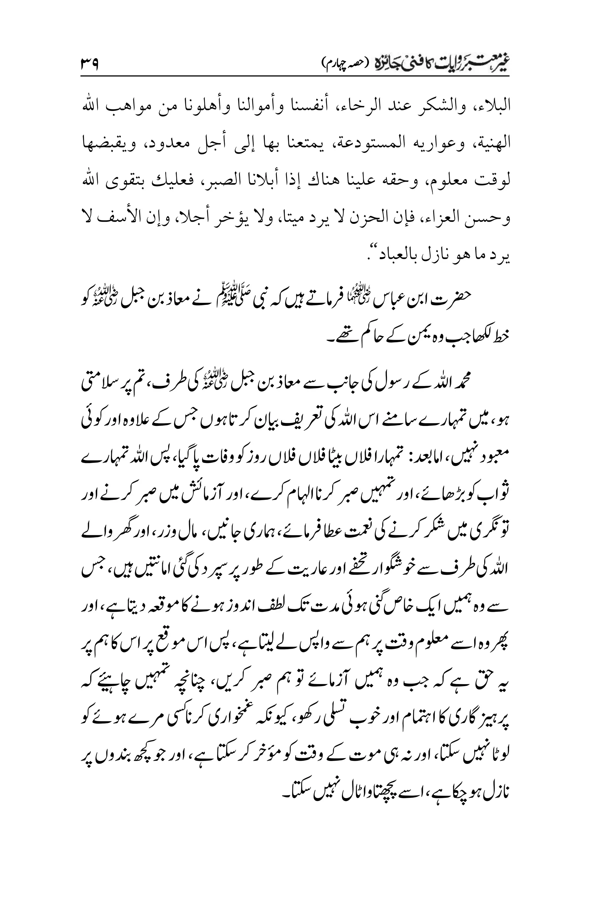 )‫اہچرم‬‫(ہصح‬
3۲
‫البالء‬
،
‫الرخاء‬ ‫عند‬ ‫والشكر‬
،
‫اهلل‬ ‫مواهب‬ ‫من‬ ‫وأهلونا‬ ‫وأموالنا‬ ‫أنفسنا‬
‫الهنية‬
،
‫المستودعة‬ ‫وعواريه‬
،
‫معدود‬ ‫أجل‬ ‫إلى‬ ‫بها‬ ‫يمتعنا‬
،
‫ويقبضها‬
‫معلوم‬ ‫لوقت‬
،
‫الصبر‬ ‫أبالنا‬ ‫إذا‬ ‫هناك‬ ‫علينا‬ ‫وحقه‬
،
‫اهلل‬ ‫بتقوى‬ ‫فعليك‬
‫وحسن‬
‫العزاء‬
،
‫ميتا‬ ‫يرد‬ ‫ال‬ ‫الحزن‬ ‫فإن‬
،
‫أجال‬ ‫يؤخر‬ ‫وال‬
،
‫ال‬ ‫األسف‬ ‫وإن‬
‫بالعباد‬‫نازل‬‫هو‬‫ما‬‫يرد‬
‘‘
.
‫ابعس‬‫انب‬‫رضحت‬
q
‫یبن‬‫ہک‬‫ںیہ‬‫رفامےت‬
‫ﷺ‬
‫لبج‬‫نب‬‫اعمذ‬‫ےن‬
r
‫وک‬
‫ےھت‬‫احمک‬‫ےک‬‫نمی‬‫وہ‬‫بج‬‫اھکل‬‫طخ‬
‫۔‬
‫لبج‬‫نب‬‫اعمذ‬‫ےس‬‫اجبن‬‫یک‬‫روسل‬‫ےک‬‫اہلل‬‫دمحم‬
r
‫رطف‬‫یک‬
،
‫السیتم‬‫رپ‬‫مت‬
‫وہ‬
،
‫اسےنم‬‫اہمترے‬‫ںیم‬
‫وکیئ‬‫اور‬‫العوہ‬‫ےک‬‫سج‬‫وہں‬‫رکات‬‫ایبن‬‫رعتفی‬‫یک‬‫اہلل‬‫اس‬
‫ںیہن‬‫وبعمد‬
،
‫اامدعب‬
:
‫اپایگ‬‫وافت‬‫وک‬‫روز‬‫الفں‬‫الفں‬‫اٹیب‬‫الفں‬‫اہمترا‬
،
‫اہمترے‬‫اہلل‬‫سپ‬
‫ڑباھےئ‬‫وک‬‫وثاب‬
،
‫رکے‬‫ااہلم‬‫رکان‬‫ربص‬‫ںیہمت‬‫اور‬
،
‫اور‬‫رکےن‬‫ربص‬‫ںیم‬‫آزامشئ‬‫اور‬
‫رفامےئ‬‫اطع‬‫تمعن‬‫یک‬‫رکےن‬‫رکش‬‫ںیم‬‫وترگنی‬
،
‫امہری‬
‫اجںین‬
،
‫وزر‬‫امل‬
،
‫واےل‬‫رھگ‬‫اور‬
‫ںیہ‬‫اامںیتن‬‫یئگ‬‫یک‬‫رپسد‬‫رپ‬‫وطر‬‫ےک‬‫اعرتی‬‫اور‬‫ےفحت‬‫وخوگشار‬‫ےس‬‫رطف‬‫یک‬‫اہلل‬
،
‫سج‬
‫ےہ‬‫داتی‬‫ومہعق‬‫اک‬‫وہےن‬‫ادنوز‬‫فطل‬‫کت‬‫دمت‬‫وہیئ‬‫ینگ‬‫اخص‬‫اکی‬‫ںیمہ‬‫وہ‬‫ےس‬
،
‫اور‬
‫ےہ‬‫اتیل‬‫ےل‬‫واسپ‬‫ےس‬‫مہ‬‫رپ‬‫وتق‬‫ولعمم‬‫اےس‬‫وہ‬‫رھپ‬
،
‫رپ‬‫مہ‬‫اک‬‫اس‬‫رپ‬‫ومعق‬‫اس‬‫سپ‬
‫قح‬‫ہی‬
‫رکںی‬‫ربص‬‫مہ‬‫وت‬‫آزامےئ‬‫ںیمہ‬‫وہ‬‫بج‬‫ہک‬‫ےہ‬
،
‫اچےئیہ‬‫ںیہمت‬‫انچہچن‬
‫ہک‬
‫روھک‬‫یلست‬‫وخب‬‫اور‬‫اامتہم‬‫اک‬‫رپزیہاگری‬
،
‫وک‬‫وہےئ‬‫رمے‬‫یسک‬‫رکان‬‫وخمغاری‬‫ویکہکن‬
‫اتکس‬‫ںیہن‬‫ولاٹ‬
،
‫ےہ‬‫رکاتکس‬‫ؤمرخ‬‫وک‬‫وتق‬‫ےک‬‫ومت‬‫یہ‬‫ہن‬‫اور‬
،
‫رپ‬‫دنبوں‬‫ھچک‬‫وج‬‫اور‬
‫ےہ‬‫وہاکچ‬‫انزل‬
،
‫اتکس‬‫ںیہن‬‫اٹل‬‫اتھچپوا‬‫اےس‬
‫۔‬
 