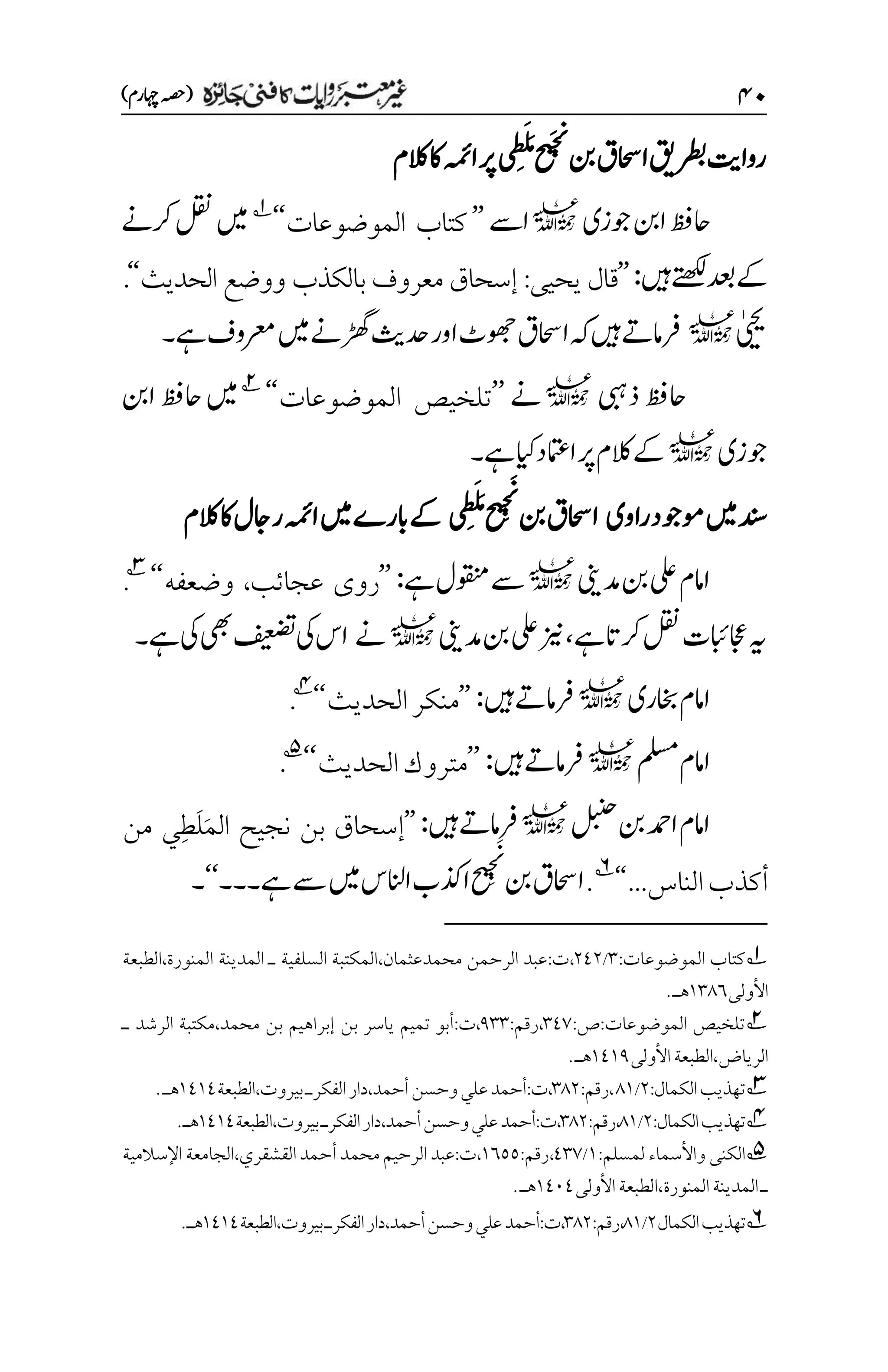 ۷۱
)‫اہچرم‬‫(ہصح‬
‫ااحسق‬‫رطبقی‬‫رواتی‬
‫نب‬
‫ح‬
‫ی‬َ‫ج‬
‫ن‬
‫ن‬
َ‫م‬
َ‫ل‬
‫م‬‫ط‬
‫ی‬
‫الکم‬‫اک‬‫اہمئ‬‫رپ‬
‫وجزی‬‫انب‬‫احظف‬
l
‫اےس‬
’’
‫الموضوعات‬ ‫كتاب‬
‘‘
1
‫رکےن‬‫لقن‬‫ںیم‬
‫ںیہ‬‫ےتھکل‬‫دعب‬‫ےک‬
:
’’
‫يحيى‬ ‫قال‬
:
‫الحديث‬ ‫ووضع‬ ‫بالكذب‬ ‫معروف‬ ‫إسحاق‬
‘‘
.
‫ٰییحی‬
l
‫ےہ‬‫رعموف‬‫ںیم‬‫ڑھگےن‬‫دحثی‬‫اور‬‫وھجٹ‬‫ااحسق‬‫ہک‬‫ںیہ‬‫رفامےت‬
‫۔‬
‫ذیبہ‬‫احظف‬
l
‫ےن‬
’’
‫تلخيص‬
‫الموضوعات‬
‘‘
2
‫انب‬‫احظف‬‫ںیم‬
‫وجزی‬
l
‫ےہ‬‫ایک‬‫اامتعد‬‫رپ‬‫الکم‬‫ےک‬
‫۔‬
‫راوی‬‫وموجد‬‫ںیم‬‫دنس‬
‫ی‬‫م‬‫ط‬َ‫ل‬َ‫م‬‫ح‬
‫ی‬‫م‬‫ج‬َ
‫ن‬
‫ن‬
‫نب‬‫ااحسق‬
‫اہمئ‬‫ںیم‬‫ابرے‬‫ےک‬
‫راجل‬
‫الکم‬‫اک‬
‫دمینی‬‫نب‬‫یلع‬‫اامم‬
l
‫ےہ‬‫وقنمل‬‫ےس‬
:
’’
‫عجائب‬ ‫روى‬
،
‫وضعفه‬
‘‘
3
.
‫ےہ‬‫رکات‬‫لقن‬‫اجعابئت‬‫ہی‬
،
‫دمینی‬‫نب‬‫یلع‬‫زین‬
l
‫ےن‬
‫یک‬‫یھب‬‫فیعضت‬‫یک‬‫اس‬
‫ےہ‬
‫۔‬
‫اخبری‬‫اامم‬
l
‫ںیہ‬‫رفامےت‬
:
’’
‫الحديث‬‫منكر‬
‘‘
4
.
‫ملسم‬‫اامم‬
l
‫ںیہ‬‫رفامےت‬
:
’’
‫الحديث‬‫متروك‬
‘‘
5
.
‫لبنح‬‫نب‬‫ادمح‬‫اامم‬
l
‫ںیہ‬‫رفامےت‬
:
’’
‫من‬ ‫ِي‬‫ط‬َ‫ل‬َ‫م‬‫ال‬ ‫نجيح‬ ‫بن‬ ‫إسحاق‬
...‫الناس‬‫أكذب‬
‘‘
6
.
‫ح‬
‫ی‬‫م‬‫ج‬َ
‫ن‬
‫ن‬
‫نب‬‫ااحسق‬
‫اانلس‬‫اذکب‬
‫ےس‬‫ںیم‬
‫ےہ‬
‫۔‬
‫۔۔‬
‘‘
‫۔‬
1
‫الموضوعات‬ ‫كتاب‬
:
۲
/
۲1۲
،
‫ت‬
:
‫محمدعثمان‬ ‫الرحمن‬ ‫عبد‬
،
‫السلفية‬ ‫المكتبة‬
‫المنورة‬ ‫المدينة‬ ‫ـ‬
،
‫الطبعة‬
‫األول‬
‫ى‬
۰۲1۱
‫هـ‬
.
2
‫الموضوعات‬ ‫تلخيص‬
:
‫ص‬
:
۲1۳
،
‫رقم‬
:
1۲۲
،
‫ت‬
:
‫إبراهيم‬ ‫بن‬ ‫ياسر‬ ‫تميم‬ ‫أبو‬
‫محمد‬ ‫بن‬
،
‫الرشد‬ ‫مكتبة‬
‫ـ‬
‫الرياض‬
‫األولى‬‫الطبعة‬،
۰1۰1
.‫هـ‬
3
‫تهذيب‬
:‫الكمال‬
۲
/
1۰
:‫رقم‬،
۲1۲
:‫ت‬،
‫أحمد‬‫وحسن‬‫علي‬‫أحمد‬
،
‫دار‬
‫الفكرـ‬
‫بيروت‬
،
‫الطبعة‬
۰1۰1
‫هـ‬
.
4
‫تهذيب‬
:‫الكمال‬
۲
/
1۰
‫رقم‬،
:
۲1۲
:‫ت‬،
‫أحمد‬‫وحسن‬‫علي‬‫أحمد‬
،
‫دار‬
‫الفكرـ‬
‫بيروت‬
،
‫الطبعة‬
۰1۰1
‫هـ‬
.
5
‫لمسلم‬ ‫واألسماء‬ ‫الكنى‬
:
۰
/
1۲۳
،
‫رقم‬
:
۰۱۸۸
،
‫ت‬
:
‫القشقري‬‫أحمد‬‫محمد‬‫الرحيم‬‫عبد‬
،
‫الجامعة‬
‫اإلسالمية‬
‫ـ‬
‫المنورة‬‫المدينة‬
،
‫األولى‬‫الطبعة‬
۰1۱1
.‫هـ‬
6
‫تهذيب‬
‫الكمال‬
۲
/
1۰
‫رقم‬،
:
۲1۲
‫ت‬،
:
‫أحمد‬
‫أحمد‬‫وحسن‬‫علي‬
،
‫دار‬
‫الفكرـ‬
‫بيروت‬
،
‫الطبعة‬
۰1۰1
‫هـ‬
.
 