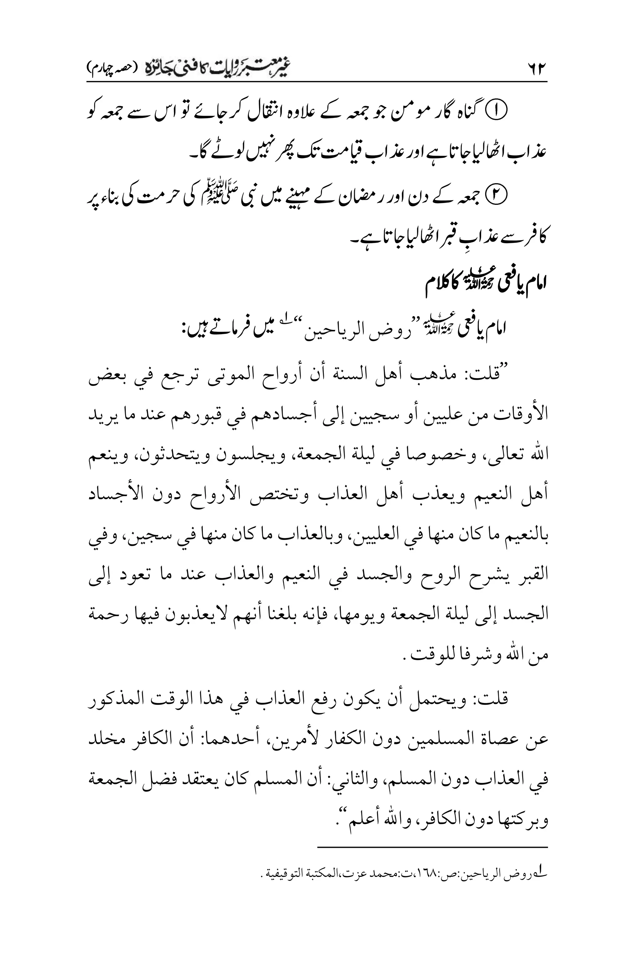 ۶۱
)‫اہچرم‬‫(ہصح‬
‫وک‬‫ہعمج‬‫ےس‬‫اس‬‫وت‬‫رکاجےئ‬‫ااقتنل‬‫العوہ‬‫ےک‬‫ہعمج‬‫وج‬‫ومنم‬‫اگر‬‫انگہ‬
‫اگ‬‫ولےٹ‬‫ںیہن‬‫رھپ‬‫کت‬‫ایقتم‬‫ذعاب‬‫اور‬‫ےہ‬‫اجات‬‫ایل‬‫ااھٹ‬‫ذعاب‬
‫۔‬
‫ےک‬‫ریمان‬‫اور‬‫دن‬‫ےک‬‫ہعمج‬
‫یبن‬‫ںیم‬‫ےنیہم‬
‫ﷺ‬
‫رپ‬‫انبء‬‫یک‬‫رحتم‬‫یک‬
‫ےہ‬‫اجات‬‫ایل‬‫ااھٹ‬‫ربق‬ ‫م‬
‫ذعاب‬‫ےس‬‫اکرف‬
‫۔‬
‫اامم‬
‫اییعف‬
l
‫الکم‬‫اک‬
‫اییعف‬‫اامم‬
l
’’
‫الرياحين‬‫روض‬
‘‘
1
‫ںیہ‬‫رفامےت‬‫ںیم‬
:
’’
‫قلت‬
:
‫بعض‬ ‫في‬ ‫ترجع‬ ‫الموتى‬ ‫أرواح‬ ‫أن‬ ‫السنة‬ ‫أهل‬ ‫مذهب‬
‫يريد‬ ‫ما‬ ‫عند‬ ‫قبورهم‬ ‫في‬ ‫أجسادهم‬ ‫إلى‬ ‫سجيين‬ ‫أو‬ ‫عليين‬ ‫من‬ ‫األوقات‬
‫اهلل‬
‫تعالى‬
،
‫الجمعة‬ ‫ليلة‬ ‫في‬ ‫وخصوصا‬
،
‫ويتحدثون‬ ‫ويجلسون‬
،
‫وينعم‬
‫األجساد‬ ‫دون‬ ‫األرواح‬ ‫وتختص‬ ‫العذاب‬ ‫أهل‬ ‫ويعذب‬ ‫النعيم‬ ‫أهل‬
‫ما‬ ‫بالنعيم‬
‫العليين‬ ‫في‬ ‫منها‬ ‫كان‬
،
‫ما‬ ‫وبالعذاب‬
‫سجين‬ ‫في‬ ‫منها‬ ‫كان‬
،
‫وفي‬
‫إلى‬ ‫تعود‬ ‫ما‬ ‫عند‬ ‫والعذاب‬ ‫النعيم‬ ‫في‬ ‫والجسد‬ ‫الروح‬ ‫يشرح‬ ‫القبر‬
‫الجمعة‬ ‫ليلة‬ ‫إلى‬ ‫الجسد‬
‫ويومها‬
،
‫رحمة‬ ‫فيها‬ ‫اليعذبون‬ ‫أنهم‬ ‫بلغنا‬ ‫فإنه‬
.‫للوقت‬‫وشرفا‬‫اهلل‬‫من‬
‫قلت‬
:
‫المذكور‬ ‫الوقت‬ ‫هذا‬ ‫في‬ ‫العذاب‬ ‫رفع‬ ‫يكون‬ ‫أن‬ ‫ويحتمل‬
‫ألمرين‬ ‫الكفار‬ ‫دون‬ ‫المسلمين‬ ‫عصاة‬ ‫عن‬
،
‫أحدهما‬
:
‫مخلد‬ ‫الكافر‬ ‫أن‬
‫المسلم‬ ‫دون‬ ‫العذاب‬ ‫في‬
،
‫والثاني‬
:
‫الجمعة‬ ‫فضل‬ ‫يعتقد‬ ‫كان‬ ‫المسلم‬ ‫أن‬
‫الكافر‬‫دون‬‫وبركتها‬
،
‫أعلم‬‫واهلل‬
‘‘
.
1
‫روض‬
:‫ص‬:‫الرياحين‬
۰۱1
.‫التوقيفية‬‫المكتبة‬،‫عزت‬‫محمد‬:‫ت‬،
 
