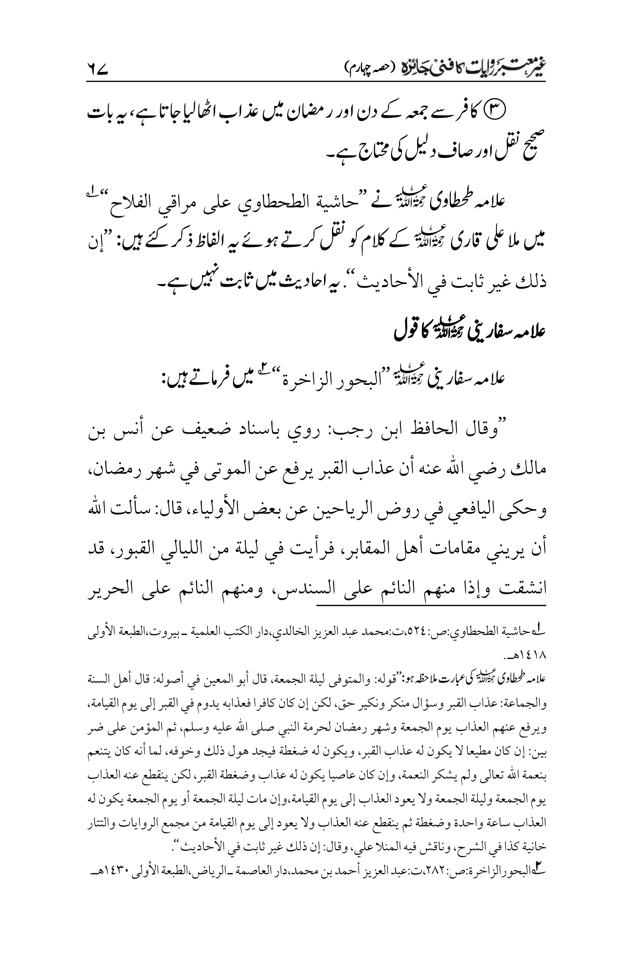 )‫اہچرم‬‫(ہصح‬
۶۴
‫ںیم‬‫ریمان‬‫اور‬‫دن‬‫ےک‬‫ہعمج‬‫ےس‬‫اکرف‬
‫ےہ‬‫اجات‬‫ایل‬‫ااھٹ‬‫ذعاب‬
،
‫ابت‬‫ہی‬
‫ےہ‬‫اتحمج‬‫یک‬‫دلیل‬‫اصف‬‫اور‬‫لقن‬‫حیحص‬
‫۔‬
‫اطحطوی‬‫العہم‬
l
‫ےن‬
’’
‫الفالح‬ ‫مراقي‬ ‫على‬ ‫الطحطاوي‬ ‫حاشية‬
‘‘
1
‫اقری‬‫یلع‬‫الم‬‫ںیم‬
l
‫رک‬‫لقن‬‫وک‬‫الکم‬‫ےک‬
‫ںیہ‬‫ےئک‬‫ذرک‬‫اافلظ‬‫ہی‬‫وہےئ‬‫ےت‬
:
’’
‫إن‬
‫ذلك‬
‫غير‬
‫ثابت‬
‫في‬
‫األحاديث‬
‘‘
.
‫ےہ‬‫ںیہن‬‫اثتب‬‫ںیم‬‫ااحدثی‬‫ہی‬
‫۔‬
‫العہم‬
‫افسرینی‬
l
‫وقل‬‫اک‬
‫افسرینی‬‫العہم‬
l
’’
‫الزاخرة‬‫البحور‬
‘
‘
2
‫ںیہ‬‫رفامےت‬‫ںیم‬
:
’’
‫رجب‬ ‫ابن‬ ‫الحافظ‬ ‫وقال‬
:
‫بن‬ ‫أنس‬ ‫عن‬ ‫ضعيف‬ ‫باسناد‬ ‫روي‬
‫رمضان‬‫شهر‬‫في‬‫الموتى‬‫عن‬ ‫يرفع‬‫القبر‬‫عذاب‬ ‫أن‬‫عنه‬ ‫اهلل‬‫رضي‬‫مالك‬
،
‫في‬‫اليافعي‬‫وحكى‬
‫الرياحين‬‫روض‬
‫األولياء‬‫بعض‬‫عن‬
،
‫قال‬
:
‫اهلل‬‫سألت‬
‫مقامات‬ ‫يريني‬ ‫أن‬
‫المقابر‬ ‫أهل‬
،
‫القبور‬ ‫الليالي‬ ‫من‬ ‫ليلة‬ ‫في‬ ‫فرأيت‬
،
‫قد‬
‫السندس‬ ‫على‬ ‫النائم‬ ‫منهم‬ ‫وإذا‬ ‫انشقت‬
،
‫الحرير‬ ‫على‬ ‫النائم‬ ‫ومنهم‬
1
:‫ص‬:‫الطحطاوي‬ ‫حاشية‬
۸۲1
‫ا‬ ‫دار‬،‫الخالدي‬ ‫العزيز‬ ‫عبد‬ ‫محمد‬:‫ت‬،
‫األولى‬ ‫الطبعة‬،‫بيروت‬ ‫ـ‬ ‫العلمية‬ ‫لكتب‬
۰1۰1
.‫هـ‬
‫اطحطوی‬‫العہم‬
l
:‫وہ‬‫المہظح‬‫ابعرت‬‫یک‬
’’
:‫قوله‬
‫الجمعة‬ ‫ليلة‬ ‫والمتوفى‬
،
‫أصوله‬ ‫في‬ ‫المعين‬ ‫أبو‬ ‫قال‬
:
‫السنة‬ ‫أهل‬ ‫قال‬
‫والجماعة‬
:
‫حق‬ ‫ونكير‬‫منكر‬ ‫وسؤال‬ ‫القبر‬ ‫عذاب‬
،
‫القيامة‬‫يوم‬‫إلى‬‫القبر‬‫في‬‫يدوم‬‫فعذابه‬ ‫كافرا‬‫كان‬‫إن‬ ‫لكن‬
،
‫عنهم‬ ‫ويرفع‬
‫وسلم‬ ‫عليه‬ ‫اهلل‬ ‫صلى‬ ‫النبي‬ ‫لحرمة‬ ‫رمضان‬ ‫وشهر‬ ‫الجمعة‬ ‫يوم‬ ‫العذاب‬
،
‫ضر‬ ‫على‬ ‫المؤمن‬ ‫ثم‬
‫بين‬
‫إ‬ :
‫القبر‬ ‫عذاب‬ ‫له‬ ‫يكون‬ ‫ال‬ ‫مطيعا‬ ‫كان‬ ‫ن‬
،
‫وخوفه‬ ‫ذلك‬ ‫هول‬ ‫فيجد‬ ‫ضغطة‬ ‫له‬ ‫ويكون‬
،
‫يتنعم‬ ‫كان‬ ‫أنه‬ ‫لما‬
‫النعمة‬‫يشكر‬‫ولم‬ ‫تعالى‬ ‫اهلل‬ ‫بنعمة‬
،
‫القبر‬ ‫وضغطة‬ ‫عذاب‬ ‫له‬‫يكون‬‫عاصيا‬ ‫كان‬‫وإن‬
،
‫ع‬‫ينقطع‬‫لكن‬
‫العذاب‬‫نه‬
‫القيامة‬‫يوم‬‫إلى‬‫العذاب‬‫يعود‬ ‫وال‬ ‫الجمعة‬‫وليلة‬ ‫الجمعة‬‫يوم‬
،
‫له‬ ‫يكون‬‫الجمعة‬‫يوم‬‫أو‬ ‫الجمعة‬‫ليلة‬ ‫مات‬ ‫وإن‬
‫والتتار‬ ‫الروايات‬ ‫مجمع‬ ‫من‬ ‫القيامة‬ ‫يوم‬ ‫إلى‬ ‫يعود‬ ‫وال‬ ‫العذاب‬ ‫عنه‬ ‫ينقطع‬ ‫ثم‬ ‫وضغطة‬ ‫واحدة‬ ‫ساعة‬ ‫العذاب‬
‫الشرح‬‫في‬‫كذا‬‫خانية‬
،
‫علي‬‫المنال‬‫فيه‬‫وناقش‬
،
‫وقال‬
:
‫ذلك‬‫إن‬
‫األحاديث‬‫في‬‫ثابت‬‫غير‬
‘‘
.
2
:‫ص‬:‫البحورالزاخرة‬
۲1۲
‫دار‬،‫محمد‬‫بن‬‫أحمد‬‫العزيز‬‫عبد‬:‫ت‬،
‫األولى‬‫الطبعة‬،‫الرياض‬‫ـ‬‫العاصمة‬
۰1۲۱
.‫هـ‬
 