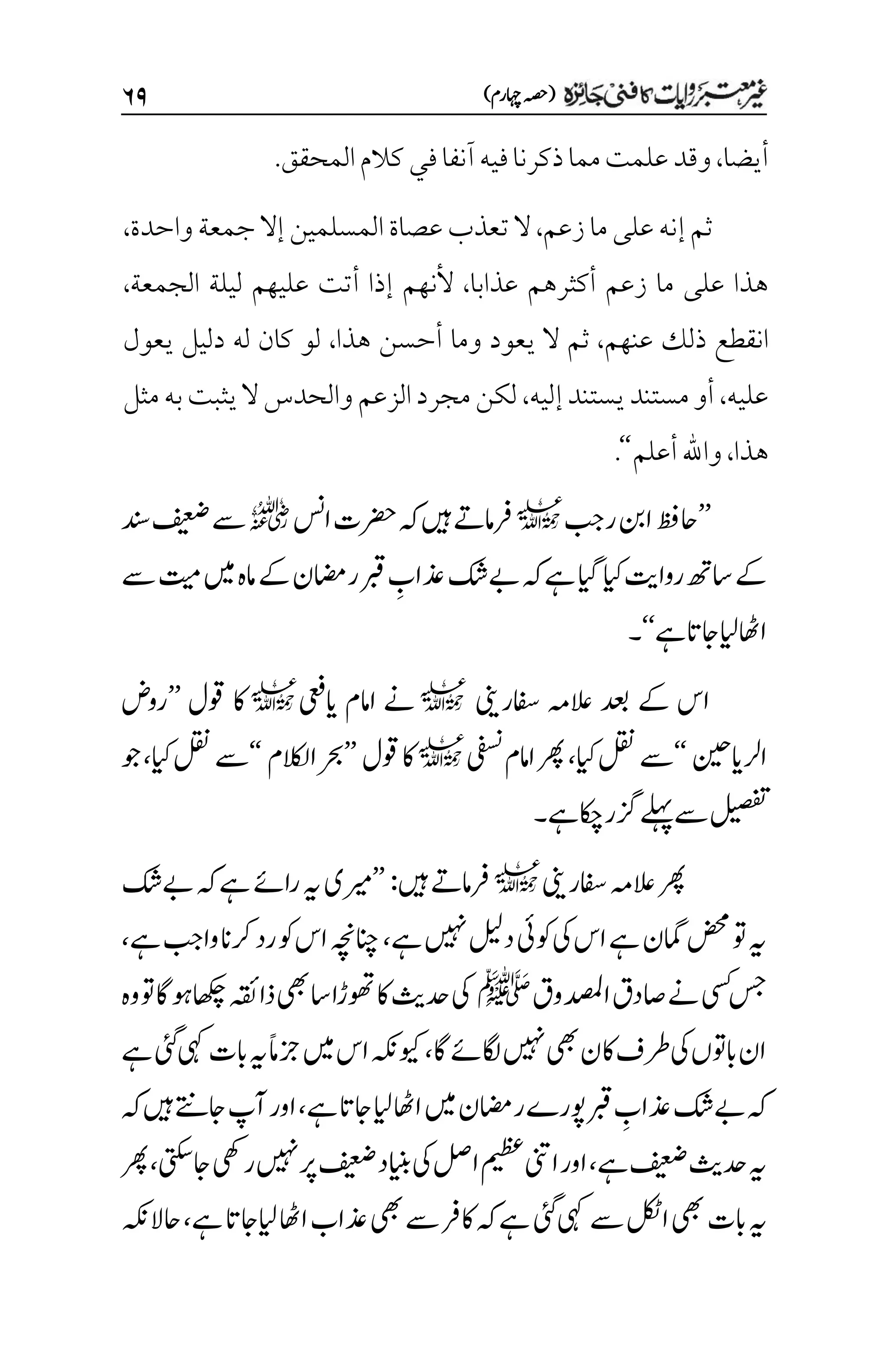 )‫اہچرم‬‫(ہصح‬
۶۲
‫أيضا‬
،
‫و‬
‫م‬‫علمت‬‫قد‬
‫م‬
‫ا‬
‫فيه‬‫ذكرنا‬
‫آنف‬
‫كالم‬‫في‬‫ا‬
‫المحقق‬
.
‫زعم‬‫ما‬‫على‬‫إنه‬‫ثم‬
،
‫واحدة‬‫جمعة‬‫إال‬‫المسلمين‬‫عصاة‬‫تعذب‬‫ال‬
،
‫عذابا‬ ‫أكثرهم‬ ‫زعم‬ ‫ما‬ ‫على‬ ‫هذا‬
،
‫ألن‬
‫ه‬
‫الجمعة‬ ‫ليلة‬ ‫عليهم‬ ‫أتت‬ ‫إذا‬ ‫م‬
،
‫عنهم‬ ‫ذلك‬ ‫انقطع‬
،
‫هذا‬ ‫أحسن‬ ‫وما‬ ‫يعود‬ ‫ال‬ ‫ثم‬
،
‫يعول‬ ‫دليل‬ ‫له‬ ‫كان‬ ‫لو‬
‫عليه‬
،
‫إليه‬‫يستند‬‫مستند‬‫أو‬
،
‫وال‬‫الزعم‬‫مجرد‬‫لكن‬
‫مثل‬‫به‬‫يثبت‬‫ال‬‫حدس‬
‫هذا‬
،
‫أعلم‬‫واهلل‬
‘‘
.
’’
‫ربج‬‫انب‬‫احظف‬
l
‫اسن‬‫رضحت‬‫ہک‬‫ںیہ‬‫رفامےت‬
r
‫دنس‬‫فیعض‬‫ےس‬
‫ےس‬‫تیم‬‫ںیم‬‫امہ‬‫ےک‬‫ریمان‬‫ربق‬ ‫م‬
‫ذعاب‬‫ےبکش‬‫ہک‬‫ےہ‬‫ایگ‬‫ایک‬‫رواتی‬‫اسھت‬‫ےک‬
‫ےہ‬‫اجات‬‫ایل‬‫ااھٹ‬
‘‘
‫۔‬
‫افسرینی‬ ‫العہم‬ ‫دعب‬ ‫ےک‬ ‫اس‬
l
‫اییعف‬ ‫اامم‬ ‫ےن‬
l
‫وقل‬ ‫اک‬
’’
‫روض‬
‫ارلاینیح‬
‘‘
‫ایک‬‫لقن‬‫ےس‬
،
‫یفسن‬‫اامم‬‫رھپ‬
l
‫وقل‬‫اک‬
’’
‫االکلم‬‫رحب‬
‘‘
‫ایک‬‫لقن‬‫ےس‬
،
‫وج‬
‫ےہ‬‫اکچ‬‫زگر‬‫ےلہپ‬‫ےس‬‫لیصفت‬
‫۔‬
‫افسرینی‬‫العہم‬‫رھپ‬
l
‫ںیہ‬‫رفامےت‬
:
’’
‫ےبکش‬‫ہک‬‫ےہ‬‫راےئ‬‫ہی‬‫ریمی‬
‫ےہ‬‫ںیہن‬‫دلیل‬‫وکیئ‬‫یک‬‫اس‬‫ےہ‬‫امگن‬‫ضحم‬‫وت‬‫ہی‬
،
‫ےہ‬‫وابج‬‫رکان‬‫رد‬‫وک‬‫اس‬‫انچہچن‬
،
‫ادصملوق‬‫اصدق‬‫ےن‬‫یسک‬‫سج‬
‫ﷺ‬
‫اس‬‫وھتڑا‬‫اک‬‫دحثی‬‫یک‬
‫وہ‬‫وت‬‫وہاگ‬‫اھکچ‬‫ذاہقئ‬‫یھب‬
‫اگ‬‫اگلےئ‬‫ںیہن‬‫یھب‬‫اکن‬‫رطف‬‫یک‬‫ابوتں‬‫ان‬
،
‫ےہ‬‫یئگ‬‫یہک‬‫ابت‬‫ہی‬‫ًام‬‫زج‬‫ںیم‬‫اس‬‫ویکہکن‬
‫ےہ‬‫اجات‬‫ایل‬‫ااھٹ‬‫ںیم‬‫ریمان‬‫وپرے‬‫ربق‬ ‫م‬
‫ذعاب‬‫ےبکش‬‫ہک‬
،
‫ہک‬‫ںیہ‬‫اجےتن‬‫آپ‬‫اور‬
‫ےہ‬‫فیعض‬‫دحثی‬‫ہی‬
،
‫یتکس‬‫اج‬‫ریھک‬‫ںیہن‬‫رپ‬‫فیعض‬‫اینبد‬‫یک‬‫الص‬‫میظع‬‫اینت‬‫اور‬
،
‫رھپ‬
‫ابت‬‫ہی‬
‫ےہ‬‫ایلاجات‬‫ااھٹ‬‫ذعاب‬‫یھب‬‫ےس‬‫اکرف‬‫ہک‬‫ےہ‬‫یئگ‬‫یہک‬‫ےس‬‫الکٹ‬‫یھب‬
،
‫احالہکن‬
 