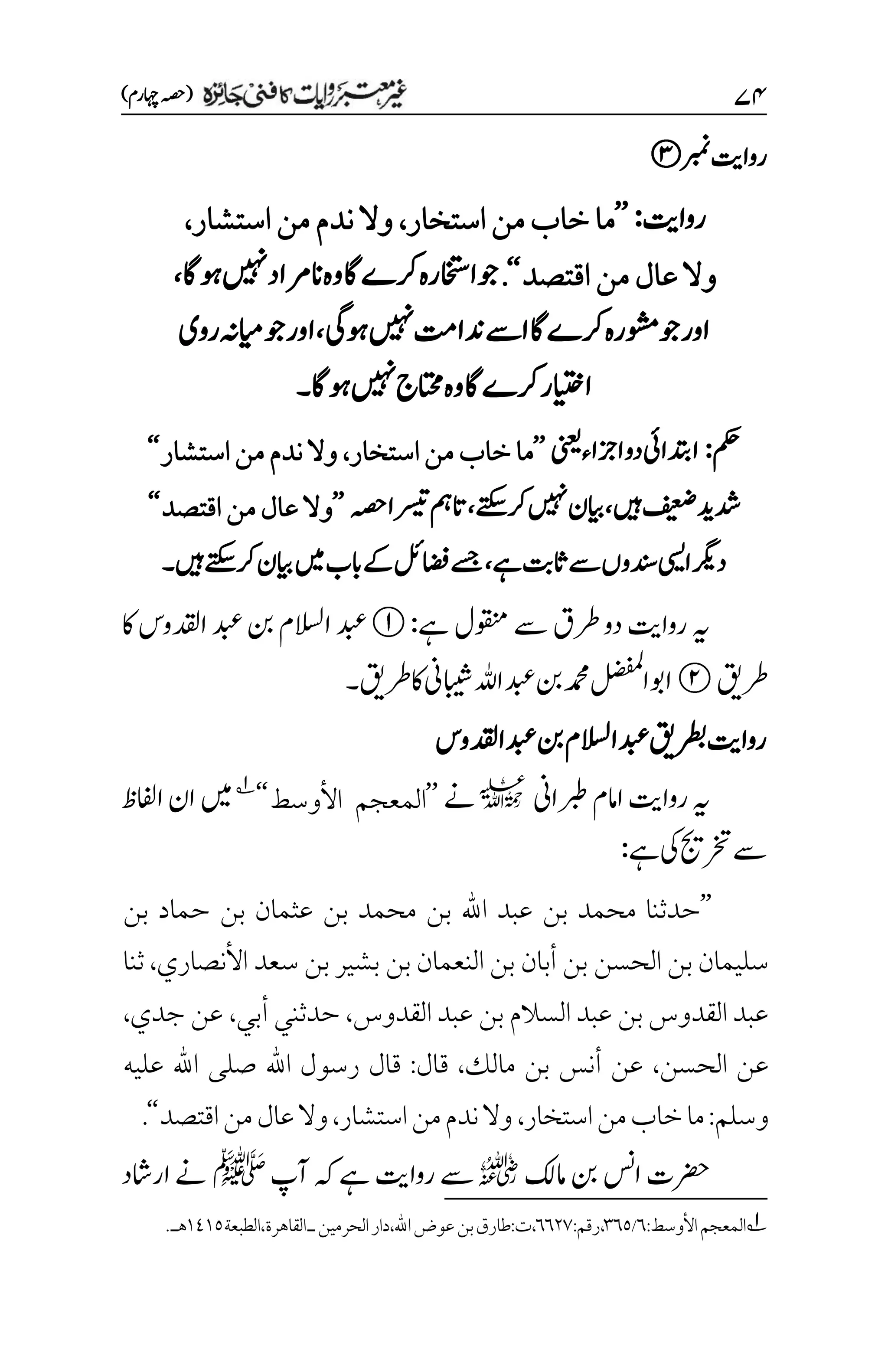۴۷
)‫اہچرم‬‫(ہصح‬
‫ربمن‬‫رواتی‬
‫رواتی‬
:
’’
‫ما‬
‫استخار‬‫من‬‫خاب‬
،
‫استشار‬‫من‬‫ندم‬‫وال‬
،
‫اقتصد‬‫من‬‫عال‬‫وال‬
‘‘
.
‫وہاگ‬‫ںیہن‬‫انرماد‬‫وہ‬‫اگ‬‫رکے‬‫وجااختسرہ‬
،
‫وہیگ‬‫ںیہن‬‫دناتم‬‫اےس‬‫رکےاگ‬‫وشمرہ‬‫وج‬‫اور‬
،
‫روی‬‫ایمہن‬‫وج‬‫اور‬
‫وہاگ‬‫ںیہن‬‫اتحمج‬‫وہ‬‫اگ‬‫رکے‬‫اایتخر‬
‫۔‬
‫مکح‬
:
‫ینعی‬‫ازجاء‬‫دو‬‫ادتبایئ‬
’’
‫استخار‬‫من‬‫خاب‬‫ما‬
،
‫استشار‬‫من‬‫ندم‬‫وال‬
‘‘
‫فیعض‬‫دشدی‬
‫ںیہ‬
،
‫رکےتکس‬‫ںیہن‬‫ایبن‬
،
‫ہصح‬‫رسیتا‬‫اتمہ‬
’’
‫اقتصد‬‫من‬‫عال‬‫وال‬
‘‘
‫ےہ‬‫اثتب‬‫ےس‬‫دنسوں‬‫ایسی‬‫درگی‬
،
‫ںیہ‬‫رکےتکس‬‫ایبن‬‫ںیم‬‫ابب‬‫ےک‬‫اضفلئ‬‫ےسج‬
‫۔‬
‫ےہ‬‫وقنمل‬‫ےس‬‫رطق‬‫دو‬‫رواتی‬‫ہی‬
:
‫اک‬‫ادقلوس‬‫دبع‬‫نب‬‫االسلم‬‫دبع‬
‫رطقی‬
‫رطقی‬‫اک‬‫ابیشین‬‫اہلل‬‫دبع‬‫نب‬‫دمحم‬‫الضفمل‬‫اوب‬
‫۔‬
‫رطبقی‬‫رواتی‬
‫دبعادقلوس‬‫نب‬‫دبعاالسلم‬
‫رواتی‬‫ہی‬
‫ربطاین‬‫اامم‬
l
‫ےن‬
’’
‫ال‬
‫األوسط‬ ‫معجم‬
‘‘
1
‫ںیم‬
‫اافلظ‬‫ان‬
‫ےہ‬‫یک‬‫رختجی‬‫ےس‬
:
’’
‫بن‬ ‫حماد‬ ‫بن‬ ‫عثمان‬ ‫بن‬ ‫محمد‬ ‫بن‬ ‫اهلل‬ ‫عبد‬ ‫بن‬ ‫محمد‬ ‫حدثنا‬
‫األنصاري‬ ‫سعد‬ ‫بن‬ ‫بشير‬ ‫بن‬ ‫النعمان‬ ‫بن‬ ‫أبان‬ ‫بن‬ ‫الحسن‬ ‫بن‬ ‫سليمان‬
،
‫ثنا‬
‫بن‬ ‫السالم‬ ‫عبد‬ ‫بن‬‫القدوس‬‫عبد‬
‫القدوس‬‫عبد‬
،
‫أبي‬‫حدثني‬
،
‫جدي‬ ‫عن‬
،
‫الحسن‬ ‫عن‬
،
‫مالك‬ ‫بن‬ ‫أنس‬ ‫عن‬
،
‫قال‬
:
‫عليه‬ ‫اهلل‬ ‫صلى‬ ‫اهلل‬ ‫رسول‬ ‫قال‬
‫وسلم‬
:
‫استخار‬‫من‬‫خاب‬‫ما‬
،
‫استشار‬‫من‬‫ندم‬‫وال‬
،
‫اقتصد‬‫من‬‫عال‬‫وال‬
‘‘
.
‫امکل‬‫نب‬‫اسن‬‫رضحت‬
r
‫آپ‬‫ہک‬‫ےہ‬‫رواتی‬‫ےس‬
‫ﷺ‬
‫اراشد‬‫ےن‬
1
‫المعجم‬
‫األوسط‬
:
۱
/
۲۱۸
،
‫رقم‬
:
۱۱۲۳
،
‫ت‬
:
‫طارق‬
‫بن‬
‫عوض‬
‫اهلل‬
،
‫دار‬
‫الحرمين‬
‫ـ‬
‫القاهرة‬
‫الطبعة‬،
۰1۰۸
.‫هـ‬
 