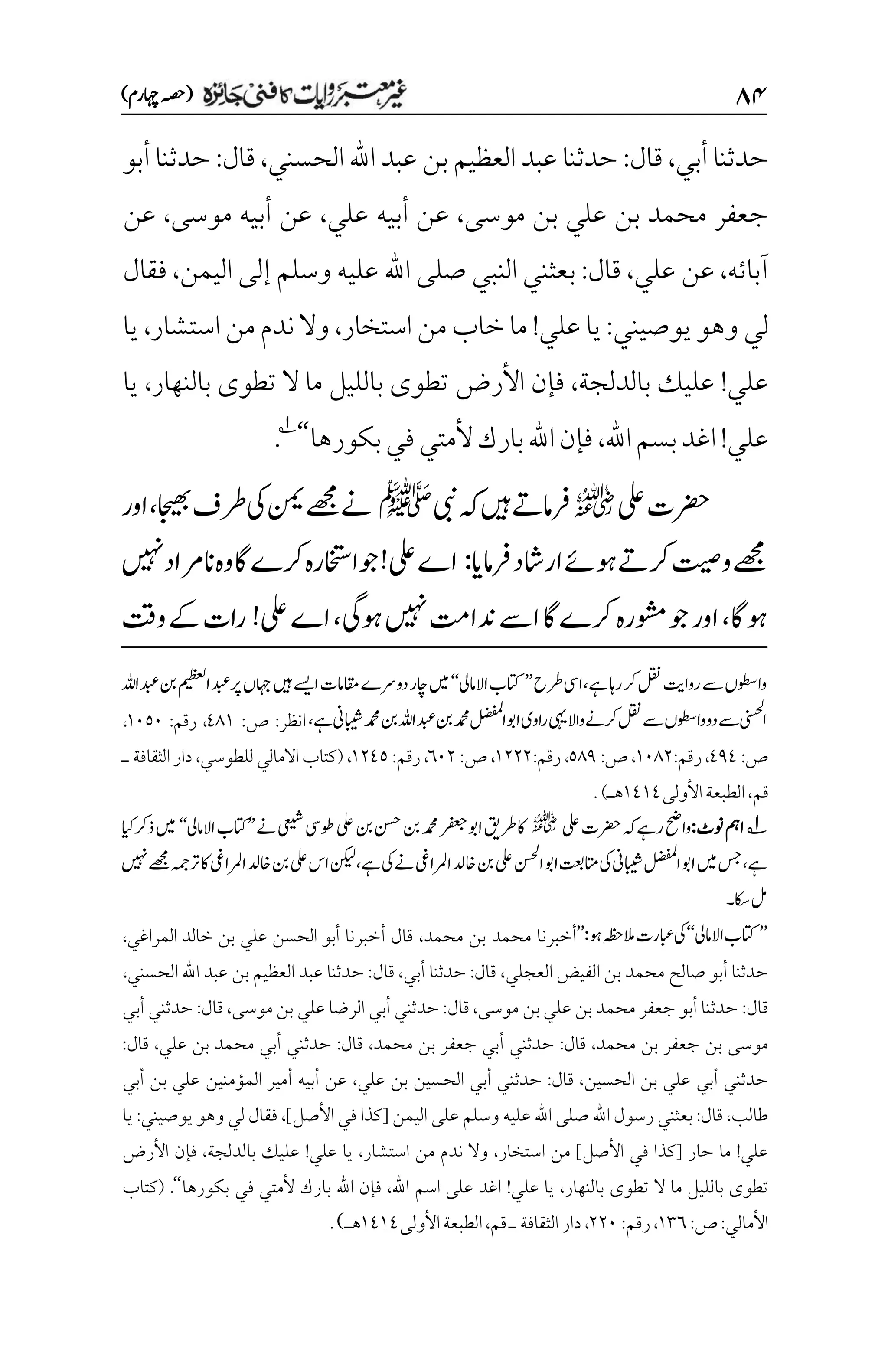 ۵۷
)‫اہچرم‬‫(ہصح‬
‫أبي‬‫حدثنا‬
،
‫قال‬
:
‫الحسني‬‫اهلل‬ ‫عبد‬ ‫بن‬‫العظيم‬‫عبد‬ ‫حدثنا‬
،
‫قال‬
:
‫حدثنا‬
‫أبو‬
‫موسى‬ ‫بن‬ ‫علي‬ ‫بن‬ ‫محمد‬ ‫جعفر‬
،
‫علي‬ ‫أبيه‬ ‫عن‬
،
‫موسى‬ ‫أبيه‬ ‫عن‬
،
‫عن‬
‫آبائه‬
،
‫علي‬ ‫عن‬
،
‫قال‬
:
‫اليمن‬ ‫إلى‬ ‫وسلم‬ ‫عليه‬ ‫اهلل‬ ‫صلى‬ ‫النبي‬ ‫بعثني‬
،
‫فقال‬
‫يوصيني‬‫وهو‬‫لي‬
:
‫علي‬ ‫يا‬
!
‫استخار‬‫من‬‫خاب‬‫ما‬
،
‫استشار‬‫من‬‫ندم‬ ‫وال‬
،
‫يا‬
‫علي‬
!
‫بالدلجة‬ ‫عليك‬
،
‫تطو‬ ‫األرض‬ ‫فإن‬
‫ى‬
‫تطو‬ ‫ال‬ ‫ما‬ ‫بالليل‬
‫ى‬
‫بالنهار‬
،
‫يا‬
‫عل‬
‫ي‬
!
‫اهلل‬‫بسم‬‫اغد‬
،
‫بكورها‬‫في‬‫ألمتي‬‫بارك‬‫اهلل‬‫فإن‬
‘‘
1
.
‫یلع‬‫رضحت‬
r
‫یبن‬‫ہک‬‫ںیہ‬‫رفامےت‬
‫ﷺ‬
‫اجیھب‬‫رطف‬‫یک‬‫نمی‬‫ےھجم‬‫ےن‬
،
‫اور‬
‫رفامای‬‫اراشد‬‫وہےئ‬‫رکےت‬‫وتیص‬‫ےھجم‬
:
!‫یلع‬‫اے‬
‫ںیہن‬‫انرماد‬‫وہ‬‫اگ‬‫رکے‬‫وجااختسرہ‬
‫وہاگ‬
،
‫رکے‬‫وشمرہ‬‫وج‬‫اور‬
‫وہیگ‬‫ںیہن‬‫دناتم‬‫اےس‬‫اگ‬
،
‫اے‬
‫یلع‬
!
‫وتق‬‫ےک‬‫رات‬
‫رطح‬‫ایس‬،‫ےہ‬‫راہ‬‫رک‬‫لقن‬‫رواتی‬‫ےس‬‫واوطسں‬
’’
‫االامیل‬‫اتکب‬
‘‘
‫اہلل‬‫دبع‬‫نب‬‫امیظعل‬‫رپدبع‬‫اہجں‬‫ںیہ‬‫اےسی‬‫اقمامت‬‫دورسے‬‫اچر‬‫ںیم‬
‫نب‬‫دمحم‬‫الضفمل‬‫اوب‬‫اوی‬‫ر‬‫یہی‬‫واال‬‫رکےن‬‫لقن‬‫ےس‬‫واوطسں‬‫دو‬‫ےس‬‫اینسحل‬
‫ےہ‬‫ابیشین‬‫دمحم‬‫نب‬‫اہلل‬‫دبع‬
،
‫ا‬
:‫نظر‬
:‫ص‬
11۰
:‫رقم‬ ،
۰۱۸۱
،
:‫ص‬
111
،
:‫رقم‬
۰۱1۲
،
:‫ص‬
۸11
،
:‫رقم‬
۰۲۲۲
،
:‫ص‬
۱۱۲
،
:‫رقم‬
۰۲1۸
،
،‫للطوسي‬‫االمالي‬‫(كتاب‬
‫الثقافة‬‫دار‬
‫ـ‬
‫قم‬
،
‫األولى‬‫الطبعة‬
۰1۰1
)‫هـ‬
.
1
‫ونٹ‬‫امہ‬
:
‫یلع‬‫رضحت‬‫ہک‬‫رےہ‬‫واحض‬
r
‫ےن‬‫یعیش‬‫وطیس‬‫یلع‬‫نب‬‫نسح‬‫نب‬‫دمحم‬‫رفعج‬‫اوب‬‫رطقی‬‫اک‬
’’
‫اال‬‫اتکب‬
‫ام‬
‫یل‬
‘‘
‫ایک‬‫ذرک‬‫ںیم‬
‫ےہ‬
،
‫ےہ‬‫یک‬‫ےن‬‫ارملایغ‬‫اخدل‬‫نب‬‫یلع‬‫انسحل‬‫اوب‬‫اتمتعب‬‫یک‬‫ابیشین‬‫الضفمل‬‫اوب‬‫ںیم‬‫سج‬
،
‫ںیہن‬‫ےھجم‬‫رتہمج‬‫اک‬‫ارملایغ‬‫اخدل‬‫نب‬‫یلع‬‫اس‬‫نکیل‬
‫اکس۔‬‫لم‬
’’
‫االامیل‬‫اتکب‬
‘‘
:‫وہ‬‫المہظح‬‫ابعرت‬‫یک‬
’’
‫الم‬ ‫خالد‬ ‫بن‬ ‫علي‬ ‫الحسن‬ ‫أبو‬ ‫أخبرنا‬ ‫قال‬ ،‫محمد‬ ‫بن‬ ‫محمد‬ ‫أخبرنا‬
،‫راغي‬
‫حدثنا‬
‫صالح‬ ‫أبو‬
‫الفيض‬ ‫بن‬ ‫محمد‬
‫العجلي‬
،
‫قال‬
:
‫أبي‬ ‫حدثنا‬
،
‫قال‬
:
‫الحسني‬ ‫اهلل‬ ‫عبد‬ ‫بن‬ ‫العظيم‬ ‫عبد‬ ‫حدثنا‬
،
‫قال‬
:
‫موسى‬ ‫بن‬‫علي‬ ‫بن‬‫محمد‬ ‫جعفر‬ ‫أبو‬ ‫حدثنا‬
،
:‫قال‬
‫حدثن‬
‫ي‬
‫أبي‬
‫موسى‬ ‫بن‬ ‫علي‬ ‫الرضا‬
،
:‫قال‬
‫حدثن‬
‫ي‬
‫أبي‬
‫موسى‬
‫محمد‬ ‫بن‬ ‫جعفر‬ ‫بن‬
،
:‫قال‬
‫حدثن‬
‫ي‬
‫أبي‬
،‫محمد‬ ‫بن‬ ‫جعفر‬
:‫قال‬
‫حدثن‬
‫ي‬
‫أبي‬
‫علي‬ ‫بن‬ ‫محمد‬
،
:‫قال‬
‫حدثن‬
‫ي‬
‫أبي‬
،‫الحسين‬ ‫بن‬ ‫علي‬
:‫قال‬
‫حدثن‬
‫ي‬
‫أبي‬
،‫علي‬ ‫بن‬ ‫الحسين‬
‫عن‬
‫المؤمنين‬ ‫أمير‬ ‫أبيه‬
‫علي‬
‫أبي‬ ‫بن‬
‫طالب‬
،
‫قال‬
:
‫بعثني‬
‫اهلل‬ ‫رسول‬
‫عليه‬ ‫اهلل‬ ‫صلى‬
‫وسلم‬
‫ع‬
‫اليمن‬ ‫لى‬
]‫األصل‬ ‫في‬ ‫[كذا‬
،
‫يوصيني‬ ‫وهو‬ ‫لي‬ ‫فقال‬
:
‫يا‬
‫علي‬
!
‫ما‬
‫ح‬
‫ا‬
‫ر‬
]‫األصل‬ ‫في‬ ‫[كذا‬
‫استخار‬ ‫من‬
،
‫من‬ ‫ندم‬ ‫وال‬
‫استشار‬
،
‫علي‬ ‫يا‬
!
‫بالدلجة‬ ‫عليك‬
،
‫األرض‬ ‫فإن‬
‫تطو‬
‫ى‬
‫تطو‬ ‫ال‬ ‫ما‬ ‫بالليل‬
‫ى‬
‫بالنهار‬
،
‫علي‬ ‫يا‬
!
‫اغد‬
‫ا‬ ‫على‬
‫اهلل‬ ‫سم‬
،
‫بكورها‬ ‫في‬ ‫ألمتي‬ ‫بارك‬ ‫اهلل‬ ‫فإن‬
‘‘
.
(
‫كتاب‬
‫األمالي‬
:‫ص‬:
۰۲۱
:‫رقم‬،
۲۲۱
،
‫األولى‬‫الطبعة‬،‫قم‬‫ـ‬‫الثقافة‬‫دار‬
۰1۰1
‫هـ‬
)
.
 