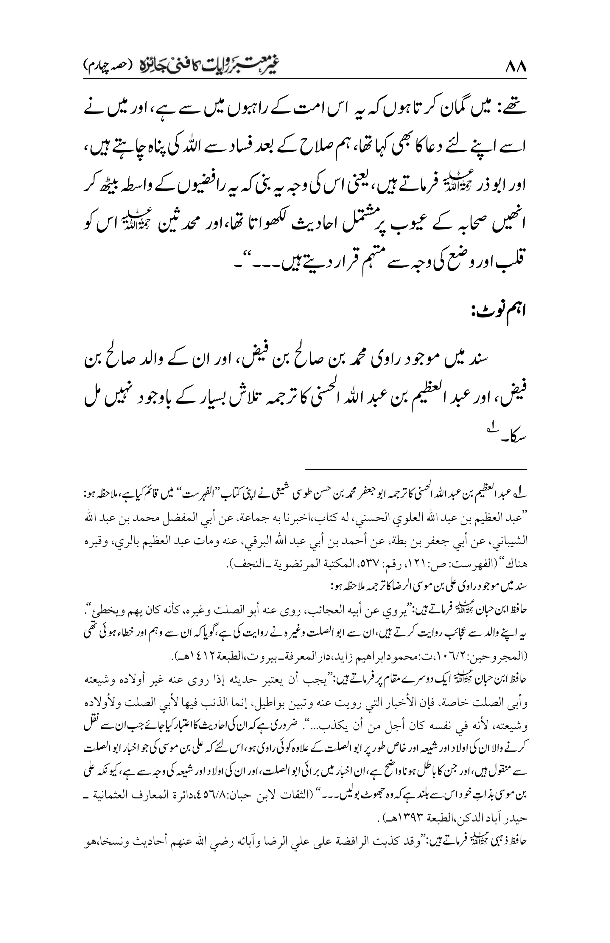 ۵۵
)‫اہچرم‬‫(ہصح‬
‫ےھت‬
:
‫امگن‬‫ںیم‬
‫ہی‬‫ہک‬‫وہں‬‫رکات‬
‫ےس‬‫ںیم‬‫راوبہں‬‫ےک‬‫اتم‬‫اس‬
‫ےہ‬
،
‫ےن‬‫ںیم‬‫اور‬
‫ےئل‬‫اےنپ‬‫اےس‬
‫اھت‬‫اہک‬‫یھب‬‫اک‬‫داع‬
،
‫ںیہ‬‫اچےتہ‬‫انپہ‬‫یک‬‫اہلل‬‫ےس‬‫اسفد‬‫دعب‬‫ےک‬‫الصح‬‫مہ‬
،
‫ذر‬‫اوب‬‫اور‬
l
‫ںیہ‬‫رفامےت‬
،
‫رک‬‫ھٹیب‬‫واہطس‬‫ےک‬‫راویضفں‬‫ہی‬‫ہک‬‫ینب‬‫ہی‬‫وہج‬‫یک‬‫اس‬‫ینعی‬
‫وھکلاات‬‫ااحدثی‬‫لمتشم‬‫رپ‬‫ویعب‬‫ےک‬‫احصہب‬‫اںیھن‬
‫اھت‬
،
‫دحمنیث‬‫اور‬
l
‫وک‬‫اس‬
‫ںیہ‬‫دےتی‬‫رقار‬‫مہتم‬‫ےس‬‫وہج‬‫یک‬‫وعض‬‫اور‬‫بلق‬
‫۔‬
‫۔۔‬
‘‘
‫۔‬
‫ونٹ‬‫امہ‬
:
‫راو‬‫وموجد‬‫ںیم‬‫دنس‬
‫ی‬
‫نب‬‫اصحل‬‫نب‬‫دمحم‬
‫ضیف‬
،
‫وادل‬‫ےک‬‫ان‬‫اور‬
‫نب‬‫اصحل‬
‫ضیف‬
،
‫اور‬
‫دبع‬
‫امیظعل‬
‫اهلل‬‫دبع‬‫نب‬
‫اینسحل‬
‫رتہمج‬‫اک‬
‫ابووجد‬‫ےک‬‫ایسبر‬‫التش‬
‫لم‬‫ںیہن‬
‫اکس‬
‫۔‬
1
1
‫وطیس‬‫نسح‬‫نب‬‫دمحم‬‫رفعج‬‫اوب‬‫رتہمج‬‫اک‬‫اینسحل‬‫اهلل‬‫دبع‬‫نب‬‫امیظعل‬‫دبع‬
‫یعیش‬
‫اتکب‬‫اینپ‬‫ےن‬
’’
‫ارہفل ِتس‬
‘‘
‫ےہ‬‫ایک‬‫اقمئ‬‫ںیم‬
،
‫وہ‬‫المہظح‬
:
’’
‫العلوي‬ ‫اهلل‬ ‫عبد‬ ‫بن‬‫العظيم‬ ‫عبد‬
‫الحسني‬
،
‫كتاب‬ ‫له‬
،
‫جماعة‬ ‫به‬ ‫اخبرنا‬
،
‫عن‬
‫أ‬
‫اهلل‬ ‫عبد‬ ‫بن‬ ‫محمد‬ ‫المفضل‬ ‫بي‬
‫الشيباني‬
،
‫عن‬
‫أ‬
‫بي‬
‫بطة‬ ‫بن‬ ‫جعفر‬
،
‫عن‬
‫أ‬
‫بن‬ ‫حمد‬
‫أ‬
‫البرقي‬ ‫اهلل‬ ‫عبد‬ ‫بي‬
،
‫بالري‬ ‫العظيم‬ ‫عبد‬ ‫ومات‬ ‫عنه‬
،
‫وقبره‬
‫هناك‬
‘‘
(
‫الفهرست‬
:
‫ص‬
:
۰۲۰
،
‫رقم‬
:
۸۲۳
،
‫النجف‬‫ـ‬‫المرتضوية‬‫المكتبة‬
)
.
:‫وہ‬‫المہظح‬‫رتہمج‬‫اک‬‫ارلاض‬‫ومیس‬‫نب‬‫یلع‬‫راوی‬‫وموجد‬‫ںیم‬‫دنس‬
‫ابحن‬‫انب‬‫احظف‬
l
:‫ںیہ‬‫رفامےت‬
’’
‫يروي‬
‫عن‬
‫أبيه‬
‫العجائ‬
‫ب‬
،
‫عنه‬ ‫روى‬
‫وغيره‬ ‫الصلت‬ ‫أبو‬
،
‫ويخط‬‫يهم‬‫كان‬‫كأنه‬
‫ئ‬
‘‘
.
‫ںیہ‬‫رکےت‬‫رواتی‬‫اجعبئ‬‫ےس‬‫وادل‬‫اےنپ‬‫ہی‬
،
‫ےہ‬‫یک‬‫رواتی‬‫ےن‬‫وریغہ‬‫اتلصل‬‫اوب‬‫ےس‬‫ان‬
،
‫یھت‬‫وہیئ‬‫اطخء‬‫اور‬‫ومہ‬‫ےس‬‫ان‬‫ہک‬‫وگای‬
(
‫المجروحين‬
:
۲
/
۰۱۱
،
‫ت‬
:
‫زايد‬‫محمودابراهيم‬
،
‫دارالمعرفة‬
‫ـ‬
‫بيروت‬
،
‫الطبعة‬
۰1۰۲
‫هـ‬
)
.
‫ابحن‬‫انب‬‫احظف‬
l
‫رپ‬‫اقمم‬‫دورسے‬‫اکی‬
‫ںیہ‬‫رفامےت‬
:
’’
‫وشيعته‬ ‫أوالده‬ ‫غير‬ ‫عنه‬ ‫روى‬ ‫إذا‬ ‫حديثه‬ ‫يعتبر‬ ‫أن‬ ‫يجب‬
‫خاصة‬ ‫الصلت‬ ‫وأبى‬
،
‫بواطيل‬ ‫وتبين‬ ‫عنه‬ ‫رويت‬ ‫التي‬ ‫األخبار‬ ‫فإن‬
،
‫ألب‬ ‫فيها‬ ‫الذنب‬ ‫إنما‬
‫ي‬
‫وألوالده‬ ‫الصلت‬
‫وشيعته‬
،
‫يكذب‬ ‫أن‬ ‫من‬ ‫أجل‬ ‫كان‬ ‫نفسه‬ ‫في‬ ‫ألنه‬
...
‘‘
.
‫لقن‬‫ےس‬‫ان‬‫بج‬‫اجےئ‬‫ایک‬‫اابتعر‬‫اک‬‫ااحدثی‬‫یک‬‫ان‬‫ہک‬‫ےہ‬‫رضوری‬
‫وہ‬‫راوی‬‫وکیئ‬‫العوہ‬‫ےک‬‫اتلصل‬‫اوب‬‫رپ‬‫وطر‬‫اخص‬‫اور‬‫ہعیش‬‫اور‬‫اوالد‬‫یک‬‫ان‬‫واال‬‫رکےن‬
‫ےئل‬‫اس‬،
‫اتلصل‬‫اوب‬‫اابخر‬‫وج‬‫یک‬‫ومیس‬‫نب‬‫یلع‬‫ہک‬
‫ںیہ‬‫وقنمل‬‫ےس‬
،
‫ےہ‬‫واحض‬‫وہان‬‫ابلط‬‫اک‬‫نج‬‫اور‬
،
‫اتلصل‬‫اوب‬‫ربایئ‬‫ںیم‬‫اابخر‬‫ان‬
،
‫ےہ‬‫ےس‬‫وہج‬‫یک‬‫ہعیش‬‫اور‬‫اوالد‬‫یک‬‫ان‬‫اور‬
،
‫یلع‬‫ویکہکن‬
‫م‬
‫ذبات‬‫ومیس‬‫نب‬
‫وخ‬
‫وبںیل‬‫وھجٹ‬‫وہ‬‫ہک‬‫ےہ‬‫ دنل‬‫ےس‬‫اس‬‫د‬
‫۔۔۔‬
‘‘
(
‫حبان‬ ‫البن‬ ‫الثقات‬
:
1
/
1۸۱
‫العثمانية‬ ‫المعارف‬ ‫دائرة‬،
‫ـ‬
‫ال‬‫آباد‬‫حيدر‬
‫دكن‬
،
‫الطبعة‬
۰۲1۲
‫هـ‬
)
.
‫ذیبہ‬‫احظف‬
l
‫ںیہ‬‫رفامےت‬
:
’’
‫ونسخا‬ ‫أحاديث‬ ‫عنهم‬ ‫اهلل‬ ‫رضي‬ ‫وآبائه‬ ‫الرضا‬ ‫علي‬ ‫على‬ ‫الرافضة‬ ‫كذبت‬ ‫وقد‬
،
‫هو‬
 