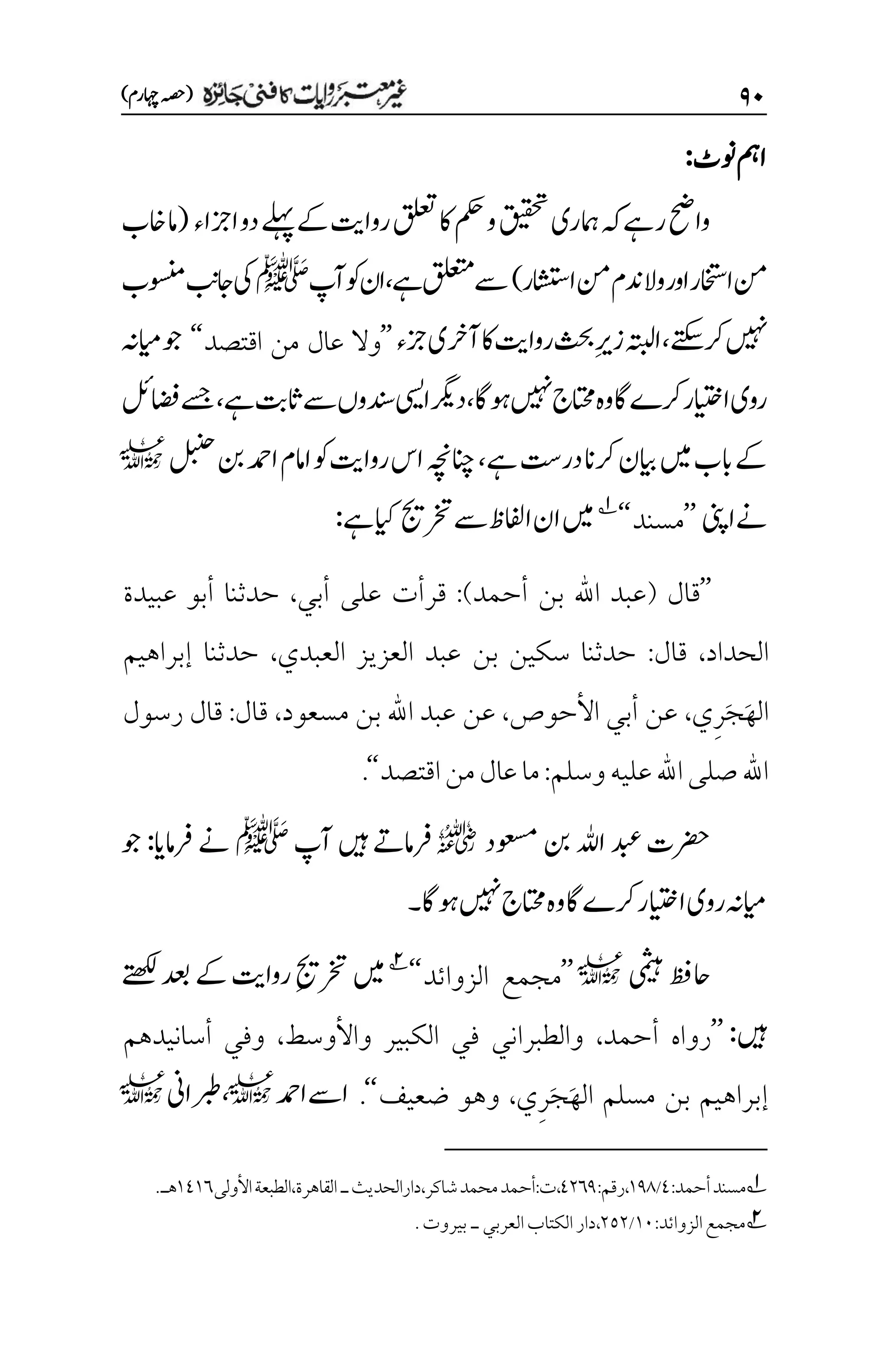 ۲۱
)‫اہچرم‬‫(ہصح‬
‫ونٹ‬‫امہ‬
:
‫قیقحت‬‫امہری‬‫ہک‬‫رےہ‬‫واحض‬
‫ازجاء‬‫دو‬‫ےلہپ‬‫ےک‬‫رواتی‬‫قلعت‬‫اک‬‫مکح‬‫و‬
(
‫اخب‬‫ام‬
‫ااشتسر‬‫نم‬‫دنم‬‫وال‬‫اور‬‫ااختسر‬‫نم‬
)
‫ےہ‬‫قلعتم‬‫ےس‬
،
‫آپ‬‫وک‬‫ان‬
‫ﷺ‬
‫وسنمب‬‫اجبن‬‫یک‬
‫ےتکس‬‫رک‬‫ںیہن‬
،
‫زجء‬‫آرخی‬‫اک‬‫رواتی‬‫ثحب‬‫م‬‫ری‬‫ز‬‫اہتبل‬
’’
‫اقتصد‬ ‫من‬ ‫عال‬ ‫وال‬
‘‘
‫ایمہن‬‫وج‬
‫وہاگ‬‫ںیہن‬‫اتحمج‬‫وہ‬‫اگ‬‫رکے‬‫اایتخر‬‫روی‬
،
‫ےس‬‫دنسوں‬‫ایسی‬‫درگی‬
‫ےہ‬‫اثتب‬
،
‫اضفلئ‬‫ےسج‬
‫ےہ‬‫در ِتس‬‫رکان‬‫ایبن‬‫ںیم‬‫ابب‬‫ےک‬
،
‫انچہچن‬
‫لبنح‬‫نب‬‫ادمح‬‫اامم‬‫وک‬‫رواتی‬‫اس‬
l
‫اینپ‬‫ےن‬
’’
‫مسند‬
‘‘
1
‫رختجی‬‫ےس‬‫اافلظ‬‫ان‬‫ںیم‬
‫ےہ‬‫ایک‬
:
’’
‫قال‬
(
‫أحمد‬ ‫بن‬ ‫اهلل‬ ‫عبد‬
)
:
‫أبي‬ ‫على‬ ‫قرأت‬
،
‫عبيدة‬ ‫أبو‬ ‫حدثنا‬
‫الحداد‬
،
‫قال‬
:
‫العبدي‬ ‫العزيز‬ ‫عبد‬ ‫بن‬ ‫سكين‬ ‫حدثنا‬
،
‫إبراهيم‬ ‫حدثنا‬
َ‫ه‬‫ال‬
َ‫ج‬
ِ‫ر‬
‫ي‬
،
‫األحوص‬ ‫أبي‬ ‫عن‬
،
‫مسعود‬ ‫بن‬ ‫اهلل‬ ‫عبد‬ ‫عن‬
،
‫قال‬
:
‫رسول‬ ‫قال‬
‫وسلم‬‫عليه‬‫اهلل‬‫صلى‬‫اهلل‬
:
‫اقتصد‬‫من‬‫عال‬‫ما‬
‘‘
.
‫وعسمد‬‫نب‬‫اہلل‬‫دبع‬‫رضحت‬
r
‫آپ‬‫ںیہ‬‫رفامےت‬
‫ﷺ‬
‫رفامای‬‫ےن‬
:
‫وج‬
‫وہاگ‬‫ںیہن‬‫اتحمج‬‫وہ‬‫اگ‬‫رکے‬‫اایتخر‬‫روی‬‫ایمہن‬
‫۔‬
‫یمثیہ‬‫احظف‬
l
’’
‫الزوائد‬ ‫مجمع‬
‘‘
2
‫ےک‬‫رواتی‬‫م‬‫جی‬‫رخت‬‫ںیم‬
‫ےتھکل‬‫دعب‬
‫ںیہ‬
:
’’
‫أحمد‬ ‫رواه‬
،
‫واألوسط‬ ‫الكبير‬ ‫في‬ ‫والطبراني‬
،
‫أسانيدهم‬ ‫وفي‬
َ‫ه‬‫ال‬ ‫مسلم‬ ‫بن‬ ‫إبراهيم‬
َ‫ج‬
ِ‫ر‬
‫ي‬
،
‫ضعيف‬ ‫وهو‬
‘‘
.
‫ادمح‬‫اےس‬
l
،
‫ربطاین‬
l
1
‫أحمد‬‫مسند‬
:
1
/
۰11
:‫رقم‬،
1۲۱1
،
:‫ت‬
‫شاكر‬‫محمد‬‫أحمد‬
‫دارالحديث‬،
‫ـ‬
‫القاهرة‬
،
‫األولى‬‫الطبعة‬
۰1۰۱
‫هـ‬
.
2
‫الزوائد‬‫مجمع‬
:
۰۱
/
۲۸۲
،
‫دار‬
‫ال‬
‫العربي‬‫كتاب‬
‫ـ‬
‫بيروت‬
.
 