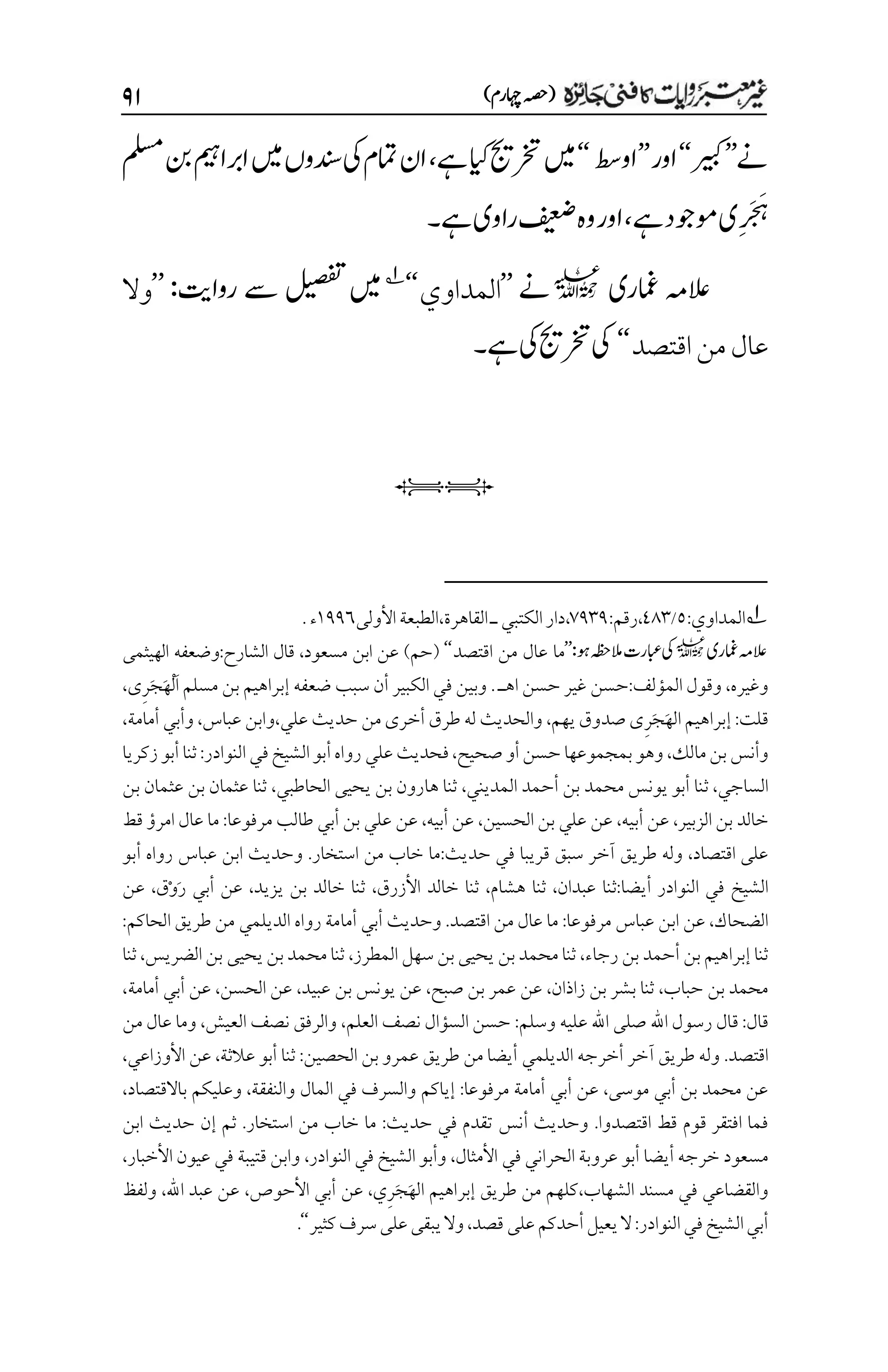 )‫اہچرم‬‫(ہصح‬
۲۲
‫ےن‬
’’
‫ریبک‬
‘‘
‫اور‬
’’
‫اوطس‬
‘‘
‫ےہ‬‫ایک‬‫رختجی‬‫ںیم‬
،
‫ملسم‬‫نب‬‫اربامیہ‬‫ںیم‬‫دنسوں‬‫یک‬‫امتم‬‫ان‬
‫ےہ‬‫وموجد‬‫می‬‫ر‬‫ر‬َ‫َج‬‫م‬‫ہ‬
،
‫ےہ‬‫راوی‬‫فیعض‬‫وہ‬‫اور‬
‫۔‬
‫امغری‬ ‫العہم‬
l
‫ےن‬
’’
‫المداوي‬
‘‘
1
‫رواتی‬ ‫ےس‬ ‫لیصفت‬ ‫ںیم‬
:
’’
‫وال‬
‫اقتصد‬‫من‬‫عال‬
‘‘
‫ےہ‬‫یک‬‫رختجی‬‫یک‬
‫۔‬
iI
1
‫المداوي‬
:
۸
/
11۲
،
:‫رقم‬
۳1۲1
،
‫الكتب‬‫دار‬
،‫القاهرة‬‫ـ‬‫ي‬
‫الطبعة‬
‫األولى‬
۰11۱
‫ء‬
.
‫امغری‬‫العہم‬
l
‫وہ‬‫المہظح‬‫ابعرت‬‫یک‬
:
’’
‫اقتصد‬ ‫من‬ ‫عال‬ ‫ما‬
‘‘
‫مسعو‬ ‫ابن‬ ‫عن‬ )‫(حم‬
،‫د‬
‫الشارح‬ ‫قال‬
:
‫الهيثمى‬ ‫وضعفه‬
‫وغيره‬
،
‫المؤلف‬ ‫وقول‬
:
‫ا‬ ‫حسن‬ ‫غير‬ ‫حسن‬
. ‫هـ‬
َ‫ا‬ ‫مسلم‬ ‫بن‬ ‫إبراهيم‬ ‫ضعفه‬ ‫سبب‬ ‫أن‬ ‫الكبير‬ ‫في‬ ‫وبين‬
ْ‫ل‬
َ‫ه‬
َ‫ج‬
ِ‫ر‬
‫ى‬
،
‫قلت‬
:
َ‫ه‬‫ال‬ ‫إبراهيم‬
َ‫ج‬
ِ‫ر‬
‫يهم‬ ‫صدوق‬ ‫ى‬
،
‫أخرى‬ ‫طرق‬ ‫له‬ ‫والحديث‬
‫حديث‬ ‫من‬
‫عل‬
،‫ي‬
‫عباس‬ ‫وابن‬
،
‫أمامة‬ ‫وأبي‬
،
‫ب‬‫وأنس‬
،‫مالك‬‫ن‬
‫صحي‬ ‫أو‬‫حسن‬ ‫بمجموعها‬‫وهو‬
،‫ح‬
‫فحديث‬
‫عل‬
‫ي‬
:‫النوادر‬ ‫في‬‫الشيخ‬‫أبو‬‫رواه‬
‫زكريا‬‫أبو‬ ‫ثنا‬
‫الساج‬
،‫ي‬
‫ث‬
‫المدين‬ ‫أحمد‬ ‫بن‬ ‫محمد‬ ‫يونس‬ ‫أبو‬ ‫نا‬
،‫ي‬
‫الحاطب‬ ‫يحيى‬ ‫بن‬ ‫هارون‬ ‫ثنا‬
،‫ي‬
‫بن‬ ‫عثمان‬ ‫بن‬ ‫عثمان‬ ‫ثنا‬
‫الزبير‬ ‫بن‬ ‫خالد‬
،
‫أبيه‬ ‫عن‬
،
‫عل‬ ‫عن‬
‫ي‬
‫الحسين‬ ‫بن‬
،
‫أبيه‬ ‫عن‬
،
‫عل‬ ‫عن‬
‫ي‬
‫أب‬ ‫بن‬
‫ي‬
‫مرفوعا‬ ‫طالب‬
:
‫قط‬ ‫امرؤ‬ ‫عال‬ ‫ما‬
‫اقتصاد‬ ‫على‬
،
‫ف‬ ‫قريبا‬ ‫سبق‬ ‫آخر‬ ‫طريق‬ ‫وله‬
‫ي‬
‫حديث‬
:
‫استخار‬ ‫من‬ ‫خاب‬ ‫ما‬
.
‫أبو‬ ‫رواه‬ ‫عباس‬ ‫ابن‬ ‫وحديث‬
‫ف‬ ‫الشيخ‬
‫ي‬
‫النوادر‬
:‫أيضا‬
‫عبدان‬ ‫ثنا‬
،
‫هشام‬ ‫ثنا‬
،
‫األزرق‬ ‫خالد‬ ‫ثنا‬
،
‫يزيد‬ ‫بن‬ ‫خالد‬ ‫ثنا‬
،
‫أب‬ ‫عن‬
‫ي‬
َ‫ر‬
ْ‫و‬
‫ق‬
،
‫عن‬
‫الضحاك‬
،
‫اب‬ ‫عن‬
‫مرفوعا‬ ‫عباس‬ ‫ن‬
:
‫اقتصد‬ ‫من‬ ‫عال‬ ‫ما‬
.
‫أب‬ ‫وحديث‬
‫ي‬
‫أما‬
‫الديلم‬ ‫رواه‬ ‫مة‬
‫ي‬
:‫الحاكم‬ ‫طريق‬ ‫من‬
‫رجاء‬ ‫بن‬ ‫أحمد‬ ‫بن‬‫إبراهيم‬ ‫ثنا‬
،
‫المطرز‬ ‫سهل‬ ‫بن‬ ‫يحيى‬ ‫بن‬‫محمد‬ ‫ثنا‬
،
‫الضريس‬‫بن‬ ‫يحيى‬ ‫بن‬‫محمد‬ ‫ثنا‬
،
‫ثنا‬
‫حباب‬ ‫بن‬ ‫محمد‬
،
‫زاذان‬ ‫بن‬ ‫بشر‬ ‫ثنا‬
،
‫صبح‬ ‫بن‬ ‫عمر‬ ‫عن‬
،
‫عبيد‬ ‫بن‬ ‫يونس‬ ‫عن‬
،
‫الحسن‬ ‫عن‬
،
‫أب‬ ‫عن‬
‫ي‬
‫أمامة‬
،
‫قال‬
:
‫اهلل‬ ‫رسول‬ ‫قال‬
‫وسلم‬ ‫عليه‬ ‫اهلل‬ ‫صلى‬
:
‫العلم‬ ‫نصف‬ ‫السؤال‬ ‫حسن‬
،
‫العيش‬ ‫نصف‬ ‫والرفق‬
،
‫من‬ ‫عال‬ ‫وما‬
‫اقتصد‬
.
‫الديلم‬ ‫أخرجه‬ ‫آخر‬ ‫طريق‬ ‫وله‬
‫ي‬
:‫الحصين‬ ‫بن‬ ‫عمرو‬ ‫طريق‬ ‫من‬ ‫أيضا‬
‫عالثة‬ ‫أبو‬ ‫ثنا‬
،
‫األوزاع‬ ‫عن‬
،‫ي‬
‫أب‬ ‫بن‬ ‫محمد‬ ‫عن‬
‫ي‬
‫موسى‬
،
‫أب‬ ‫عن‬
‫ي‬
:‫مرفوعا‬ ‫أمامة‬
‫والنفقة‬ ‫المال‬ ‫في‬ ‫والسرف‬ ‫إياكم‬
،
‫باالقتصاد‬ ‫وعليكم‬
،
‫اقتصدوا‬ ‫قط‬ ‫قوم‬ ‫افتقر‬ ‫فما‬
.
‫حديث‬ ‫في‬ ‫تقدم‬ ‫أنس‬ ‫وحديث‬
:
‫استخار‬ ‫من‬ ‫خاب‬ ‫ما‬
.
‫ابن‬ ‫حديث‬ ‫إن‬ ‫ثم‬
‫م‬
‫الحران‬ ‫عروبة‬ ‫أبو‬ ‫أيضا‬ ‫خرجه‬ ‫سعود‬
‫ي‬
‫األمثال‬ ‫في‬
،
‫النوادر‬ ‫في‬ ‫الشيخ‬ ‫وأبو‬
،
‫األخبار‬ ‫عيون‬ ‫في‬ ‫قتيبة‬ ‫وابن‬
،
‫والقضاع‬
‫ي‬
‫الشهاب‬ ‫مسند‬ ‫في‬
،
َ‫ه‬‫ال‬ ‫إبراهيم‬ ‫طريق‬ ‫من‬ ‫كلهم‬
َ‫ج‬
ِ‫ر‬
،‫ي‬
‫عن‬
‫األحوص‬ ‫أبي‬
،
‫اهلل‬ ‫عبد‬ ‫عن‬
،
‫ولفظ‬
‫النوادر‬‫في‬‫الشيخ‬‫أبي‬
:
‫قصد‬ ‫على‬‫أحدكم‬‫يعيل‬‫ال‬
،
‫كثير‬‫سرف‬‫على‬‫يبقى‬‫وال‬
‘‘
.
 