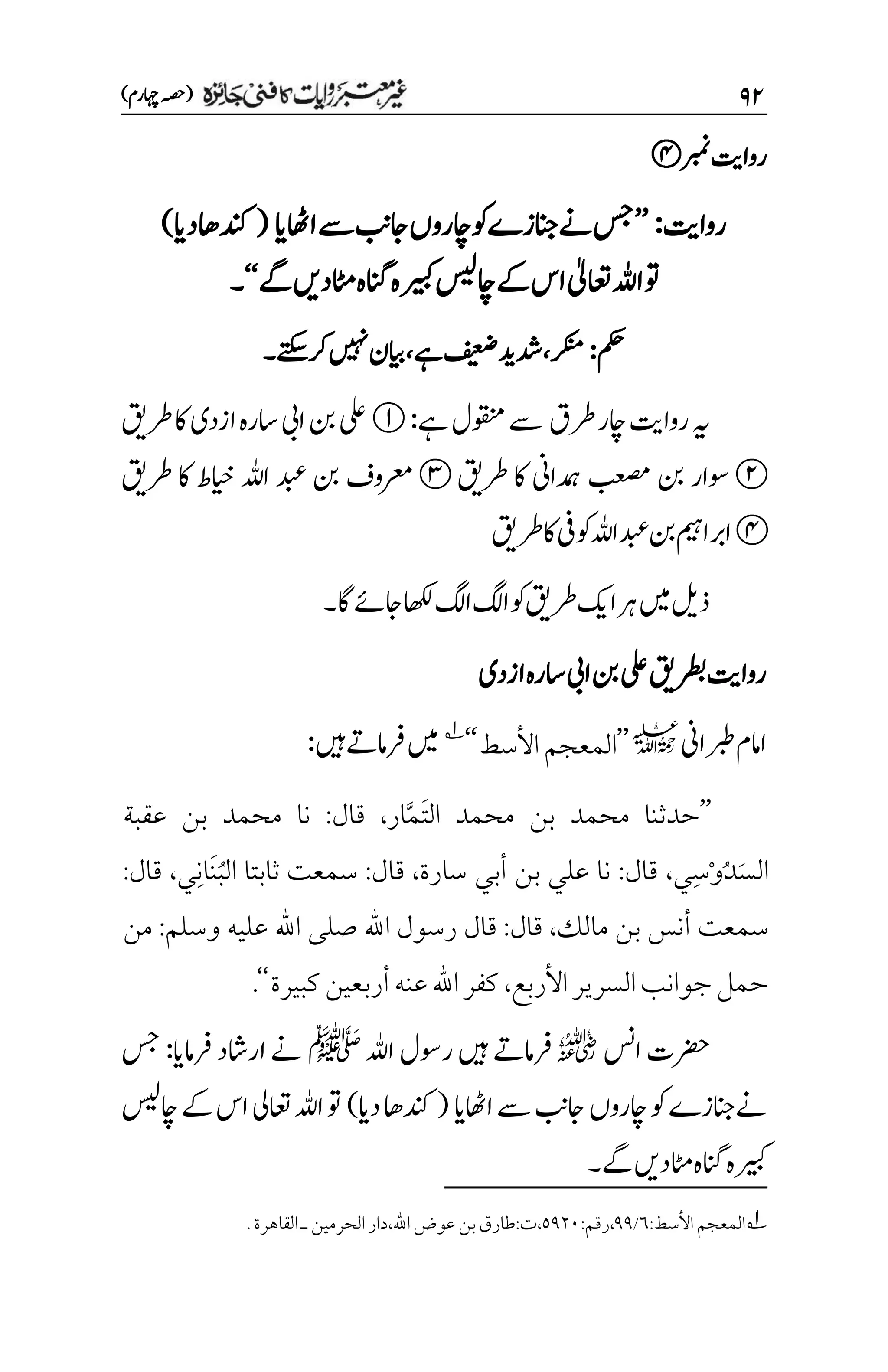 ۲۱
)‫اہچرم‬‫(ہصح‬
‫ربمن‬‫رواتی‬
‫رواتی‬
:
’’
‫ااھٹای‬‫ےس‬‫اجبن‬‫اچروں‬‫وک‬‫ےنانجزے‬‫سج‬
(
‫دای‬‫دنکاھ‬
)
‫اعتٰیل‬‫اہلل‬‫وت‬
‫ےگ‬‫اٹمدںی‬‫انگہ‬‫ریبکہ‬‫اچسیل‬‫ےک‬‫اس‬
‘‘
‫۔‬
‫مکح‬
:
‫رکنم‬
،
‫ےہ‬‫فیعض‬‫دشدی‬
،
‫ںیہن‬‫ایبن‬
‫رکےتکس‬
‫۔‬
‫رطق‬‫اچر‬‫رواتی‬‫ہی‬
‫ےہ‬‫وقنمل‬‫ےس‬
:
‫ازدی‬‫اسرہ‬‫ایب‬‫نب‬‫یلع‬
‫رطقی‬‫اک‬
‫داین‬ ‫م‬
‫ہ‬ ‫بعصم‬ ‫نب‬ ‫وسار‬
‫رطقی‬ ‫اک‬
‫ایخط‬ ‫اہلل‬ ‫دبع‬ ‫نب‬ ‫رعموف‬
‫رطقی‬ ‫اک‬
‫وکیف‬‫اہلل‬‫دبع‬‫نب‬‫اربامیہ‬
‫رطقی‬‫اک‬
‫اگ‬‫اجےئ‬‫اھکل‬‫اگل‬‫اگل‬‫وک‬‫رطقی‬‫اکی‬‫رہ‬‫ںیم‬‫ذلی‬
‫۔‬
‫ازدی‬‫اسرہ‬‫ایب‬‫نب‬‫یلع‬‫رطبقی‬‫رواتی‬
‫ربطاین‬‫اامم‬
l
’’
‫األسط‬‫المعجم‬
‘‘
1
‫ںیہ‬‫رفامےت‬‫ںیم‬
:
’’
َ‫ت‬‫ال‬ ‫محمد‬ ‫بن‬ ‫محمد‬ ‫حدثنا‬
َّ‫م‬
‫ار‬
،
‫قال‬
:
‫عقبة‬ ‫بن‬ ‫محمد‬ ‫نا‬
َ‫س‬‫ال‬
ُ‫د‬
ْ‫و‬
ِ‫س‬
‫ي‬
،
‫قال‬
:
‫سارة‬ ‫أبي‬ ‫بن‬ ‫علي‬ ‫نا‬
،
‫قال‬
:
ُ‫ب‬‫ال‬ ‫ثابتا‬ ‫سمعت‬
َ‫ن‬
ِ‫ن‬‫ا‬
‫ي‬
،
‫قال‬
:
‫مالك‬ ‫بن‬ ‫أنس‬ ‫سمعت‬
،
‫قال‬
:
‫وسلم‬ ‫عليه‬ ‫اهلل‬ ‫صلى‬ ‫اهلل‬ ‫رسول‬ ‫قال‬
:
‫من‬
‫األربع‬‫السرير‬‫جوانب‬‫حمل‬
،
‫كبيرة‬‫أربعين‬‫عنه‬‫اهلل‬‫كفر‬
‘‘
.
‫اسن‬‫رضحت‬
r
‫اہلل‬‫روسل‬‫ںیہ‬‫رفامےت‬
‫ﷺ‬
‫رفامای‬‫اراشد‬‫ےن‬
:
‫سج‬
‫ااھٹای‬‫ےس‬‫اجبن‬‫اچروں‬‫وک‬‫ےنانجزے‬
(
‫دای‬‫دنکاھ‬
)
‫اچسیل‬‫ےک‬‫اس‬‫اعتیل‬‫اہلل‬‫وت‬
‫ےگ‬‫اٹمدںی‬‫انگہ‬‫ریبکہ‬
‫۔‬
1
:‫األسط‬‫المعجم‬
۱
/
11
:‫رقم‬،
۸1۲۱
،‫اهلل‬‫عوض‬‫بن‬‫طارق‬:‫ت‬،
‫د‬
.‫القاهرة‬‫ـ‬‫الحرمين‬‫ار‬
 
