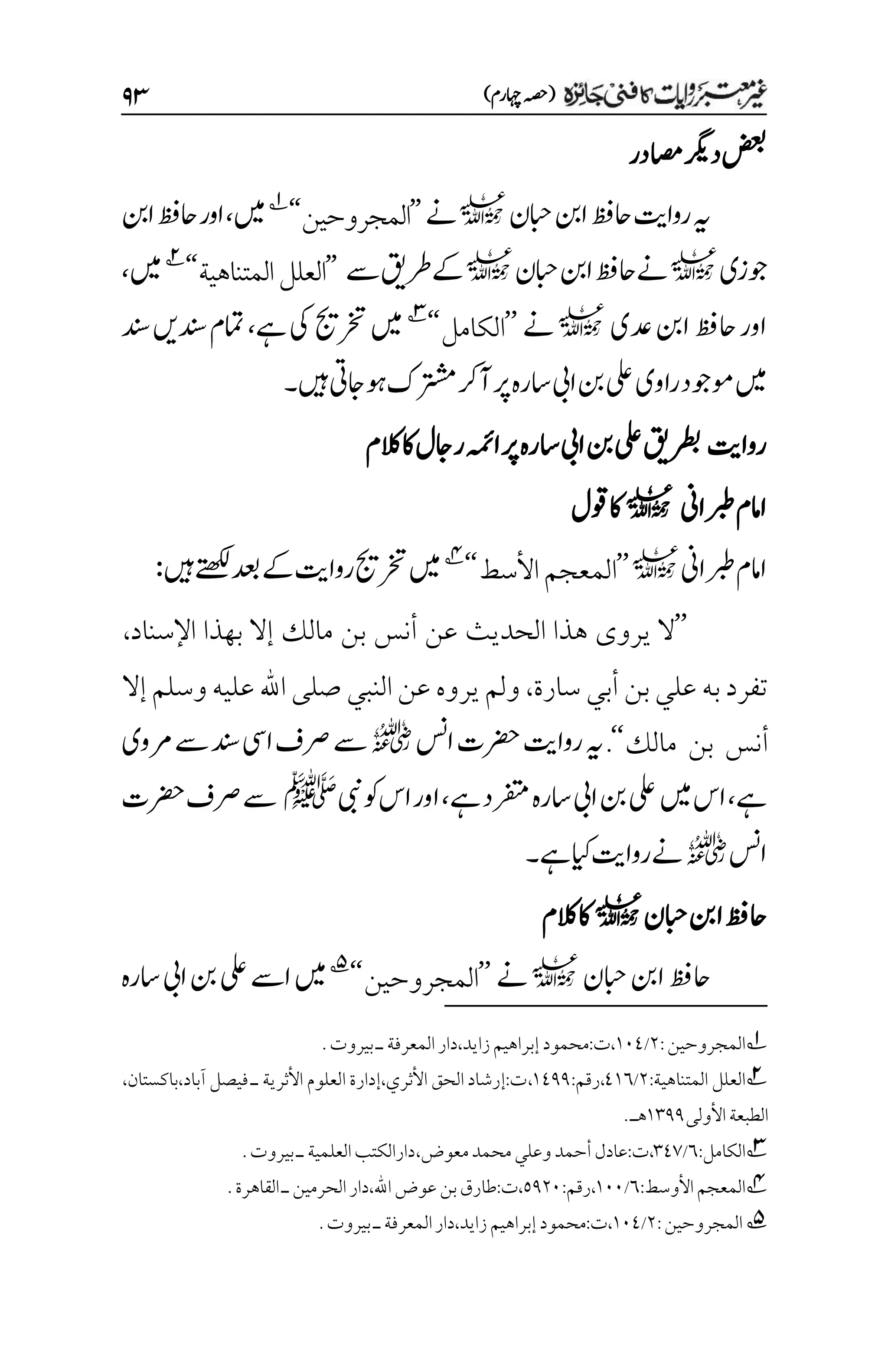 )‫اہچرم‬‫(ہصح‬
۲3
‫اصمدر‬‫درگی‬‫ضعب‬
‫ابحن‬‫انب‬‫احظف‬‫رواتی‬‫ہی‬
l
‫ےن‬
’’
‫المجروحين‬
‘‘
1
‫ںیم‬
،
‫انب‬‫احظف‬‫اور‬
‫وجزی‬
l
‫ابحن‬‫انب‬‫احظف‬‫ےن‬
l
‫ےس‬‫رطقی‬‫ےک‬
’’
‫العلل‬
‫المتناهية‬
‘‘
2
‫ںیم‬
،
‫دع‬‫انب‬‫احظف‬‫اور‬
‫ی‬
l
‫ےن‬
’’
‫الكامل‬
‘‘
3
‫ںیم‬
‫رختجی‬
‫ےہ‬‫یک‬
،
‫دنسںی‬‫امتم‬
‫دنس‬
‫راوی‬‫وموجد‬‫ںیم‬
‫ںیہ‬‫وہاجیت‬‫رتشمک‬‫آرک‬‫رپ‬‫اسرہ‬‫ایب‬‫نب‬‫یلع‬
‫۔‬
‫رواتی‬
‫اسرہ‬‫ایب‬‫نب‬‫یلع‬‫رطبقی‬
‫الکم‬‫اک‬‫راجل‬‫اہمئ‬‫رپ‬
‫ربطاین‬‫اامم‬
l
‫وقل‬‫اک‬
‫ربطاین‬‫اامم‬
l
’’
‫األسط‬‫المعجم‬
‘‘
4
‫ںیم‬
‫دعب‬‫ےک‬‫رواتی‬‫رختجی‬
‫ںیہ‬‫ےتھکل‬
:
’’
‫اإلسناد‬ ‫بهذا‬ ‫إال‬ ‫مالك‬ ‫بن‬ ‫أنس‬ ‫عن‬ ‫الحديث‬ ‫هذا‬ ‫يروى‬ ‫ال‬
،
‫سارة‬ ‫أبي‬ ‫بن‬‫علي‬ ‫به‬‫تفرد‬
،
‫إال‬‫وسلم‬ ‫عليه‬ ‫اهلل‬ ‫صلى‬ ‫النبي‬‫عن‬ ‫يروه‬‫ولم‬
‫مالك‬ ‫بن‬ ‫أنس‬
‘‘
.
‫اسن‬‫رضحت‬‫رواتی‬‫ہی‬
r
‫رموی‬‫ےس‬‫دنس‬‫ایس‬‫رصف‬‫ےس‬
‫ےہ‬
،
‫ںیم‬‫اس‬
‫ےہ‬‫رفتمد‬‫اسرہ‬‫ایب‬‫نب‬‫یلع‬
،
‫یبن‬‫وک‬‫اس‬‫اور‬
‫ﷺ‬
‫رضحت‬‫رصف‬‫ےس‬
‫اسن‬
r
‫ےہ‬‫ایک‬‫رواتی‬‫ےن‬
‫۔‬
‫ابحن‬‫انب‬‫احظف‬
l
‫الکم‬‫اک‬
‫ابحن‬‫انب‬‫احظف‬
l
‫ےن‬
’’
‫المجروحين‬
‘‘
5
‫اسرہ‬‫ایب‬‫نب‬‫یلع‬‫اےس‬‫ںیم‬
1
‫المجروحين‬
:
۲
/
۰۱1
.‫بيروت‬‫ـ‬‫المعرفة‬‫دار‬،‫زايد‬‫إبراهيم‬‫محمود‬:‫ت‬،
2
‫المتناهية‬ ‫العلل‬
:
۲
/
1۰۱
،
:‫رقم‬
۰111
،
،‫باكستان‬،‫آباد‬ ‫فيصل‬ ‫ـ‬ ‫األثرية‬ ‫العلوم‬ ‫إدارة‬،‫األثري‬ ‫الحق‬‫إرشاد‬:‫ت‬
‫األولى‬‫الطبعة‬
۰۲11
.‫هـ‬
3
:‫الكامل‬
۱
/
۲1۳
،‫معوض‬‫محمد‬‫وعلي‬‫أحمد‬‫عادل‬:‫ت‬،
.‫بيروت‬‫ـ‬‫العلمية‬‫دارالكتب‬
4
‫المعج‬
‫األوسط‬‫م‬
:
۱
/
۰۱۱
:‫رقم‬،
۸1۲۱
.‫القاهرة‬‫ـ‬‫الحرمين‬‫دار‬،‫اهلل‬‫عوض‬‫بن‬‫طارق‬:‫ت‬،
5
‫المجروحين‬
:
۲
/
۰۱1
.‫بيروت‬‫ـ‬‫المعرفة‬‫دار‬،‫زايد‬‫إبراهيم‬‫محمود‬:‫ت‬،
 