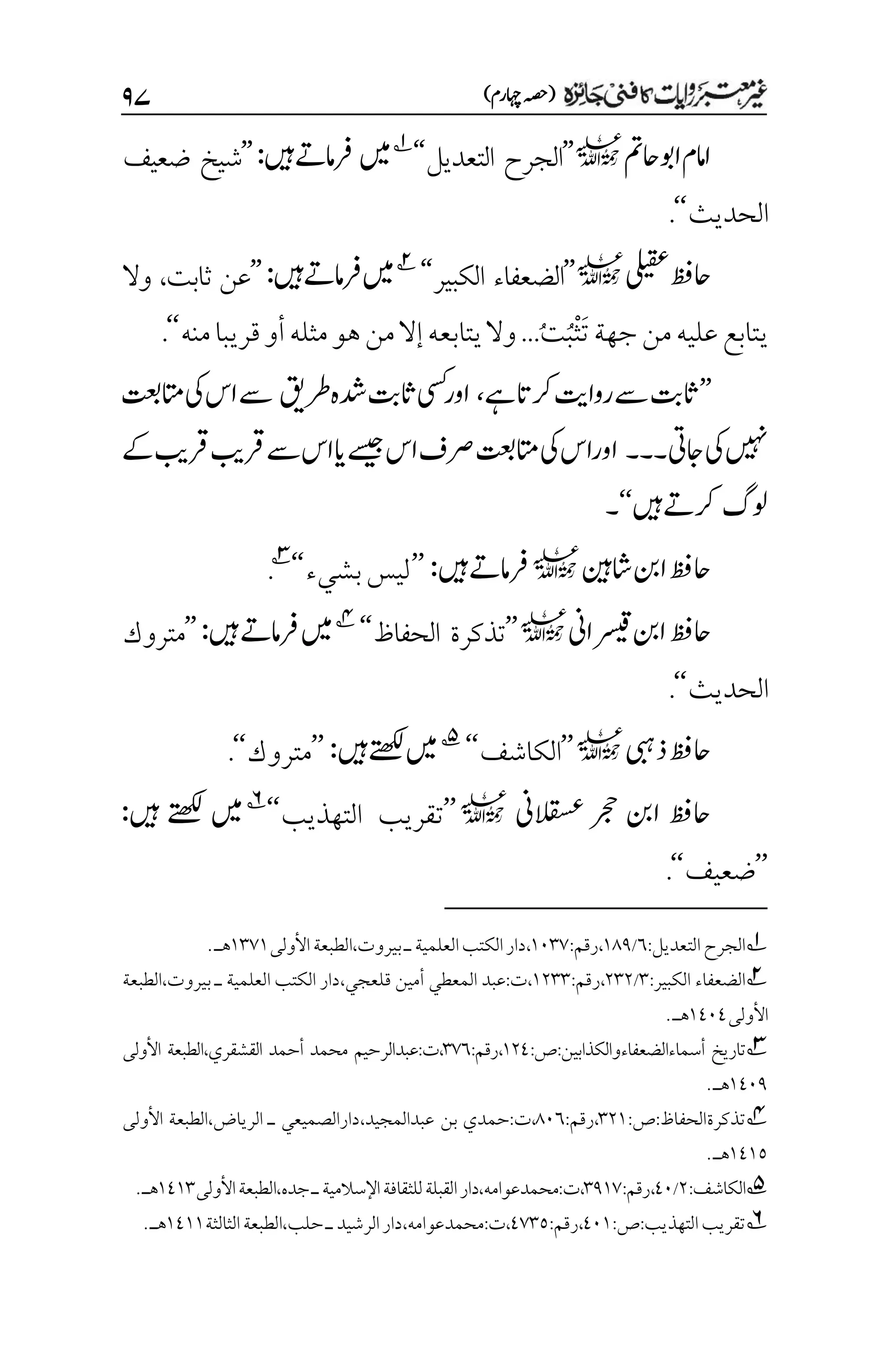 )‫اہچرم‬‫(ہصح‬
۲۴
‫احمت‬‫اوب‬‫اامم‬
l
’’
‫التعديل‬ ‫الجرح‬
‘‘
1
‫ںیم‬
‫ںیہ‬‫رفامےت‬
:
’’
‫ضعيف‬ ‫شيخ‬
‫الحديث‬
‘‘
.
‫یلیقع‬‫احظف‬
l
’’
‫الكبير‬ ‫الضعفاء‬
‘‘
2
‫ںیہ‬‫رفامےت‬‫ںیم‬
:
’’
‫ثابت‬ ‫عن‬
،
‫وال‬
‫منه‬‫قريبا‬‫أو‬‫مثله‬‫هو‬‫من‬‫إال‬‫يتابعه‬‫وال‬...ُ‫ت‬ُ‫ب‬ْ‫ث‬َ‫ت‬‫جهة‬‫من‬‫عليه‬‫يتابع‬
‘‘
.
’’
‫ےہ‬‫رکات‬‫رواتی‬‫ےس‬‫اثتب‬
،
‫رطقی‬‫دشہ‬‫اثتب‬‫یسک‬‫اور‬
‫اتمتعب‬‫یک‬‫اس‬‫ےس‬
‫اجیت‬‫یک‬‫ںیہن‬
‫۔۔۔‬
‫ےک‬‫رقبی‬‫رقبی‬‫ےس‬‫اس‬‫ای‬‫ےسیج‬‫اس‬‫رصف‬‫اتمتعب‬‫یک‬‫اوراس‬
‫ولگ‬
‫ںیہ‬‫رکےت‬
‘‘
‫۔‬
‫احظف‬
‫اشنیہ‬‫انب‬
l
‫ںیہ‬‫رفامےت‬
:
’’
‫بشيء‬‫ليس‬
‘‘
3
.
‫راین‬
‫ت‬
‫ق‬‫انب‬‫احظف‬
l
’’
‫الحفاظ‬ ‫تذكرة‬
‘‘
4
‫ںیہ‬‫رفامےت‬‫ںیم‬
:
’’
‫متروك‬
‫الحديث‬
‘‘
.
‫ذیبہ‬‫احظف‬
l
’’
‫الكاشف‬
‘‘
5
‫ںیم‬
‫ںیہ‬‫ےتھکل‬
:
’’
‫متروك‬
‘‘
.
‫القسعین‬ ‫رجح‬ ‫انب‬ ‫احظف‬
l
’’
‫التهذيب‬ ‫تقريب‬
‘‘
6
‫ںیہ‬ ‫ےتھکل‬ ‫ںیم‬
:
’’
‫ضعيف‬
‘‘
.
1
:‫التعديل‬‫الجرح‬
۱
/
۰11
،
:‫رقم‬
۰۱۲۳
،
‫األول‬‫الطبعة‬،‫بيروت‬‫ـ‬‫العلمية‬‫الكتب‬‫دار‬
‫ى‬
۰۲۳۰
‫هـ‬
.
2
:‫الكبير‬ ‫الضعفاء‬
۲
/
۲۲۲
،
:‫رقم‬
۰۲۲۲
،‫قلعجي‬ ‫أمين‬ ‫المعطي‬ ‫عبد‬:‫ت‬،
‫الطبعة‬،‫بيروت‬ ‫ـ‬ ‫العلمية‬ ‫الكتب‬ ‫دار‬
‫األولى‬
۰1۱1
‫هـ‬
.
3
‫أسماءالضعفاءوالكذابين‬ ‫تاريخ‬
:‫ص‬:
۰۲1
،
:‫رقم‬
۲۳۱
‫القشقري‬ ‫أحمد‬ ‫محمد‬ ‫عبدالرحيم‬:‫ت‬،
‫األولى‬ ‫الطبعة‬،
۰1۱1
‫هـ‬
.
4
‫تذكرة‬
:‫ص‬:‫الحفاظ‬
۲۲۰
،
:‫رقم‬
1۱۱
‫بن‬ ‫حمدي‬:‫ت‬،
،‫عبدالمجيد‬
‫األولى‬ ‫الطبعة‬،‫الرياض‬ ‫ـ‬ ‫دارالصميعي‬
۰1۰۸
‫هـ‬
.
5
‫الكاشف‬
:
۲
/
1۱
،
‫رقم‬
:
۲1۰۳
‫ت‬،
:
،‫محمدعوامه‬
‫دار‬
،‫جده‬‫ـ‬‫اإلسالمية‬‫للثقافة‬‫القبلة‬
‫األولى‬‫الطبعة‬
۰1۰۲
‫هـ‬
.
6
‫التهذيب‬‫تقريب‬
:‫ص‬:
1۱۰
،
:‫رقم‬
1۳۲۸
،‫محمدعوامه‬:‫ت‬،
‫الثالثة‬‫الطبعة‬،‫حلب‬‫ـ‬‫الرشيد‬‫دار‬
۰1۰۰
‫هـ‬
.
 
