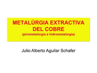 METALÚRGIA EXTRACTIVA
DEL COBRE
(pirometalúrgia e hidrometalúrgia)
Julio Alberto Aguilar Schafer
 