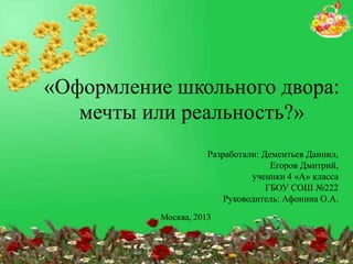 «Оформление школьного двора:
мечты или реальность?»
Разработали: Дементьев Даниил,
Егоров Дмитрий,
ученики 4 «А» класса
ГБОУ СОШ №222
Руководитель: Афонина О.А.
Москва, 2013

 