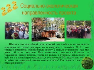 Социально-экологическая
направленность проекта

Школа - это наш общий дом, который мы любим и хотим видеть
красивым не только изнутри, но и снаружи. 1 сентября 2013 г мы
увидели красивую, обновленную школу с новым стадионом. Как мы
давно об этом мечтали! Нам захотелось внести свой вклад в
украшении нашей школы, чтобы не только в будущем вспоминать о
ней, но и в настоящем восхищаться ее красотой. Мы подумали, чем мы
и ребята из начальной школы можем помочь? Как заявить о нас перед
средней школой?

 