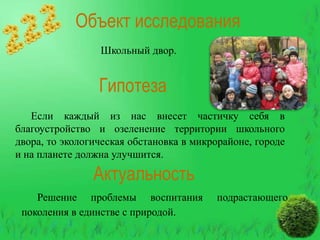 Объект исследования
Школьный двор.

Гипотеза
Если каждый из нас внесет частичку себя в
благоустройство и озеленение территории школьного
двора, то экологическая обстановка в микрорайоне, городе
и на планете должна улучшится.

Актуальность
Решение проблемы воспитания
поколения в единстве с природой.

подрастающего

 