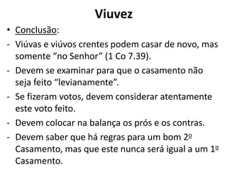 Viuvez
• Conclusão:
- Viúvas e viúvos crentes podem casar de novo, mas
somente “no Senhor” (1 Co 7.39).
- Devem se examinar para que o casamento não
seja feito “levianamente”.
- Se fizeram votos, devem considerar atentamente
este voto feito.
- Devem colocar na balança os prós e os contras.
- Devem saber que há regras para um bom 2o
Casamento, mas que este nunca será igual a um 1o
Casamento.
 