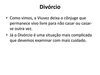 Divórcio
• Como vimos, a Viuvez deixa o cônjuge que
permanece vivo livre para não casar ou casar-
se outra vez.
• Já o Divórcio é uma situação mais complicada
que devemos examinar com mais cuidado.
 