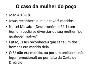 O caso da mulher do poço
• João 4.16-18.
• Jesus reconhece que ela teve 5 maridos.
• Na Lei Mosaica (Deuteronômio 24.1) um
homem podia se divorciar de sua mulher “por
qualquer motivo”.
• Então, Jesus reconheceu que cada um dos 5
homens era marido dela.
• O 6o não era marido, ou por um problema não-
legal (emocional) ou por falta da Carta de
Divórcio.
 