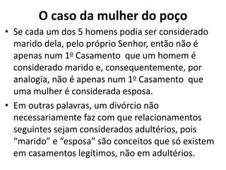 O caso da mulher do poço
• Se cada um dos 5 homens podia ser considerado
marido dela, pelo próprio Senhor, então não é
apenas num 1o Casamento que um homem é
considerado marido e, consequentemente, por
analogia, não é apenas num 1o Casamento que
uma mulher é considerada esposa.
• Em outras palavras, um divórcio não
necessariamente faz com que relacionamentos
seguintes sejam considerados adultérios, pois
“marido” e “esposa” são conceitos que só existem
em casamentos legítimos, não em adultérios.
 