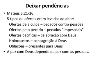 Deixar pendências
• Mateus 5.21-26:
- 5 tipos de ofertas eram levadas ao altar:
Ofertas pela culpa – pecados contra pessoas
Ofertas pelo pecado – pecados “impessoais”
Ofertas pacíficas – celebração com Deus
Holocaustos – consagração à Deus
Oblações – presentes para Deus
• A paz com Deus depende da paz com as pessoas.
 
