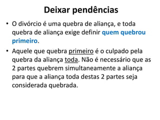 Deixar pendências
• O divórcio é uma quebra de aliança, e toda
quebra de aliança exige definir quem quebrou
primeiro.
• Aquele que quebra primeiro é o culpado pela
quebra da aliança toda. Não é necessário que as
2 partes quebrem simultaneamente a aliança
para que a aliança toda destas 2 partes seja
considerada quebrada.
 