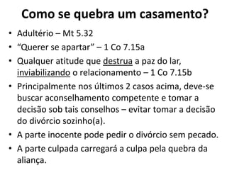 Como se quebra um casamento?
• Adultério – Mt 5.32
• “Querer se apartar” – 1 Co 7.15a
• Qualquer atitude que destrua a paz do lar,
inviabilizando o relacionamento – 1 Co 7.15b
• Principalmente nos últimos 2 casos acima, deve-se
buscar aconselhamento competente e tomar a
decisão sob tais conselhos – evitar tomar a decisão
do divórcio sozinho(a).
• A parte inocente pode pedir o divórcio sem pecado.
• A parte culpada carregará a culpa pela quebra da
aliança.
 