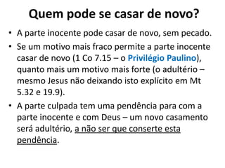 Quem pode se casar de novo?
• A parte inocente pode casar de novo, sem pecado.
• Se um motivo mais fraco permite a parte inocente
casar de novo (1 Co 7.15 – o Privilégio Paulino),
quanto mais um motivo mais forte (o adultério –
mesmo Jesus não deixando isto explícito em Mt
5.32 e 19.9).
• A parte culpada tem uma pendência para com a
parte inocente e com Deus – um novo casamento
será adultério, a não ser que conserte esta
pendência.
 