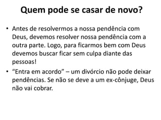 • Antes de resolvermos a nossa pendência com
Deus, devemos resolver nossa pendência com a
outra parte. Logo, para ficarmos bem com Deus
devemos buscar ficar sem culpa diante das
pessoas!
• “Entra em acordo” – um divórcio não pode deixar
pendências. Se não se deve a um ex-cônjuge, Deus
não vai cobrar.
Quem pode se casar de novo?
 