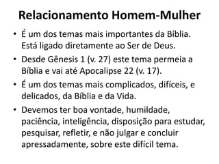 Relacionamento Homem-Mulher
• É um dos temas mais importantes da Bíblia.
Está ligado diretamente ao Ser de Deus.
• Desde Gênesis 1 (v. 27) este tema permeia a
Bíblia e vai até Apocalipse 22 (v. 17).
• É um dos temas mais complicados, difíceis, e
delicados, da Bíblia e da Vida.
• Devemos ter boa vontade, humildade,
paciência, inteligência, disposição para estudar,
pesquisar, refletir, e não julgar e concluir
apressadamente, sobre este difícil tema.
 
