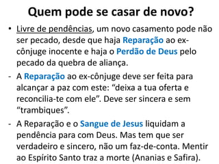 • Livre de pendências, um novo casamento pode não
ser pecado, desde que haja Reparação ao ex-
cônjuge inocente e haja o Perdão de Deus pelo
pecado da quebra de aliança.
- A Reparação ao ex-cônjuge deve ser feita para
alcançar a paz com este: “deixa a tua oferta e
reconcilia-te com ele”. Deve ser sincera e sem
“trambiques”.
- A Reparação e o Sangue de Jesus liquidam a
pendência para com Deus. Mas tem que ser
verdadeiro e sincero, não um faz-de-conta. Mentir
ao Espírito Santo traz a morte (Ananias e Safira).
Quem pode se casar de novo?
 