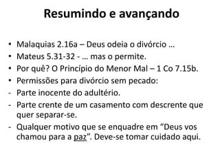 • Malaquias 2.16a – Deus odeia o divórcio …
• Mateus 5.31-32 - … mas o permite.
• Por quê? O Princípio do Menor Mal – 1 Co 7.15b.
• Permissões para divórcio sem pecado:
- Parte inocente do adultério.
- Parte crente de um casamento com descrente que
quer separar-se.
- Qualquer motivo que se enquadre em “Deus vos
chamou para a paz”. Deve-se tomar cuidado aqui.
Resumindo e avançando
 