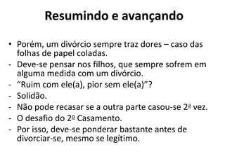• Porém, um divórcio sempre traz dores – caso das
folhas de papel coladas.
- Deve-se pensar nos filhos, que sempre sofrem em
alguma medida com um divórcio.
- “Ruim com ele(a), pior sem ele(a)”?
- Solidão.
- Não pode recasar se a outra parte casou-se 2a vez.
- O desafio do 2o Casamento.
- Por isso, deve-se ponderar bastante antes de
divorciar-se, mesmo se legítimo.
Resumindo e avançando
 